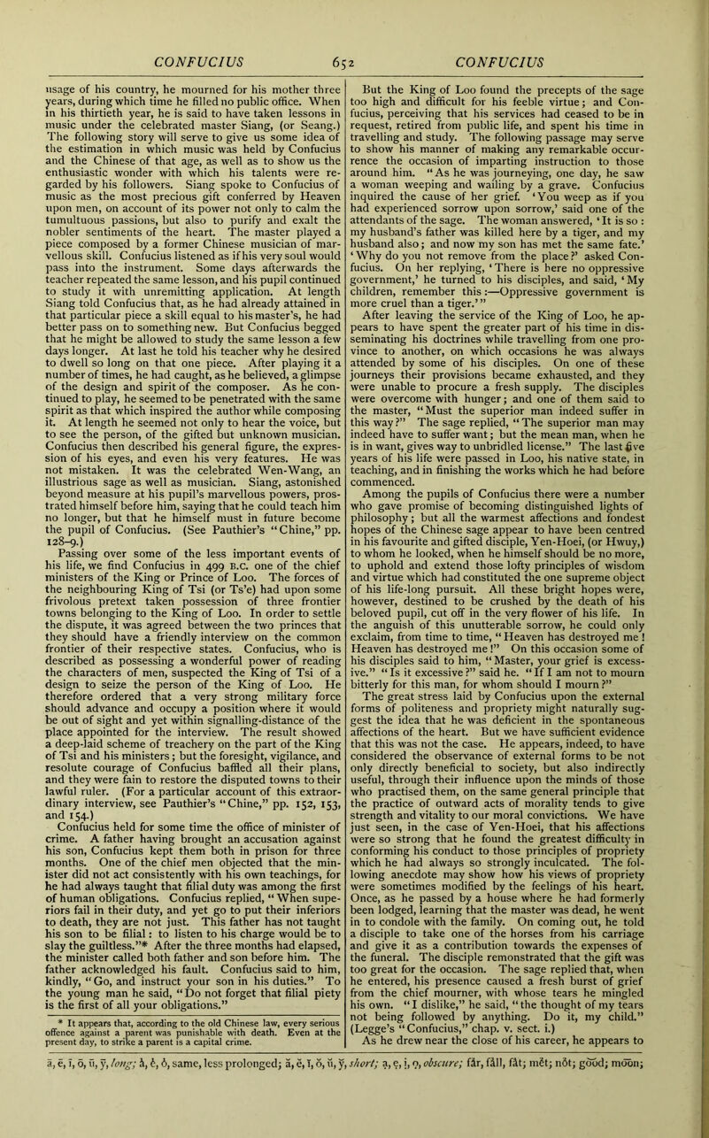 usage of his country, he mourned for his mother three years, during which time he filled no public office. When in his thirtieth year, he is said to have taken lessons in music under the celebrated master Siang, (or Seang.) The following story will serve to give us some idea of the estimation in which music was held by Confucius and the Chinese of that age, as well as to show us the enthusiastic wonder with which his talents were re- garded by his followers. Siang spoke to Confucius of music as the most precious gift conferred by Heaven upon men, on account of its power not only to calm the tumultuous passions, but also to purify and exalt the nobler sentiments of the heart. The master played a piece composed by a former Chinese musician of mar- vellous skill. Confucius listened as if his very soul would pass into the instrument. Some days afterwards the teacher repeated the same lesson, and his pupil continued to study it with unremitting application. At length Siang told Confucius that, as he had already attained in that particular piece a skill equal to his master’s, he had better pass on to something new. But Confucius begged that he might be allowed to study the same lesson a few days longer. At last he told his teacher why he desired to dwell so long on that one piece. After playing it a number of times, he had caught, as he believed, a glimpse of the design and spirit of the composer. As he con- tinued to play, he seemed to be penetrated with the same spirit as that which inspired the author while composing it. At length he seemed not only to hear the voice, but to see the person, of the gifted but unknown musician. Confucius then described his general figure, the expres- sion of his eyes, and even his very features. He was not mistaken. It was the celebrated Wen-Wang, an illustrious sage as well as musician. Siang, astonished beyond measure at his pupil’s marvellous powers, pros- trated himself before him, saying that he could teach him no longer, but that he himself must in future become the pupil of Confucius. (See Pauthier’s “Chine,” pp. 128-9.) Passing over some of the less important events of his life, we find Confucius in 499 B.c. one of the chief ministers of the King or Prince of Loo. The forces of the neighbouring King of Tsi (or Ts’e) had upon some frivolous pretext taken possession of three frontier towns belonging to the King of Loo. In order to settle the dispute, it was agreed between the two princes that they should have a friendly interview on the common frontier of their respective states. Confucius, who is described as possessing a wonderful power of reading the characters of men, suspected the King of Tsi of a design to seize the person of the King of Loo. He therefore ordered that a very strong military force should advance and occupy a position where it would be out of sight and yet within signalling-distance of the place appointed for the interview. The result showed a deep-laid scheme of treachery on the part of the King of Tsi and his ministers; but the foresight, vigilance, and resolute courage of Confucius baffled all their plans, and they were fain to restore the disputed towns to their lawful ruler. (For a particular account of this extraor- dinary interview, see Pauthier’s “Chine,” pp. 152, 153, and 154.) Confucius held for some time the office of minister of crime. A father having brought an accusation against his son, Confucius kept them both in prison for three months. One of the chief men objected that the min- ister did not act consistently with his own teachings, for he had always taught that filial duty was among the first of human obligations. Confucius replied, “ When supe- riors fail in their duty, and yet go to put their inferiors to death, they are not just. This father has not taught his son to be filial: to listen to his charge would be to slay the guiltless.”* After the three months had elapsed, the minister called both father and son before him. The father acknowledged his fault. Confucius said to him, kindly, “Go, and instruct your son in his duties.” To the young man he said, “ Do not forget that filial piety is the first of all your obligations.” * It appears that, according to the old Chinese law, every serious offence against a parent was punishable with death. Even at the present day, to strike a parent is a capital crime. But the King of Loo found the precepts of the sage too high and difficult for his feeble virtue; and Con- fucius, perceiving that his services had ceased to be in request, retired from public life, and spent his time in travelling and study. The following passage may serve to show his manner of making any remarkable occur- rence the occasion of imparting instruction to those around him. “As he was journeying, one day, he saw a woman weeping and wailing by a grave. Confucius inquired the cause of her grief. ‘You weep as if you had experienced sorrow upon sorrow,’ said one of the attendants of the sage. The woman answered, ‘ It is so : my husband’s father was killed here by a tiger, and my husband also; and now my son has met the same fate.’ ‘Why do you not remove from the place?’ asked Con- fucius. On her replying, ‘ There is here no oppressive government,’ he turned to his disciples, and said, ‘ My children, remember this:—Oppressive government is more cruel than a tiger.’” After leaving the service of the King of Loo, he ap- pears to have spent the greater part of his time in dis- seminating his doctrines while travelling from one pro- vince to another, on which occasions he was always attended by some of his disciples. On one of these journeys their provisions became exhausted, and they were unable to procure a fresh supply. The disciples were overcome with hunger; and one of them said to the master, “Must the superior man indeed suffer in this way ?” The sage replied, “ The superior man may indeed have to suffer want; but the mean man, when he is in want, gives way to unbridled license.” The last five years of his life were passed in Loo, his native state, in teaching, and in finishing the works which he had before commenced. Among the pupils of Confucius there were a number who gave promise of becoming distinguished lights of philosophy; but all the warmest affections and fondest hopes of the Chinese sage appear to have been centred in his favourite and gifted disciple, Yen-Hoei, (or Hwuy,) to whom he looked, when he himself should be no more, to uphold and extend those lofty principles of wisdom and virtue which had constituted the one supreme object of his life-long pursuit. All these bright hopes were, however, destined to be crushed by the death of his beloved pupil, cut off in the very flower of his life. In the anguish of this unutterable sorrow, he could only exclaim, from time to time, “ Heaven has destroyed me ! Heaven has destroyed me!” On this occasion some of his disciples said to him, “ Master, your grief is excess- ive.” “Is it excessive?” said he. “If I am not to mourn bitterly for this man, for whom should I mourn ?” The great stress laid by Confucius upon the external forms of politeness and propriety might naturally sug- gest the idea that he was deficient in the spontaneous affections of the heart. But we have sufficient evidence that this was not the case. He appears, indeed, to have considered the observance of external forms to be not only directly beneficial to society, but also indirectly useful, through their influence upon the minds of those who practised them, on the same general principle that the practice of outward acts of morality tends to give strength and vitality to our moral convictions. We have just seen, in the case of Yen-Hoei, that his affections were so strong that he found the greatest difficulty in conforming his conduct to those principles of propriety which he had always so strongly inculcated. The fol- lowing anecdote may show how his views of propriety were sometimes modified by the feelings of his heart. Once, as he passed by a house where he had formerly been lodged, learning that the master was dead, he went in to condole with the family. On coming out, he told a disciple to take one of the horses from his carriage and give it as a contribution towards the expenses of the funeral. The disciple remonstrated that the gift was too great for the occasion. The sage replied that, when he entered, his presence caused a fresh burst of grief from the chief mourner, with whose tears he mingled his own. “I dislike,” he said, “the thought of my tears not being followed by anything. Do it, my child.” (Legge’s “Confucius,” chap. v. sect, i.) As he drew near the close of his career, he appears to