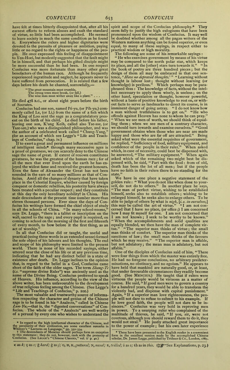 have felt at times bitterly disappointed that, after all his earnest efforts to reform abuses and exalt the standard of virtue, so little had been accomplished. He seemed to leave society in much the same condition as he found it. Everywhere the rulers and higher dignitaries were devoted to the pursuits of pleasure or ambition, paying little or no regard to the rights or happiness of the peo- ple. He once expressed this feeling of disappointment to Yen-Hoei, but modestly suggested that the fault might be in himself, and that perhaps his gifted disciple might be more successful than he had been. In one respect Confucius was more fortunate than many other great benefactors of the human race. Although he frequently experienced ingratitude and neglect, he appears never to have suffered from persecution. It is related that a few days before his death he chanted, sorrowfully,— “The great mountain must crumble, The strong trees must break, (or fall,) The wise man must wither away like a plant.” . . . He died 478 B.C., or about eight years before the birth of Socrates. Confucius had one son, named Pe-yu, (or Pih-yu,) com- monly called Le, (or Li,) from the name of a fish which the King of Loo sent the sage as a congratulatory pres- ent on the birth of his child. Le died before his father, leaving one son, K’ung Keih, called also Tse-sse, (or Tsze-sze,) who was a distinguished philosopher, and was the author of a celebrated work called “ Chung-Yung,” (for an account of which see Legge’s “ Life and Teach- ings of Confucius,” chap, iv.) If to exert a great and permanent influence on millions of intelligent minds* through many successive ages is a proof of greatness, we can scarcely deny to the Chinese sage the name of great. If extent of renown constitutes greatness, he was the greatest of the human race ; for of all the men that ever lived upon the earth he has en- joyed the widest fame and received the greatest honours. Even the fame of Alexander the Great has not been sounded in the ears of so many millions as that of Con- fucius. Amid all the changes of dynasty that have taken place in the Celestial Empire, whether caused by foreign conquest or domestic rebellion, his posterity have always been treated with a peculiar respect; and they constitute at this day the only hereditary nobilityt in China. His male descendants at the present time number more than eleven thousand persons. Ever since the days of Con- fucius his writings have formed the chief object of study in all the schools of China. “ In many school-rooms,” says Dr. Legge, “ there is a tablet or inscription on the wall, sacred to the sage; and every pupil is required, on coming to school on the morning of the first and fifteenth of every month, to bow before it the first thing, as an act of worship.” In all that Confucius did or taught, the useful and practical (using these words in an extended sense) formed the sole object of his labours and his thoughts. The end and scope of his philosophy were limited to the present world. There is none of his recorded sayings, either uttered near the close of his life or at any previous time, indicating that he had any distinct belief in a state of existence after death. Dr. Legge inclines to the opinion that, in regard to the belief in a God, Confucius came short of the faith of the older sages. The term Slicing- Te (i.e. “supreme divine Ruler”) was anciently used as the name of the Divine Being. Confucius preferred to speak of Heaven. His influence, according to the view of the above writer, has been unfavourable to the development of true religious feeling among the Chinese. (See Legge’s “ Life and Teachings of Confucius,” p. 100.) The most valuable and trustworthy source of informa- tion respecting the character and genius of the Chinese sage is to be found in his “ Analects,” called in Chinese Lun- Yu,—that is, the “ digested conversations” of Con- fucius. The whole of the “ Analects” are well worthy of a perusal by every one who wishes to understand the * In regard to the high intellectual character of the Chinese, and the peculiarity of their civilization, see some excellent remarks in Whitney’s “ Lectures on Language,” pp. 332-334. t The descendants of Mencius should perhaps form an exception to this statement: they do not, however, rank with the posterity of Confucius. (See Legge’s “Chinese Classics,” vol. ii' p. 40.) spirit and scope of the Confucian philosophy.* They seem fully to justify the high eulogiums that have been pronounced upon the wisdom of Confucius. It may well be doubted whether among all the pagan writers of the Western nations anything can be found superior, or even equal, to many of these sayings, in respect either to practical wisdom or high morality. The following are some of his remarkable sayings : “ He who exercises government by means of his virtue may be compared to the north polar star, which keeps its place, and all the [other] stars turn towards it.” “ In the book of poetry are three hundred pieces ; but the design of them all may be embraced in that one sen- tence, ‘ Have no depraved thoughts' ” “ Learning without thought is labour lost; thought without learning (or knowledge) is perilous.” Which perhaps may be para- phrased thus : The knowledge of facts, without the intel- lect necessary to apply them wisely, is useless; on the other hand, speculation or thought, however powerful, without a basis of positive knowledge to rest on, or with- out facts to serve as landmarks to direct its course, is in imminent danger of going astray. “ I do not know how a man without truthfulness is to get on.” “ He who offends against Heaven has none to whom he can pray.” “ When we see men of worth, we should think of equal- ling them ; when we see men of a contrary character, we should turn inwards and examine ourselves.” “Good government obtains when those who are near are made happy and those who are far off are attracted.” Being asked what were the essential requisites of government, he replied, “ Sufficiency of food, military equipment, and confidence of the people in their ruler.” When asked which, in case of necessity, could best be dispensed with, he answered, “The military equipment.” When again asked which of the remaining two might best be dis- pensed with, he said, “ Part with the food : from of old, death has been the lot of all men; but if the people have no faith in their rulers there is no standing for the state.” We have in one place a negative statement of the golden rule : “ What you do not like when done to your- self, do not do to others.” In another place he says, “The man of perfect virtue, wishing to be established himself, seeks also to establish others; wishing to be enlarged himself, he seeks also to enlarge others. To be able to judge of others by what is nigh, [z. e. in ourselves,] this may be called the art of virtue.” “I am not con- cerned that I have no place, (or office;) I am concerned how I may fit myself for one. I am not concerned that I am not known ; I seek to be worthy to be known.” “ When the accomplishments and solid qualities are equally blended, we then have the man of complete vir- tue.” “The superior man thinks of virtue; the small man thinks of comfort. The superior man thinks of the sanctions of law ; the small man thinks of the favours which he may receive.” “The superior man is affable, but not adulatory; the mean man is adulatory, but not affable.” One of the disciples of Confucius said of him, “There were four things from which the master was entirely free. He had no foregone conclusions, no arbitrary predeter- minations, no obstinacy, and no egoism.” He appears to have held that mankind are naturally good, or, at least, that under favourable circumstances they readily become good. (See Mencius.) He taught that if rulers were virtuous the people would be virtuous as a matter of course. He said, “If good men were to govern a country for a hundred years, they would be able to transform the violently bad, and dispense with capital punishment.” Again, “ If a superior man love righteousness, the peo- ple will not dare to refuse to submit to his example. If he love good faith, the people will not dare to be in- sincere.” Confucius was very bold in reproving men in power. To a usurping ruler who complained of the multitude of thieves, he said, “If you, sir, were not covetous, although you should reward them to do it, they would not steal.” He justly attached great importance to the power of example; but his own later experience * These have been presented to the English reader in a convenient form in the excellent version made by the accomplished Chinese scholar, Dr. James Legge, published byTriibner&Co., London, 1867.