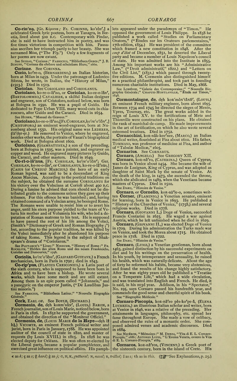 Co-riil'na, [Gr. Kdpivva ; Fr. Corinne, ko'rin',] a celebrated Greek lyric poetess, born at Tanagra, in Bce- otia, lived about 500 B.c. Contemporary with Pindar, she is said to have instructed him in poetry, and was five times victorious in competition with him. Pausa- nias ascribes her triumph partly to her beauty. She was surnamed Mvia, (“ The Fly.”) Only a few fragments of her poems are now extant. See Suidas, “ CorinnaFabricius, “Bibliotheca GrascaJ. B. Schupp, “ Corinna die ehrbare und scheinbare Hure,” 1660. Corinne. See Corinna. Corio, ko're-o, (Bernardino,) an Italian historian, born at Milan in 1459. Under the patronage of Ludovico Sforza, he wrote, in Italian, the “History of Milan,” (1503.) Died in 1519. Coriolan. See Coriolano and Coriolanus. Coriolano, ko-re-o-li'no, or Coriolan, ko-re-o-lin', (Bartolommeo,) Cavaliere, a skilful Italian designer and engraver, son of Cristoforo, noticed below, was born at Bologna in 1590. He was a pupil of Guido. He dedicated to Pope Urban VIII. many wood-cuts in chia- roscuro, after Guido and the Caracci. Died in 1654. See Huber, “Manuel du Graveur.” Coriolano,ko-re-o-ld'no^Fr.CoRiOLANjko'reVlSN',] (Cristoforo,) an eminent wood-engraver, born at Nu- remberg about 1550. His original name was Lederer, (la'der-er.) He removed to Venice, where he engraved, besides other works, the portraits of Vasari’s biographical work. Died at Bologna about 1600. Coriolano, (Giambattista,) a son of the preceding, born at Bologna in 1595, was a painter, and engraver on copper and wood. He engraved many pictures by Guido, the Caracci, and other masters. Died in 1649. Co-ri-o-la/nus, [Fr. Coriolan, ko'reVluN'; Ger. Coriolan, ko-re-o-ldn', or Coriolanus, ko-re-o-l&'nus,] (Caius (or Cneius) Marcius,) the hero of an early Roman legend, was said to be a descendant of King Ancus Marcius. According to the poetical traditions on the subject, he obtained the surname Coriolanus for his victory over the Volscians at Corioli about 490 b.c. During a famine he advised that corn should not be dis- tributed gratis to the commons unless they gave up their tribunes. For this offence he was banished; and, having obtained command of a Volscian army, he besieged Rome. The Romans were unable to resist him or to avert his anger, until his stern purpose yielded to the tears of Ve- turia his mother and of Volumnia his wife, who led a de- putation of Roman matrons to his tent. He is supposed to have passed the rest of his life among the Volsci, (Smith’s “ Dictionary of Greek and Roman Biography;”) but, according to the popular tradition, he was killed by the Volsci immediately after he abandoned his purpose of taking Rome. This legend is the subject of Shak- speare’s drama of “ Coriolanus.” See Plutarch’s “ LivesNiebuhr, “ History of Rome Fr. Rochlitz, “Helden des alten Roms und des neuen Frankreichs, Coriolan und Dumouriez,” 1796. Coriolis, ko'reVl£ss', (Gaspard Gustave,) a French mechanician, born in Paris in 1792; died in 1843. Co-rip'pus, (Flavius Cresconius,) a Latin poet of the sixth century, who is supposed to have been born in Africa and to have been a bishop. He wrote several works, which have some merit and are still extant. Among them is an epic poem called “Johanneis,” and a panegyric on the emperor Justin, (“De Laudibus Jus- tini minoris.”) See Fabricius, “ Bibliotheca Latina“Nouvelle Biographie Gene rale.” Cork, Earl of. See Boyle, (Richard.) Cormenin, de, deh koRm'n&N', (Louis,) Baron, a F rench journalist, son of Louis Marie, noticed below, born in Paris in 1826. In 1852 he supported the government, and obtained the direction of the “Moniteur Officiel.” Cormenin, de, (Louis Marie de la Haye—deh It ht,) Vicomte, an eminent French political writer and jurist, born in Paris in January, 1788. He was appointed auditor of the council of state in 1810, and master of requests (by Louis XVIII.) in 1815. In 1828 he was elected deputy for Orleans. He was often re-elected by the Liberal party, became a popular pamphleteer, and exercised great influence on political affairs. His pamph- lets appeared under the pseudomyn of “Timon.” He opposed the government of Louis Philippe. In 1838 he published a work called “ Studies on Parliamentary Orators,” (“Etudes sur les Orateurs parlementaires,” 17th edition, 1854.) He was president of the committee which framed a new constitution in 1848. After the coup d'etat of December, 1851, he deserted the Liberal party and became a member of Louis Napoleon’s council of state. He was admitted into the Institute in 1855. Among his important works are his “Administrative Law,” (“Droit administratif,” 1822,) and “Letters on the Civil List,” (1831,) which passed through twenty- five editions. M. Cormenin also distinguished himself as a practical philanthropist, and took part in founding numerous charitable institutions. Died in May, 1868. See Lom^nie, “Galerie des Contemporains“Nouvelle Bio- graphie GenerateChapuis-Montlaville, “£tude sur Timon,” 1848. Cormontaingne, de, deh koR'mdN't&Nn', (Louts,) an eminent French military engineer, born about 1695. Between 1734 and 1745 he directed the sieges of Menin, Ypres, Tournay, etc. The great works added in the reign of Louis XV. to the fortifications of Metz and Thionville were constructed on his plans. He obtained the rank of marechal-de-camp. He made improvements in the art of fortification, on which he also wrote several esteemed treatises. Died in 1752. Cornacchini, koR-n&k-kee'nee, (Marco,) an Italian medical writer, flourished at Pisa about 1610. His father, Tommaso, was professor of medicine at Pisa, and author of “Tabulae Medicse,” 1605. Cornarius. See Cornarus. Cornaro, (Angelo.) See Gregory XII. Cornaro, koR-nd'ro, (Caterina,) Queen of Cyprus, was born in Venice about 1454. She became the wife of James de Lusignan, King of Cyprus, and was adopted as daughter of Saint Mark by the senate of Venice. At the death of the king, in 1473, she ascended the throne, which she abdicated in 1489, when the Venetians became masters of Cyprus. Died in 1510. See I)ARl', “Histoire de Venise.” Cornaro, or Cornelio, koR-na'le-o, sometimes writ- ten Corner, (Flaminio,) a Venetian senator, eminent for learning, born in Venice in 1693. He published a “ History of the Churches of Venice,” (1758,) and several religious works. Died in 1778. Cornaro, (Giovanni I.,) Doge of Venice, succeeded Francis Contarini in 1625. He waged a war against Austria, which he left unfinished when he died in 1629. Cornaro, (Giovanni II.,) was elected Doge of Venice in 1709. During his administration the Turks made war on Venice, and took the Morea about 1715. He obtained peace in 1718. Died in 1722. See Daru, “Histoire de Venise.” Cornaro, (Luigi,) a Venetian gentleman, born about 1463, gained distinction by his successful experiments on diet and by his writings on the preservation of health. In his youth, by intemperance and sensuality, he ruined his health, which was naturally delicate. About the age of forty he reformed his habits, became very abstemious, and found the results of his change highly satisfactory. After he was eighty years old he published a “Treatise on a Temperate Life,” which had a wide circulation, and was translated into English and French. He died, it is said, in his 103d year. Addison, in his “Spectator,” No. 195, says Cornaro passed his hundredth year, and commends the good sense and cheerful spirit of his book. See “Biographie M^dicale.” Cornaro-Piscopia, koR-nfl'ro p£s-ko'pe-S, (Elena Lucrezia,) an illustrious Italian scholar and writer, born at Venice in 1646, was a relative of the preceding. Her attainments in languages, philosophy, etc. spread her fame throughout Europe. She made a vow of celibacy, and observed the rules of a monastic order. She com- posed admired verses and academic discourses. Died in 1684. See Nic£ron, “M^moires;” M. Deeza, “Vita di E. L. Cornaro- Piscopia,” 1686; Antonio Lupis, “ L’Eroina Veneta, ovvero la Vita- di E. L. Cornaro-Piscopia,” 1689. Cornaros, koR-n&'ros, (Vincent,) a Greek poet of the sixteenth century, born in the island of Crete. His