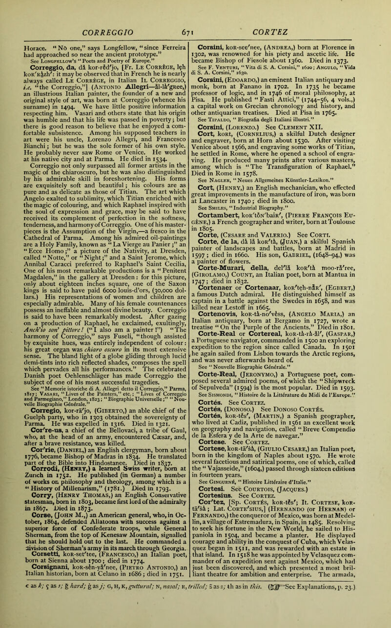 Horace. “No one,” says Longfellow, “since Ferreira had approached so near the ancient prototype.” See Longfellow’s “ Poets and Poetry of Europe.” Correggio, da, di kor-rSd'jo, [Fr. Le Corr^ge, l?h koR'Rizh': it may be observed that in French he is nearly always called Le CorrAge, in Italian II Correggio, i.e. “the Correggio,”] (Antonio Allegri—il-l&'gRee,) an illustrious Italian painter, the founder of a new and original style of art, was born at Correggio (whence his surname) in 1494. We have little positive information respecting him. Vasari and others state that his origin was humble and that his life was passed in poverty; but there is good reason to believe that he enjoyed a com- fortable subsistence. Among his supposed teachers in art were his uncle, Lorenzo Allegri, and Francesco Bianchi; but he was the sole former of his own style. He probably never saw Rome or Venice. He worked at his native city and at Parma. He died in 1534. Correggio not only surpassed all former artists in the magic of the chiaroscuro, but he was also distinguished by his admirable skill in foreshortening. His forms are exquisitely soft and beautiful; his colours are as pure and as delicate as those of Titian. The art which Angelo exalted to sublimity, which Titian enriched with the magic of colouring, and which Raphael inspired with the soul of expression and grace, may be said to have received its complement of perfection in the softness, tenderness, and harmony of Correggio. One of his master- pieces is the Assumption of the Virgin,—a fresco in the Cathedral of Parma. Among his admired oil-paintings are a Holy Family, known as “ La Vierge au Panier j” an “Ecce Homo;” a picture of the Nativity, at Dresden, called “Notte,” or “Night;” and a Saint Jerome, which Annibal Caracci preferred to Raphael’s Saint Cecilia, One of his most remarkable productions is a “ Penitent Magdalen,” in the gallery at Dresden: for this picture, only about eighteen inches square, one of the Saxon kings is said to have paid 6000 louis-d’ors, (30,000 dol- lars.) His representations of women and children are especially admirable. Many of his female countenances possess an ineffable and almost divine beauty. Correggio is said to have been remarkably modest. After gazing on a production of Raphael, he exclaimed, exultingly, Anch'io son' pittore! (“I also am a painter!”) “The harmony of Correggio,” says Fuseli, “though assisted by exquisite hues, was entirely independent of colour: his great organ was chiaro oscuro in its most extensive sense. The bland light of a globe gliding through lucid demi-tints into rich reflected shades, composes the spell which pervades all his performances.” The celebrated Danish poet Oehlenschlager has made Correggio the subject of one of his most successful tragedies. See “Memorie istoriche di A. Allegri detto il Correggio,” Parma, 1817; Vasari, “Lives of the Painters,” etc.; “Lives of Correggio and Parmegiano,” London, 1823; “Biographie Universelle“Nou- velle Biographie Gendrale.” Corregio, kor-ra'jo, (Giberto,) an able chief of the Guelph party, who in 1303 obtained the sovereignty of Parma. He was expelled in 1316. Died in 1321. Cor're-us, a chief of the Bellovaci, a tribe of Gaul, who, at the head of an army, encountered Caesar, and, after a brave resistance, was killed. Cor'rie, (Daniel,) an English clergyman, born about 1776, became Bishop of Madras in 1834. He translated part of the Bible into Hindostanee. Died in 1837. Corrodi, (Henry,) a learned Swiss writer, born at Zurich in 1752. He published (in German) a number of works on philosophy and theology, among which is a “ History of Millenarism,” (1781.) Died in 1793. Corry, (Henry Thomas,) an English Conservative statesman, bom in 1803, became first lord of the admiralty in 1867. Died in 1873. Corse, (John M.,) an American general, who, in Oc- tober, 1864, defended Allatoona with success against a superior force of Confederate troops, while General Sherman, from the top of Kenesaw Mountain, signalled that he should hold out to the last. He commanded a division of Sherman’s army in its march through Georgia. Corsetti, koR-set'tee, (Francesco,) an Italian poet, born at Sienna about 1700; died in 1774. Corsignani, koR-sfen-yi'nee, (Pietro Antonio,) an Italian historian, born at Celano in 1686; died in 1751. Corsini, koR-see'nee, (Andrea,) born at Florence in 1302, was renowned for his piety and ascetic life. He became Bishop of Fiesole about 1360. Died in 1373. See F. Venturi, “Vita di S. A. Corsini,” 1620; Angulo, “Vida di S. A. Corsini,” 1630. Corsini, (Edoardo,) an eminent Italian antiquary and monk, born at Fanano in 1702. In 1735 he became professor of logic, and in 1746 of moral philosophy, at Pisa. He published “Fasti Attici,” (1744-56, 4 vols.,) a capital work on Grecian chronology and history, and other antiquarian treatises. Died at Pisa in 1765. See Tipaldo, “ Biografia degli Italiani illustri.” Corsini, (Lorenzo.) See Clement XII. Cort, koRt, (Cornelius,) a skilful Dutch designer and engraver, born at Horn about 1530. After visiting Venice about 1566, and engraving some works of Titian, he settled in Rome, where he opened a school of engra- ving. He produced many prints after various masters, among which is “The Transfiguration of Raphael.” Died in Rome in 1578. See Nagler, “Neues Allgemeines Kiinstler-Lexikon.” Cort, (Henry,) an English mechanician, who effected great improvements in the manufacture of iron, was born at Lancaster in 1740; died in 1800. See Smiles, “Industrial Biography.” Cortambert, koR't&N'baiR', (Pierre Francois Eu- gene,) a French geographer and writer, born at Toulouse in 1805. Corte, (Cesare and Valerio.) See Corti. Corte, de la, di IS koR'ti, (.Juan,) a skilful Spanish painter of landscapes and battles, born at Madrid in 1597 ; died in 1660. His son, Gabriel, (1648-94,) was a painter of flowers. Corte-Murari, della, del'li koR'ti moo-ri'ree, (Girolamo,) Count, an Italian poet, born at Mantua in 1747 ; died in 1832. Cortenaer or Cortenaar, koR'teh-nlR', (Egbert,) a famous Dutch admiral. He distinguished himself as captain in a battle against the Swedes in 1658, and was killed near Lestoff in 1665. Cortenovis, koR-ti-no'viss, (Angelo Maria,) an Italian antiquary, born at Bergamo in 1727, wrote a treatise “On the Purple of the Ancients.” Died in 1801. Corte-Real or Cortereal, koR-ti-ri-il', (Gaspar,) a Portuguese navigator, commanded in 1500 an exploring expedition to the region since called Canada. In 1501 : he again sailed from Lisbon towards the Arctic regions, and was never afterwards heard of. See “ Nouvelle Biographie Generate.” Corte-Real, (Jeronymo,) a Portuguese poet, com- posed several admired poems, of which the “ Shipwreck of Sepulveda” (1594) is the most popular. Died in 1593. See Sismondi, “Histoire de la Literature du Midi de rEurope.” Cortes. See Cortez. Cortes, (Donoso.) See Donoso Cortes. Cortes, koR-tSs', (Martin,) a Spanish geographer, who lived at Cadiz, published in 1561 an excellent work on geography and navigation, called “ Breve Compendio de la Esfera y de la Arte de navegar.” Cortese. See Cortez. Cortese, koR-ta'si, (Giulio Cesare,) an Italian poet, born in the kingdom of Naples about 1570. He wrote several facetious and satirical poems, one of which, called the “ Vajasseide,” (1604,) passed through sixteen editions in fourteen years. See Ginglenk, “Histoire Litteraire d’ltalie.” Cortesi. See Courtois, (Jacques.) Cortesius. See Cortez. Cor'tez, [Sp. Cortes, koR-tSs'; It. Cortese, koR- ta'si; Lat. Corte'sius,] (Hernando (or Hernan) or Fernando,) the conqueror of Mexico, was born at Medel- lin, a village of Estremadura, in Spain, in 1485. Resolving to seek his fortune in the New World, he sailed to His- paniola in 1504, and became a planter. He displayed courage and ability in the conquest of Cuba, which Velas- quez began in 1511, and was rewarded with an estate in that island. In 1518 he was appointed by Velasquez com- mander of an expedition sent against Mexico, which had just been discovered, and which presented a most bril- liant theatre for ambition and enterprise. The armada,