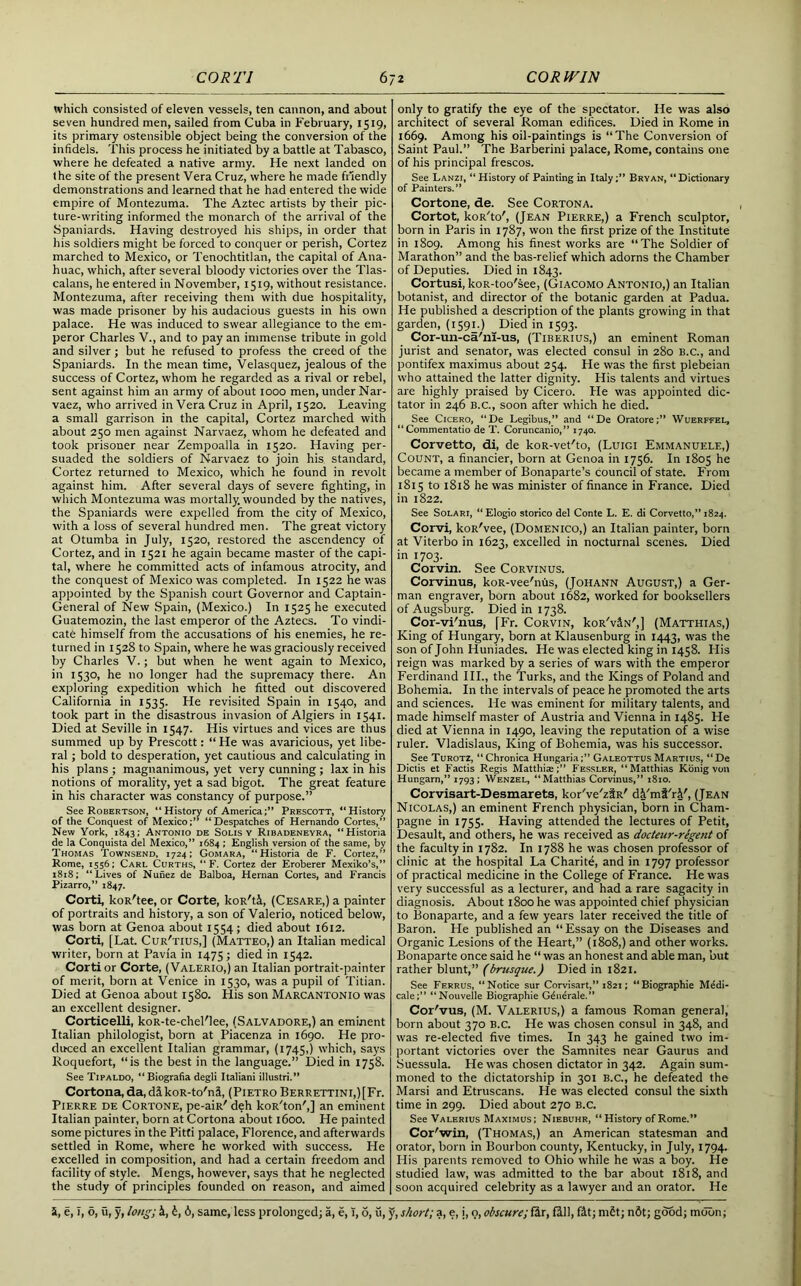 which consisted of eleven vessels, ten cannon, and about seven hundred men, sailed from Cuba in February, 1519, its primary ostensible object being the conversion of the infidels. This process he initiated by a battle at Tabasco, where he defeated a native army. He next landed on the site of the present Vera Cruz, where he made friendly demonstrations and learned that he had entered the wide empire of Montezuma. The Aztec artists by their pic- ture-writing informed the monarch of the arrival of the Spaniards. Having destroyed his ships, in order that his soldiers might be forced to conquer or perish, Cortez marched to Mexico, or Tenochtitlan, the capital of Ana- huac, which, after several bloody victories over the Tlas- calans, he entered in November, 1519, without resistance. Montezuma, after receiving them with due hospitality, was made prisoner by his audacious guests in his own palace. He was induced to swear allegiance to the em- peror Charles V., and to pay an immense tribute in gold and silver; but he refused to profess the creed of the Spaniards. In the mean time, Velasquez, jealous of the success of Cortez, whom he regarded as a rival or rebel, sent against him an army of about 1000 men, under Nar- vaez, who arrived in Vera Cruz in April, 1520. Leaving a small garrison in the capital, Cortez marched with about 250 men against Narvaez, whom he defeated and took prisoner near Zempoalla in 1520. Having per- suaded the soldiers of Narvaez to join his standard, Cortez returned to Mexico, which he found in revolt against him. After several days of severe fighting, in which Montezuma was mortally, wounded by the natives, the Spaniards were expelled from the city of Mexico, with a loss of several hundred men. The great victory at Otumba in July, 1520, restored the ascendency of Cortez, and in 1521 he again became master of the capi- tal, where he committed acts of infamous atrocity, and the conquest of Mexico was completed. In 1522 he was appointed by the Spanish court Governor and Captain- General of New Spain, (Mexico.) In 1525 he executed Guatemozin, the last emperor of the Aztecs. To vindi- cate himself from the accusations of his enemies, he re- turned in 1528 to Spain, where he was graciously received by Charles V.; but when he went again to Mexico, in 1530, he no longer had the supremacy there. An exploring expedition which he fitted out discovered California in 1535. He revisited Spain in 1540, and took part in the disastrous invasion of Algiers in 1541. Died at Seville in 1547. His virtues and vices are thus summed up by Prescott: “ He was avaricious, yet libe- ral ; bold to desperation, yet cautious and calculating in his plans ; magnanimous, yet very cunning ; lax in his notions of morality, yet a sad bigot. The great feature in his character was constancy of purpose.” See Robertson, “History of America;” Prescott, “History of the Conquest of Mexico;” “Despatches of Hernando Cortes,” New York, 1843; Antonio de Solis v Ribadeneyra, “Historia de la Conquista del Mexico,” 1684 ; English version of the same, by Thomas Townsend, 1724; Gomara, “Historia de F. Cortez,” Rome, 1556; Carl Curths, “F. Cortez der Eroberer Mexiko’s,” 1818; “Lives of Nunez de Balboa, Hernan Cortes, and Francis Pizarro,” 1847. Corti, koR'tee, or Corte, koR'ti, (Cesare,) a painter of portraits and history, a son of Valerio, noticed below, was born at Genoa about 1554; died about 1612. Corti, [Lat. Cur'tius,] (Matteo,) an Italian medical writer, born at Pavia in 1475; died >n 1542. Corti or Corte, (Valerio,) an Italian portrait-painter of merit, born at Venice in 1530, was a pupil of Titian. Died at Genoa about 1580. His son Marcantonio was an excellent designer. Corticelli, koR-te-chel'lee, (Salvadore,) an eminent Italian philologist, born at Piacenza in 1690. He pro- duced an excellent Italian grammar, (1745,) which, says Roquefort, “is the best in the language.” Died in 1758. See Tipaldo, “Biografia degli Italian! illustri.” Cortona, da, dikoR-to'ni, (Pietro BERRETTiNi,)[Fr. Pierre de Cortone, pe-aiR' deh koR'ton',] an eminent Italian painter, born at Cortona about 1600. He painted some pictures in the Pitti palace, Florence, and afterwards settled in Rome, where he worked with success. He excelled in composition, and had a certain freedom and facility of style. Mengs, however, says that he neglected the study of principles founded on reason, and aimed only to gratify the eye of the spectator. He was also architect of several Roman edifices. Died in Rome in 1669. Among his oil-paintings is “The Conversion of Saint Paul.” The Barberini palace, Rome, contains one of his principal frescos. See Lanzi, “ History of Painting in Italy;” Bryan, “ Dictionary of Painters.” Cortone, de. See Cortona. Cortot, koR'to', (Jean Pierre,) a French sculptor, born in Paris in 1787, won the first prize of the Institute in 1809. Among his finest works are “The Soldier of Marathon” and the bas-relief which adorns the Chamber of Deputies. Died in 1843. Cortusi, koR-too'see, (Giacomo Antonio,) an Italian botanist, and director of the botanic garden at Padua. He published a description of the plants growing in that garden, (1591.) Died in 1593. Cor-un-ca'ni-us, (Tiberius,) an eminent Roman jurist and senator, was elected consul in 280 B.C., and pontifex maximus about 254. He was the first plebeian who attained the latter dignity. His talents and virtues are highly praised by Cicero. He was appointed dic- tator in 246 B.C., soon after which he died. See Cicero, “De Legibus,” and “De Oratore;” Wuerffel, “Commentatio de T. Coruncanio,” 1740. Corvetto, di, de koR-vet'to, (Luigi Emmanuele,) Count, a financier, born at Genoa in 1756. In 1805 he became a member of Bonaparte’s council of state. From 1815 to 1818 he was minister of finance in France. Died in 1822. See Solari, “ Elogio storico del Conte L. E. di Corvetto,” 1824. Corvi, koR'vee, (Domenico,) an Italian painter, born at Viterbo in 1623, excelled in nocturnal scenes. Died in 1703. Corvin. See Corvinus. Corvinus, koR-vee'nus, (Johann August,) a Ger- man engraver, born about 1682, worked for booksellers of Augsburg. Died in 1738. Cor-vi'nus, fFr. Corvin, koR'viN',] (Matthias,) King of Hungary, born at Klausenburg in 1443, was the son of John Huniades. He was elected king in 1458. His reign was marked by a series of wars with the emperor Ferdinand III., the Turks, and the Kings of Poland and Bohemia. In the intervals of peace he promoted the arts and sciences. He was eminent for military talents, and made himself master of Austria and Vienna in 1485. He died at Vienna in 1490, leaving the reputation of a wise ruler. Vladislaus, King of Bohemia, was his successor. See Turotz, “Chronica Hungaria;” Galeottus Martius, “De Dictis et Factis Regis Matthiae Fesslkr, “Matthias Konig von Hungarn,” 1793; Wenzel, “Matthias Corvinus,” 1810. Corvisart-Desmarets, kor've'ziR' di'mi'ri', (Jean Nicolas,) an eminent French physician, born in Cham- pagne in 1755. Having attended the lectures of Petit, Desault, and others, he was received as dodeur-regent of the faculty in 1782. In 1788 he was chosen professor of clinic at the hospital La Charite, and in 1797 professor of practical medicine in the College of France. He was very successful as a lecturer, and had a rare sagacity in diagnosis. About 1800 he was appointed chief physician to Bonaparte, and a few years later received the title of Baron. He published an “Essay on the Diseases and Organic Lesions of the Heart,” (1808,) and other works. Bonaparte once said he “ was an honest and able man, but rather blunt,” (brusque.) Died in 1821. See Ferrus, “Notice sur Corvisart,” 1821; “Biographie Medi- cale;” “Nouvelle Biographie Gdnerale.” Cor'vus, (M. Valerius,) a famous Roman general, born about 370 B.c. He was chosen consul in 348, and was re-elected five times. In 343 he gained two im- portant victories over the Samnites near Gaurus and Suessula. He was chosen dictator in 342. Again sum- moned to the dictatorship in 301 B.c., he defeated the Marsi and Etruscans. He was elected consul the sixth time in 299. Died about 270 b.c. See Valerius Maximus; Niebuhr, “ History of Rome.” Cor'win, (Thomas,) an American statesman and orator, born in Bourbon county, Kentucky, in July, 1794. His parents removed to Ohio while he was a boy. He studied law, was admitted to the bar about 1818, and soon acquired celebrity as a lawyer and an orator. He