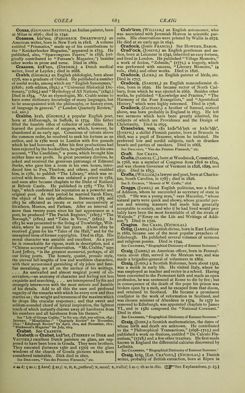 Cozza, (Giovanni Battista,) an Italian painter, born at Milan in 1676 ; died in 1742. Cozzens, kuz'enz, (Frederick Swartwout,) an American writer, born in New York in 1818. A volume entitled “ Prismatics,” made up of his contributions to the “Knickerbocker Magazine,” appeared in 1853. He published, also, “ Sparrowgrass Papers,” in 1856, (ori- ginally contributed to “ Putnam’s Magazine,”) besides other works in prose and verse. Died in 1869. Craanen, kR&'nen, (Diedrik,) a Dutch medical writer, lived at Leyden ; died in 1688. Crabb, (George,) an English philologist, born about 1778, was a graduate of Oxford. He published a number of useful works, among which are “ English Synonymes,” (1816; 10th edition, 1852,) a “Universal Historical Dic- tionary,” (1825,) and “ Mythology of All Nations,” (1847.) Died in 1854. “As an etymologist, Mr. Crabb seems to have some dictionary knowledge of many languages, but to be unacquainted with the philosophy, or history even, of language in general.” (“London Quarterly Review,” vol. xxv.) Crabbe, krab, (George,) a popular English poet, born at Aldborough, in Suffolk, in 1754. His father filled the humble office of collector of salt-duties. He learned the profession of surgeon, which, however, he abandoned at an early age. Conscious of talents above the common order, he resolved to seek his fortune as an author, and in 1780 went to London with five pounds which he had borrowed. After his first productions had been rejected by the booksellers, he published, on his own account, “The Candidate,” a poem, which brought him neither fame nor profit. In great pecuniary distress, he asked and received the generous patronage of Edmund Burke, who gave him a room in his own house, intro- duced him to Fox, Thurlow, and others, and enabled him, in 1781, to publish “The Library,” which was re- ceived with favour. He was ordained a priest in 1782, and soon after became chaplain to the Duke of Rutland at Belvoir Castle. He published in 1783 “The Vil- lage,” which confirmed his reputation as a powerful and original poet. At this period he married Sarah Elmy, the object of his early affections. Between 1785 and 1813 he officiated as curate or rector successively at Strathern, Muston, and Parham. After an interval of more than twenty years since his last appearance as a poet, he produced “The Parish Register,” (1807,) “The Borough,” (1810,) and “Tales in Verse,” (1812.) In 1813 he was presented to the living of Trowbridge, Wilt- shire, where he passed his last years. About 1819 he received ^3000 for his “Tales of the Hall,” and for the unexpired term of former copyrights. Died in 1832. His moral character was amiable and excellent. As a poet he is remarkable for vigour, truth in description, and a “ Chinese accuracy” of observation. “ Mr. Crabbe,” says Lord Jeffrey, “is the greatest mannerist, perhaps, of all our living poets. The homely, quaint, prosaic style, the eternal full-lengths of low and worthless characters, with their accustomed garnishing of sly jokes and fami- liar moralizing, are all on the surface of his writings. . . . An unrivalled and almost magical power of ob- servation,—an anatomy of character and feeling not less exquisite and searching, . . . are interspersed by fits and strangely interwoven with the most minute and humble of his details. Add to all this the sure and profound sagacity of the remarks with which he every now and then startles us; the weight and terseness of the maxims which he drops like oracular responses; and that sweet and seldom-sounded chord of lyrical inspiration, the lightest touch of which instantly charms away all harshness from his numbers and all harshness from his themes.” See “ Life of George Crabbe,” by his son, 1838, new edition, 1847; Jeffrey, “Miscellanies;” “Quarterly Review” for November, 1810; “Edinburgh Review” for April, 1810, and November, 1812; “ Blackwood’s Magazine” for July, 1819. Crabet. See Crabeth. Crabeth or Crabet, kR&'bet, (Thierry or Dirk and Vautier,) excellent Dutch painters on glass, are sup- posed to have been born in Gouda. They were brothers. They executed (between 1560 and 1570) on the glass windows of the church of Gouda pictures which were considered inimitable. Dirk died in 1601. See Descamps, “Vies des Peintres Flamands,” etc. Crab'tree, (William,) an English astronomer, who was associated with Jeremiah Horrox in scientific pur- suits. His observations were printed by Wallis in 1672. He died at an early age in 1641. Cradock, (John Francis.) See Howden, Baron. Crad'ock, (Joseph,) an English gentleman and au- thor, born at Leicester in 1742, inherited an easy fortune, and lived in London. He published “ Village Memoirs,” a work of fiction, “Zobeide,” (1771,) a tragedy, which was performed with success, “Literary Memoirs,” (4 vols., 1826,) and other works. Died in 1826. Cradock, (Luke,) an English painter of birds, etc. Died in 1717. Cradock, (Samuel,) an English nonconformist di- vine, born in 1620. He became rector of North Cad- bury, from which he was ejected in 1662. Besides other works, he published “ Knowledge and Practice,” “ The Harmony of the Four Evangelists,” and “Apostolical History,” which were highly esteemed. Died in 1706. Cradock, (Zachary,) a brother of Samuel, noticed above, was born probably in England in 1633. He left two sermons which have been greatly admired, the subjects of which are Providence and the Design of Christianity. Died in 1695. Craesbeke, van, vln lcRas'bi'keh or kRfis'bik', (Joseph,) a skilful Flemish painter, born at Brussels in 1608, was a pupil of Brauwer, whom he imitated. He preferred low and sordid subjects, such as drunken brawls and parties of smokers. Died in 1668. See Descamps, “Vies des Peintres Flamands,” etc. Craft. See Crato. Crafts, (Samuel C.,) born at Woodstock, Connecticut, in 1768, was a member of Congress from 1816 to 1824, and was chosen Governor of Vermont in 1828, 1829, and 1830. Died in 1853. Crafts, (William,) a lawyer and poet, born at Charles- ton, South Carolina, in 1787; died in 1826. See S. Gilman, “Memoir ofW. Crafts,” 1828. Craggs, (James,) an English politician, was a friend of Addison, whom he succeeded as secretary of state in 1718. “ He was a young man,” says Macaulay, “whose natural parts were quick and showy, whose graceful per- son and winning manners had made him generally acceptable in society, and who if he had lived would pro- bably have been the most formidable of all the rivals of Walpole.” (“Essay on the Life and Writings of Addi- son.”) Died in 1720. Cragius. See Craig, (Nicholas.) Craig, (James,) a Scottish divine, born in East Lothian in 1682, became one of the most popular preachers of Edinburgh. He published several volumes of sermons and religious poems. Died in 1744. See Chambers, “ Biographical Dictionary of Eminent Scotsmen.” Craig, (James,) an American officer, born in Pennsyl- vania about 1820, served in the Mexican war, and was made a brigadier-general of volunteers in 1862. Craig, (John,) a Scottish Reformer, born about 1512, was a monk in early life. He visited Italy, where he was employed as teacher and rector in a school. Having been converted to the Protestant faith and made an open profession, he was sentenced at Rome to die by fire; but in consequence of the death of the pope his prison was broken open by a mob, and he escaped from that doom, and returned to Scotland. He became a prominent coadjutor in the work of reformation in Scotland, and was chosen minister of Aberdeen in 1574. In 1577 he removed to Edinburgh, was appointed chaplain to James VI., and in 1580 composed the “National Covenant.” Died in 1600. See Chambers, “ Biographical Dictionary of Eminent Scotsmen.” Craig, (John,) a Scottish mathematician, the dates of whose birth and death are unknown. He contributed to the “Philosophical Transactions,” (1698-1712,) and published a work on fluxions, entitled “ De Calculo Flu- entium,” (1718,) and a few other treatises. He first made known in England the differential calculus discovered by Leibnitz. See Chambers, “ Biographical Dictionary of Eminent Scotsmen.’ Craig, krag, [Lat. Cra'gius,] (Nicholas,) a Danish writer, probably of British extraction, born at Ripen in