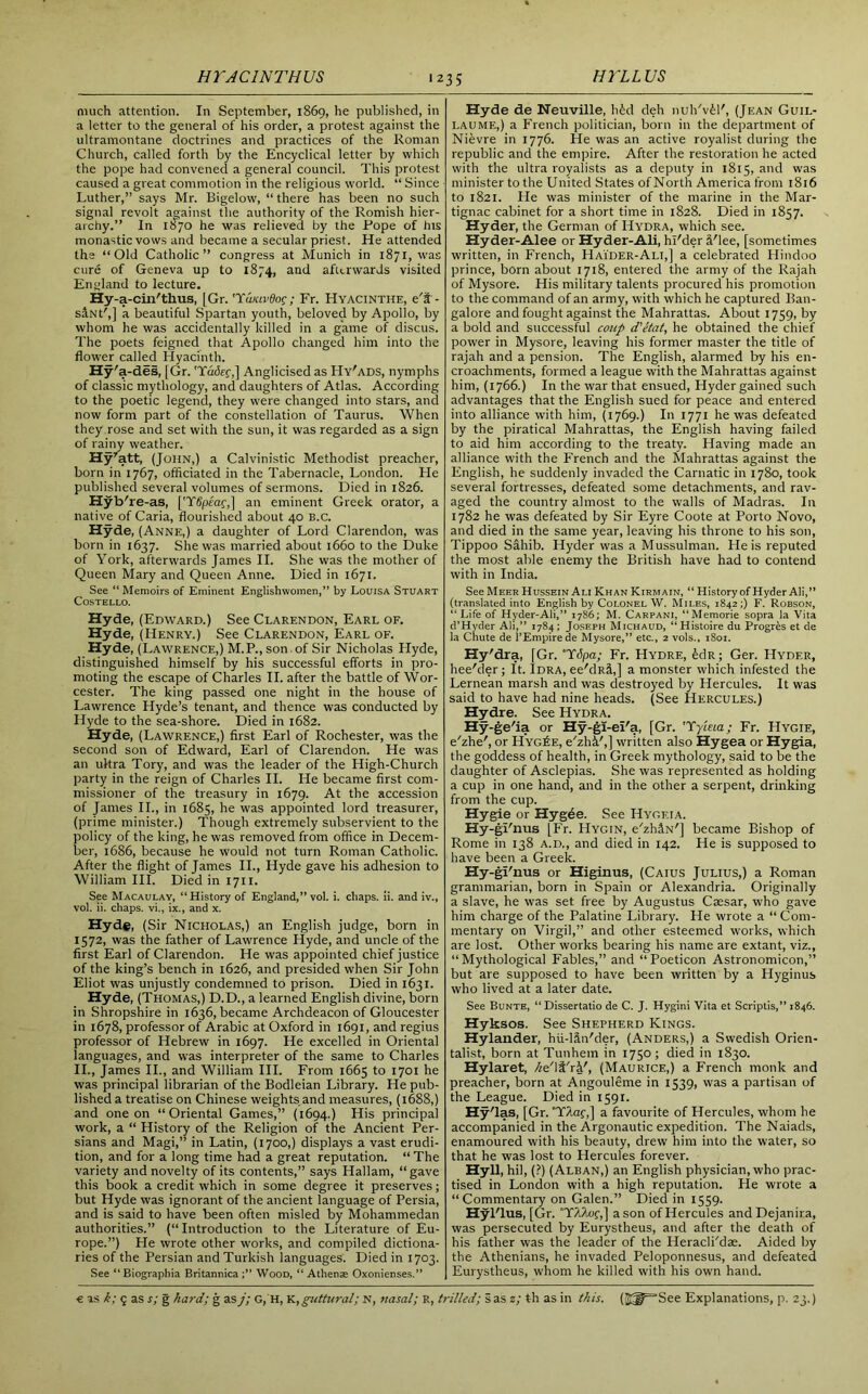 III'LL US much attention. In September, 1869, he published, in a letter to the general of his order, a protest against the ultramontane doctrines and practices of the Roman Church, called forth by the Encyclical letter by which the pope had convened a general council. This protest caused a great commotion in the religious world. “ Since Luther,” says Mr. Bigelow, “ there has been no such signal revolt against the authority of the Romish hier- archy.” In 1870 he was relieved by the Pope of his monastic vows and became a secular priest. He attended the “Old Catholic” congress at Munich in 1871, was cure of Geneva up to 1874, and afterwards visited England to lecture. Hy-a -cin'thus, [Gr. 'Yancvdog ; Fr. Hyacinthe, e't - s&Nt',] a beautiful Spartan youth, beloved by Apollo, by whom he was accidentally killed in a game of discus. The poets feigned that Apollo changed him into the flower called Hyacinth. Hy'a -des, [Gr. Tadec,] Anglicised as Hy'ads, nymphs of classic mythology, and daughters of Atlas. According to the poetic legend, they were changed into stars, and now form part of the constellation of Taurus. When they rose and set with the sun, it was regarded as a sign of rainy weather. Hy7att, (John,) a Calvinistic Methodist preacher, born in 1767, officiated in the Tabernacle, London. He published several volumes of sermons. Died in 1826. Hyb' re-as, ['Ylfpeaf,] an eminent Greek orator, a native of Caria, flourished about 40 B.c. Hyde, (Anne,) a daughter of Lord Clarendon, was born in 1637. She was married about 1660 to the Duke of York, afterwards James II. She was the mother of Queen Mary and Queen Anne. Died in 1671. See “ Memoirs of Eminent Englishwomen,” by Louisa Stuart Costello. Hyde, (Edward.) See Clarendon, Earl of. Hyde, (Henry.) See Clarendon, Earl of. Hyde, (Lawrence,) M.P.,son of Sir Nicholas Hyde, distinguished himself by his successful efforts in pro- moting the escape of Charles II. after the battle of Wor- cester. The king passed one night in the house of Lawrence Hyde’s tenant, and thence was conducted by Hyde to the sea-shore. Died in 1682. Hyde, (Lawrence,) first Earl of Rochester, was the second son of Edward, Earl of Clarendon. He was an ultra Tory, and was the leader of the High-Church party in the reign of Charles II. He became first com- missioner of the treasury in 1679. At the accession of James II., in 1685, he was appointed lord treasurer, (prime minister.) Though extremely subservient to the policy of the king, he was removed from office in Decem- ber, 1686, because he would not turn Roman Catholic. After the flight of James II., Hyde gave his adhesion to William III. Died in 1711. See Macaulay, “History of England,” vol. i. chaps, ii. and iv., vol. ii. chaps, vi., ix., and x. Hyd#, (Sir Nicholas,) an English judge, born in 1572, was the father of Lawrence Hyde, and uncle of the first Earl of Clarendon. He was appointed chief justice of the king’s bench in 1626, and presided when Sir John Eliot was unjustly condemned to prison. Died in 1631. Hyde, (Thomas,) D.D., a learned English divine, born in Shropshire in 1636, became Archdeacon of Gloucester in 1678, professor of Arabic at Oxford in 1691, and regius professor of Hebrew in 1697. He excelled in Oriental languages, and was interpreter of the same to Charles II., James II., and William III. From 1665 to 1701 he was principal librarian of the Bodleian Library. He pub- lished a treatise on Chinese weights and measures, (1688,) and one on “Oriental Games,” (1694.) His principal work, a “ History of the Religion of the Ancient Per- sians and Magi,” in Latin, (1700,) displays a vast erudi- tion, and for a long time had a great reputation. “ The variety and novelty of its contents,” says Hallam, “gave this book a credit which in some degree it preserves; but Hyde was ignorant of the ancient language of Persia, and is said to have been often misled by Mohammedan authorities.” (“ Introduction to the Literature of Eu- rope.”) He wrote other works, and compiled dictiona- ries of the Persian and Turkish languages. Died in 1703. See “Biographia Britannica;” Wood, “ Athens Oxonienses.” Hyde de Neuville, hid deh nuh'v£F, (Jean Guil- laume,) a French politician, born in the department of Nievre in 1776. He was an active royalist during the republic and the empire. After the restoration he acted with the ultra royalists as a deputy in 1815, and was minister to the United States of North America from 1816 to 1821. He was minister of the marine in the Mar- tignac cabinet for a short time in 1828. Died in 1857. Hyder, the German of Hydra, which see. Hyder-Alee or Hyder-Ali, hl'der Flee, [sometimes written, in French, Haider-Ali,] a celebrated Hindoo prince, born about 1718, entered the army of the Rajah of Mysore. His military talents procured his promotion to the command of an army, with which he captured Ban- galore and fought against the Mahrattas. About 1759, by a bold and successful coup d'etat, he obtained the chief power in Mysore, leaving his former master the title of rajah and a pension. The English, alarmed by his en- croachments, formed a league with the Mahrattas against him, (1766.) In the war that ensued, Hyder gained such advantages that the English sued for peace and entered into alliance with him, (1769.) In 1771 he was defeated by the piratical Mahrattas, the English having failed to aid him according to the treaty. Having made an alliance with the French and the Mahrattas against the English, he suddenly invaded the Carnatic in 1780, took several fortresses, defeated some detachments, and rav- aged the country almost to the walls of Madras. In 1782 he was defeated by Sir Eyre Coote at Porto Novo, and died in the same year, leaving his throne to his son, Tippoo Sahib. Hyder was a Mussulman. He is reputed the most able enemy the British have had to contend with in India. See Meer Hussein Ali Khan Kirmain, “ History of Hyder Ali,” (translated into English by Colonel W. Miles, 1842;) F. Robson, “Life of Hyder-Ali,” 1786; M. Carpani, “Memorie sopra la Vita d’Hyder Ali,” 1784; Joseph Michaud, “Histoire du Progres et de la Chute de l’Empirede Mysore,” etc., 2 vols., 1801. Hy'dra, [Gr. T6pa; Fr. Hydre, idrt; Ger. Hyder, hee'der; It. Idra, ee'dR&,] a monster which infested the Lernean marsh and was destroyed by Hercules. It was said to have had nine heads. (See Hercules.) Hydre. See Hydra. Hy-ge'ia or Hy-gi-eFa, [Gr. Tyleia; Fr. Hygie, e'zhe', or Hyg£e, e'zhk',] written also Hygea or Hygia, the goddess of health, in Greek mythology, said to be the daughter of Asclepias. She was represented as holding a cup in one hand, and in the other a serpent, drinking from the cup. Hygie or Hygee. See Hygf.ia. Hy-gFnus [Fr. Hygin, e'zhiN'] became Bishop of Rome in 138 a.d., and died in 142. He is supposed to have been a Greek. Hy-gFnus or Higinus, (Caius Julius,) a Roman grammarian, born in Spain or Alexandria. Originally a slave, he was set free by Augustus Caesar, who gave him charge of the Palatine Library. He wrote a “ Com- mentary on Virgil,” and other esteemed works, which are lost. Other works bearing his name are extant, viz., “Mythological Fables,” and “Poeticon Astronomicon,” but are supposed to have been written by a Hyginus who lived at a later date. See Bunte, “ Dissertatio de C. J. Hygini Vita et Scriptis,” 1846. Hyksos. See Shepherd Kings. Hylander, hu-liiFder, (Anders,) a Swedish Orien- talist, born at Tunhem in 1750 ; died in 1830. Hylaret, he'l&'rk', (Maurice,) a French monk and preacher, born at Angouleme in 1539, was a partisan of the League. Died in 1591. Hy'las, [Gr. YAaf,] a favourite of Hercules, whom he accompanied in the Argonautic expedition. The Naiads, enamoured with his beauty, drew him into the water, so that he was lost to Hercules forever. Hyll, hil, (?) (Alban,) an English physician, who prac- tised in London with a high reputation. He wrote a “Commentary on Galen.” Died in 1559. Hyl'lus, [Gr. Y/Uof,] a son of Hercules andDejanira, was persecuted by Eurystheus, and after the death of his father was the leader of the Heracli'dae. Aided by the Athenians, he invaded Peloponnesus, and defeated Eurystheus, whom he killed with his own hand.