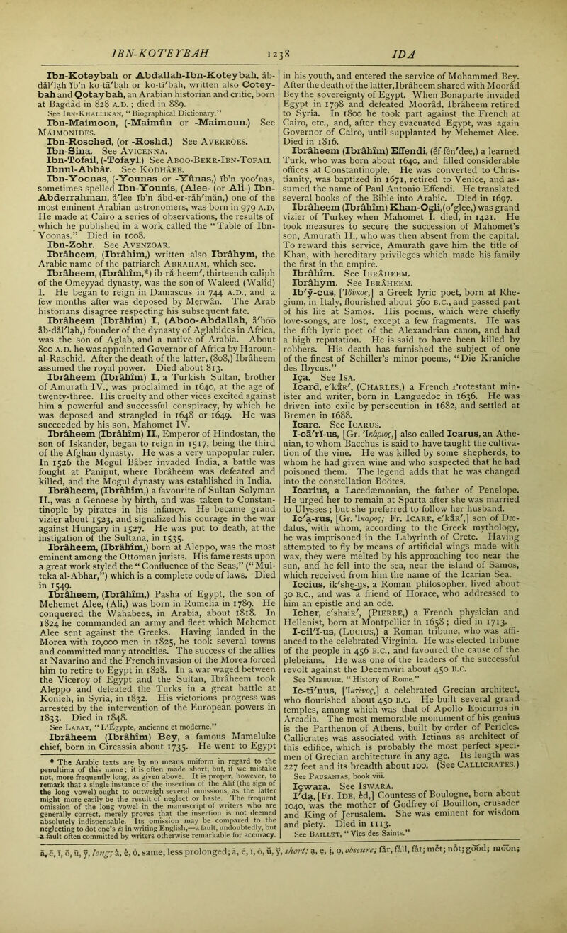 Ibn-Koteybah or Abdallah-Ibn-Koteybah, 4b- dil'lah Ib’n ko-ta'bah or ko-tl'bah, written also Cotey- bah. and Qotaybah, an Arabian historian and critic, born at Bagdad in 828 a.d. ; died in 889. See Ibn-Khallikan, “Biographical Dictionary.” Ibn-Maimoon, (-Maimuu or -Maimoun.) See Maimonides. Ibn-Rosched, (or -Roshd.) See Averroes. Ibn-Sina. See Avicenna. Ibn-Tofail, (-Tofayl.) See Aboo-Bekr-Ibn-Tofail Ibnul-Abbir. See Kodhaee. Ibn-Yoonas, (-Younas or -Yunas,) Tb’n yoo'nas, sometimes spelled Ibn-Younis, (Alee- (or Ali-) Ibn- Abderrahinan, 4'lee Tb’n ibd-er-r5,h'min,) one of the most eminent Arabian astronomers, was born in 979 a.d. He made at Cairo a series of observations, the results of which he published in a work called the “Table of Ibn- Yoonas.” Died in 1008. Ibn-Zohr. See Avenzoar. Ibr&heem, (Ibr&him,) written also Ibrahym, the Arabic name of the patriarch Abraham, which see. Ibrdheem, (Ibrethim,*) ib-ri-heem', thirteenth caliph of the Omeyyad dynasty, was the son of Waleed (Walid) I. He began to reign in Damascus in 744 A.D., and a few months after was deposed by Merwan. The Arab historians disagree respecting his subsequent fate. Ibrhheem (Ibrahim) I., (Aboo-Abdallah, S'bod Sb-dSl'lah,) founder of the dynasty of Aglabides in Africa, was the son of Aglab, and a native of Arabia. About 800 a.d. he was appointed Governor of Africa by Haroun- al-Raschid. After the death of the latter, (808,) Ibraheem assumed the royal power. Died about 813. Ibraheem (Ibrahim) I., a Turkish Sultan, brother of Amurath IV., was proclaimed in 1640, at the age of twenty-three. His cruelty and other vices excited against him a powerful and successful conspiracy, by which he was deposed and strangled in 1648 or 1649. He was succeeded by his son, Mahomet IV. Ibraheem (Ibrahim) II., Emperor of Hindostan, the son of Iskander, began to reign in 1517, being the third of the Afghan dynasty. He was a very unpopular ruler. In 1526 the Mogul Baber invaded India, a battle was fought at Paniput, where Ibraheem was defeated and killed, and the Mogul dynasty was established in India. Ibraheem, (Ibrahim,) a favourite of Sultan Solyman II. , was a Genoese by birth, and was taken to Constan- tinople by pirates in his infancy. He became grand vizier about 1523, and signalized his courage in the war against Hungary in 1527. He was put to death, at the instigation of the Sultana, in 1535. Ibraheem, (Ibrahim,) born at Aleppo, was the most eminent among the Ottoman jurists. His fame rests upon a great work styled the “ Confluence of the Seas,” (“ Mul- teka al-Abhar,”) which is a complete code of laws. Died in 1549. Ibraheem, (Ibrahim,) Pasha of Egypt, the son of Mehemet Alee, (Ali,) was born in Rumelia in 1789. He conquered the Wahabees, in Arabia, about 1818. In 1824 he commanded an army and fleet which Mehemet Alee sent against the Greeks. Having landed in the Morea with 10,000 men in 1825, he took several towns and committed many atrocities. The success of the allies at Navarino and the French invasion of the Morea forced him to retire to Egypt in 1828. In a war waged between the Viceroy of Egypt and the Sultan, Ibraheem took Aleppo and defeated the Turks in a great battle at Konieh, in Syria, in 1832. His victorious progress was arrested by the intervention of the European powers in 1833. Died in 1848. See Labat, “ L’Pgypte, ancienne et moderne.” Ibraheem (Ibrahim) Bey, a famous Mameluke chief, born in Circassia about 1735. He went to Egypt * The Arabic texts are by no means uniform in regard to the penultima of this name; it is often made short, but, if we mistake not, more frequently long, as given above. It is proper, however, to remark that a single instance of the insertion of the Alif (the sign of the long vowel) ought to outweigh several omissions, as the latter might more easily be the result of neglect or haste. The frequent omission of the long vowel in the manuscript of writers who are generally correct, merely proves that the insertion is not deemed absolutely indispensable. Its omission may be compared to the neglecting to dot one’s is in writing English,—a fault, undoubtedly, but -a fault often committed by writers otherwise remarkable for accuracy. a, e, T, o, ft, y, long; 4, 6. same, less prolonged; a, e, 1,6, u, y in his youth, and entered the service of Mohammed Bey. After the death of the latter, Ibraheem shared with Moorad Bey the sovereignty of Egypt. When Bonaparte invaded Egypt in 1798 and defeated Moorad, Ibraheem retired to Syria. In 1800 he took part against the French at Cairo, etc., and, after they evacuated Egypt, was again Governor of Cairo, until supplanted by Mehemet Alee. Died in 1816. Ibraheem (Ibrahim) Effendi, (gf-fin'dee,) a learned Turk, who was born about 1640, and filled considerable offices at Constantinople. He was converted to Chris- tianity, was baptized in 1671, retired to Venice, and as- sumed the name of Paul Antonio Effendi. He translated several books of the Bible into Arabic. Died in 1697. Ibraheem (Ibrahim) Khan-Ogli,(o'glee,) was grand vizier of Turkey when Mahomet I. died, in 1421. He took measures to secure the succession of Mahomet’s son, Amurath II., who was then absent from the capital. To reward this service, Amurath gave him the title of Khan, with hereditary privileges which made his family the first in the empire. Ibrahim. See Ibraheem. Ibrahym. See Ibraheem. Ib'y-cus, [’ISwcof,] a Greek lyric poet, born at Rhe- gium, in Italy, flourished about 560 B.C., and passed part of his life at Samos. His poems, which were chiefly love-songs, are lost, except a few fragments. He was the fifth lyric poet of the Alexandrian canon, and had a high reputation. He is said to have been killed by robbers. His death has furnished the subject of one of the finest of Schiller’s minor poems, “Die Kraniche des Ibycus.” 15a. See Isa. Icard, e'ktR', (Charles,) a French Protestant min- ister and writer, born in Languedoc in 1636. He was driven into exile by persecution in 1682, and settled at Bremen in 1688. Icare. See Icarus. I-ca'ri-us, [Gr. ’I/cdptof,] also called Icarus, an Athe- nian, to whom Bacchus is said to have taught the cultiva- tion of the vine. He was killed by some shepherds, to whom he had given wine and who suspected that he had poisoned them. The legend adds that he was changed into the constellation Bootes. Icarius, a Lacedaemonian, the father of Penelope. He urged her to remain at Sparta after she was married to Ulysses; but she preferred to follow her husband. Ic'a-rus, [Gr. ‘luapog; Fr. Icare, e'ktR',] son of Dae- dalus, with whom, according to the Greek mythology, he was imprisoned in the Labyrinth of Crete. Having attempted to fly by means of artificial wings made with wax, they were melted by his approaching too near the sun, and he fell into the sea, near the island of Samos, which received from him the name of the Icarian Sea. Iccius, ik'shems, a Roman philosopher, lived about 30 b.c., and was a friend of Horace, who addressed to him an epistle and an ode. Icher, e'shaiR', (Pierre,) a French physician and Hellenist, born at Montpellier in 1658; died in 1713. I-cil'i-us, (Lucius,) a Roman tribune, who was affi- anced to the celebrated Virginia. He was elected tribune of the people in 456 B.C., and favoured the cause of the plebeians. He was one of the leaders of the successful revolt against the Decemviri about 450 B.C. See Niebuhr, “History of Rome.” Ic-ti'nus, [’hcrivoc,] a celebrated Grecian architect, who flourished about 450 B.C. He built several grand temples, among which was that of Apollo Epicurius in Arcadia. The most memorable monument of his genius is the Parthenon of Athens, built by order of Pericles. Callicrates was associated with Ictinus as architect of this edifice, which is probably the most perfect speci- men of Grecian architecture in any age. Its length was 227 feet and its breadth about 100. (See Callicrates.) See Pausanias, book viii. Icwara. See Iswara. I'da, [Fr. Ide, £d,] Countess of Boulogne, born about 1040, was the mother of Godfrey of Bouillon, crusader and King of Jerusalem. She was eminent for wisdom and piety. Died in 1113. See Baillet, “Vies des Saints.” -, short; a, e, i, o, obscure; fir, fill, fit; mSt; n&t; good; moon;