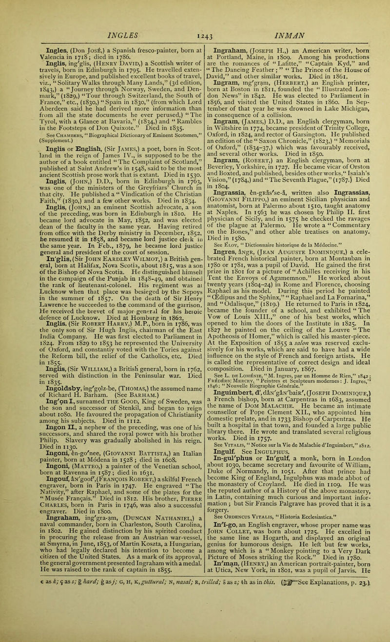 Ingles, (Don Jos£,) a Spanish fresco-painter, born at Valencia in 1718; died in 1786. Inglis, ing'glis, (Henry David,) a Scottish writer of travels, born in Edinburgh in 1795. He travelled exten- sively in Europe, and published excellent books of travel, viz., “Solitary Walks through Many Lands,” (3d edition, 1843,) a “Journey through Norway, Sweden, and Den- mark,” (1829,) “Tour through Switzerland, the South of France,” etc., (1830,) “Spain in 1830,” (from which Lord Aberdeen said he had derived more information than from all the state documents he ever perused,) “ The Tyrol, with a Glance at Bavaria,” (1834,) and “ Rambles in the Footsteps of Don Quixote.” Died in 1835. See Chambers, “ Biographical Dictionary of Eminent Scotsmen,” (Supplement.) Inglis or English, (Sir James,) a poet, born in Scot- land in the reign of James IV., is supposed to be the author of a book entitled “ The Complaint of Scotland,” published at Saint Andrew’s in 1548, said to be the most ancient Scottish prose work that is extant. Died in 1530. Inglis, (John,) D.D., born in Edinburgh in 1763, was one of the ministers of the Greyfriars’ Church in that city. He published a “Vindication of the Christian Faith,” (1830,) and a few other works. Died in 1834. Inglis, (John,) an eminent Scottish advocate, a son of the preceding, was born in Edinburgh in 1810. He became lord advocate in May, 1852, and was elected dean of the faculty in the same year. Having retired from office with the Derby ministry in December, 1852, he resumed it in 1858, and became lord justice cleik in the same year. In Feb., 1879, he became lord justice general and president of the court of session. In'glis, (Sir John Eardley Wilmot,) a British gen- eral, born at Halifax, Nova Scotia, about 1815, was a son of the Bishop of Nova Scotia. He distinguished himselt in the campaign of the Punjab in 1848-49, and obtained the rank of lieutenant-colonel. His regiment was ai Lucknow when that place was besieged by the Sepoys in the summer of 1857. On the death of Sir Henry Lawrence he succeeded to the command of the garrison. He received the brevet of major general for his heioic defence of Lucknow. Died at Homburg in 1862. Inglis, (Sir Robert Harry,) M.P., born in 1786, was the only son of Sir Hugh Inglis, chairman of the East India Company. He was first elected to Parliament in 1824. From 1829 to 1853 he represented the University of Oxford, and constantly voted with the Tories against the Reform bill, the relief of the Catholics, etc. Died in 1855. Inglis, (Sir William,) a British general, born in 1762, served with distinction in the Peninsular war. Died in 1835. Ingoldsby, ing'golz-be, (Thomas,) the assumed name of Richard H. Barham. (See Barham.) Ing'onl., surnamed the Good, King of Sweden, was the son and successor of Stenkil, and began to reign about 1080. He favoured the propagation of Christianity among his subjects. Died in 1112. Ingon II., a nephew of the preceding, was one of his successors, and shared the royal power with his brother Philip. Slavery was gradually abolished in his reign. Died in 1130. Ingoni, fen-go'nee, (Giovanni Battista,) an Italian painter, born at Modena in 1528 ; died in 1608. Ingoni, (Matteo,) a painter of the Venetian school, born at Ravenna in 1587 ; died in 1631. Ingouf, 3.n'gooP,(Frango 1 s Robert,) a skilful French engraver, born in Paris in 1747. He engraved “The Nativity,” after Raphael, and some of the plates for the “ Musee Fran9ais.” Died in 1812. His brother, Pierre Charles, born in Paris in 1746, was also a successful engraver. Died in 1800. Ingraham, ing'gra-am, (Duncan Nathaniel,) a naval commander, born in Charleston, South Carolina, in 1802. He gained distinction by his spirited conduct in procuring the release from an Austrian war-vessel, at Smyrna, in June, 1853, of Martin Koszta, a Hungarian, who had legally declared his intention to become a citizen of the United States. As a mark of its approval, the general government presented Ingraham with a medal. He was raised to the rank of captain in 1855. Ingraham, (Joseph H.,) an American writer, born at Portland, Maine, in 1809. Among his productions are the romances of “ Lafitte,” “Captain Kyd,” and “ The Dancing Feather ; ” “ The Prince of the House of David,” and other similar works. Died in 1861. Ingram, mg'gram, (Herbert,) an English printer, born at Boston in 1811, founded the “Illustrated Lon- don News” in 1842. He was elected to Parliament in 1856, and visited the United States in i860. In Sep- tember of that year he was drowned in Lake Michigan, in consequence of a collision. Ingram, (James,) D.D., an English clergyman, born in Wiltshire in 1774, became president of Trinity College, Oxford, in 1824, and rector of Garsington. He published an edition of the “ Saxon Chronicle,” (1823,) “ Memorials of Oxford,” (1834-37,) which was favourably received, and several other works. Died in 1850. Ingram, (Robert,) an English clergyman, born at Beverley, Yorkshire, in 1727. He became vicar of Orston and Boxted, and published, besides other works, Isaiah’s Vision,” (1784,) and “The Seventh Plague,” (1787.) Died in 1804. Ingrassia, in-gRlis'se-fi, written also Ingrassias, (Giovanni Filippo,) an eminent Sicilian physician and anatomist, born at Palermo about 1510, taught anatomy at Naples. In 1563 he was chosen by Philip II. first physician of Sicily, and in 1575 he checked the ravages of the plague at Palermo. He wrote a “ Commentary on the Bones,” and other able treatises on anatomy. Died in 1580. See Ploy, “ Dictionnaire historique de la Mddecine.” Ingres, 3NgR, (Jean Auguste Dominique,) a cele- brated French historical painter, born at Montauban in 1780 or 1781, was a pupil of David. He gained the first prize in 1801 for a picture of “Achilles receiving in his Tent the Envoys of Agamemnon.” He worked about twenty years (1804-24) in Rome and Florence, choosing Raphael as his model. During this period he painted “ CEdipus and the Sphinx,” “ Raphael and La Fornarina,” and “Odalisque,” (1819.) He returned to Paris in 1824, became the founder of a school, and exhibited “ The Vow of Louis XIII.,” one of his best works, which opened to him the doors of the Institute in 1825. In 1827 he painted on the ceiling of the Louvre “The Apotheosis of Homer,” which is called his master-piece. At the Exposition of 1855 a salon was reserved exclu- sively for his works, which are said to have had a wide influence on the style of French and foreign artists. He is called the representative of correct design and ideal composition. Died in January, 1867. See L. de Lom^nie, “ M. Ingres, par un Homme de Rien,” 1842 ; Fr£d6ric Mercey, “Peintres et Sculpteurs modernes : J. Ingres,” 1846; “Nouvelle Biographie Generale.” Inguimbert, d’.d&N'g&N'baiR', (Joseph Dominique,) a French bishop, born at Carpentras in 1683, assumed the name of Dom Malachie. He became an intimate counsellor of Pope Clement XII., who appointed him domestic prelate, and in 1733 Bishop of Carpentras. Fie built a hospital in that town, and founded a large public library there. He wrote and translated several religious works. Died in 1757. See Vitalis, “ Notice sur la Vie de Malachie d’Inguimbert,” 1S12. Ingulf. See Ingulphus. In-guFphus or In'gulf, a monk, born in London about 1030, became secretary and favourite of William, Duke of Normandy, in 1051. After that prince had become King of England, Ingulphus was made abbot of the monastery of Croyland. He died in 1109. He was the reputed author of a History of the above monastery, in Latin, containing much curious and important infor- mation ; but Sir Francis Palgrave has proved that it is a forgery. See Ordencus Vitalis, “Historia Ecclesiastica.” In'1-go, an English engraver, whose proper name was John Collet, was born about 1725. He excelled in the same line as Hogarth, and displayed an original genius for humorous design. He left but few works, among which is a “ Monkey pointing to a Very Dark Picture of Moses striking the Rock.” Died in 1780. In'man, (Henry,) an American portrait-painter, born at Utica, New York, in 1801, was a pupil of Jarvis. lie