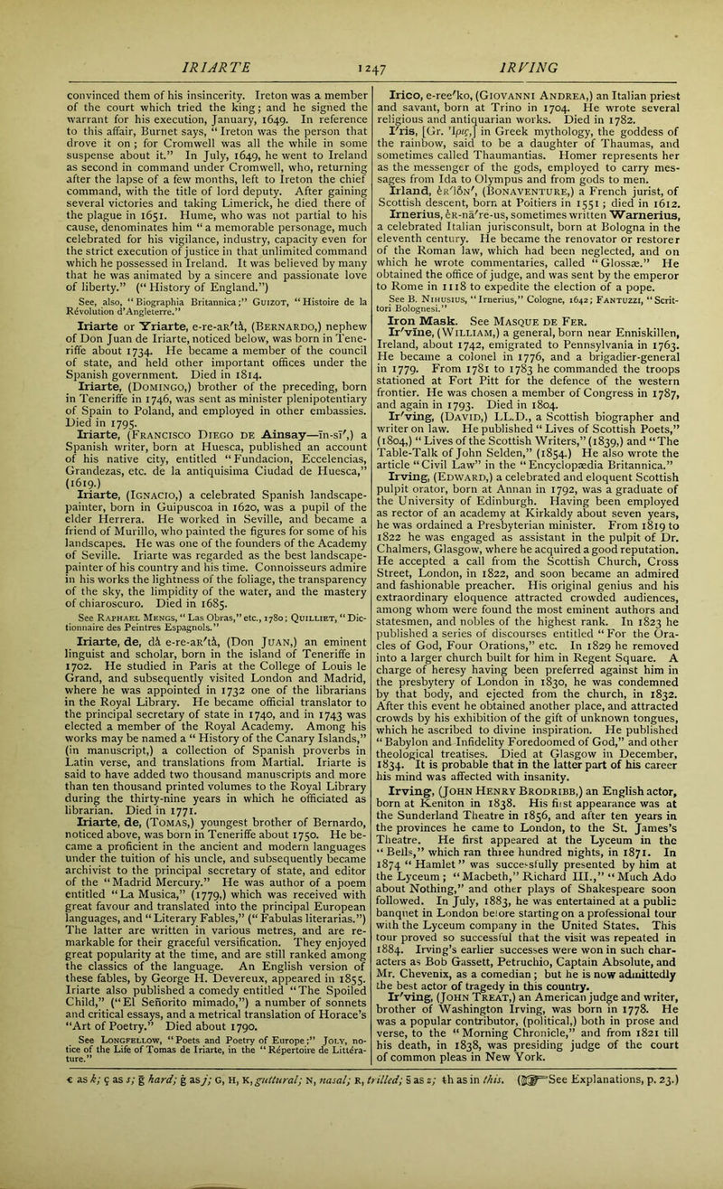 convinced them of his insincerity. Ireton was a member of the court which tried the king; and he signed the warrant for his execution, January, 1649. In reference to this affair, Burnet says, “ Ireton was the person that drove it on ; for Cromwell was all the while in some suspense about it.” In July, 1649, he went to Ireland as second in command under Cromwell, who, returning after the lapse of a few months, left to Ireton the chief command, with the title of lord deputy. After gaining several victories and taking Limerick, he died there of the plague in 1651. Hume, who was not partial to his cause, denominates him “ a memorable personage, much celebrated for his vigilance, industry, capacity even for the strict execution of justice in that unlimited command which he possessed in Ireland. It was believed by many that he was animated by a sincere and passionate love of liberty.” (“ History of England.”) See, also, “ Biograpliia BritannicaGuizot, “ Histoire de la Revolution d’Angleterre.” Iriarte or Yriarte, e-re-an'ti, (Bernardo,) nephew of Don Juan de Iriarte, noticed below, was born in Tene- riffe about 1734. He became a member of the council of state, and held other important offices under the Spanish government. Died in 1814. Iriarte, (Domingo,) brother of the preceding, born in Teneriffe in 1746, was sent as minister plenipotentiary of Spain to Poland, and employed in other embassies. Died in 1795. Iriarte, (Francisco Diego de Ainsay—Tn-sT',) a Spanish writer, born at Huesca, published an account of his native city, entitled “Fundacion, Eccelencias, Grandezas, etc. de la antiquisima Ciudad de Huesca,” (1619.) Iriarte, (Ignacio,) a celebrated Spanish landscape- painter, born in Guipuscoa in 1620, was a pupil of the elder Herrera. He worked in Seville, and became a friend of Murillo, who painted the figures for some of his landscapes. He was one of the founders of the Academy of Seville. Iriarte was regarded as the best landscape- painter of his country and his time. Connoisseurs admire in his works the lightness of the foliage, the transparency of the sky, the limpidity of the water, and the mastery of chiaroscuro. Died in 1685. See Raphael Mengs, “ Las Obras,” etc., 1780; Quilliet, “ Dic- tionnaire des Peintres Espagnols.” Iriarte, de, d& e-re-aR'ffi, (Don Juan,) an eminent linguist and scholar, born in the island of Teneriffe in 1702. He studied in Paris at the College of Louis le Grand, and subsequently visited London and Madrid, where he was appointed in 1732 one of the librarians in the Royal Library. He became official translator to the principal secretary of state in 1740, and in 1743 was elected a member of the Royal Academy. Among his works may be named a “ History of the Canary Islands,” (in manuscript,) a collection of Spanish proverbs in Latin verse, and translations from Martial. Iriarte is said to have added two thousand manuscripts and more than ten thousand printed volumes to the Royal Library during the thirty-nine years in which he officiated as librarian. Died in 1771. Iriarte, de, (Tomas,) youngest brother of Bernardo, noticed above, was born in Teneriffe about 1750. He be- came a proficient in the ancient and modern languages under the tuition of his uncle, and subsequently became archivist to the principal secretary of state, and editor of the “ Madrid Mercury.” He was author of a poem entitled “La Musica,” (1779,) which was received with great favour and translated into the principal European languages, and “ Literary Fables,” (“ Fabulas literarias.”) The latter are written in various metres, and are re- markable for their graceful versification. They enjoyed great popularity at the time, and are still ranked among the classics of the language. An English version of these fables, by George H. Devereux, appeared in 1855. Iriarte also published a comedy entitled “The Spoiled Child,” (“El Senorito mimado,”) a number of sonnets and critical essays, and a metrical translation of Horace’s “Art of Poetry.” Died about 1790. See Longfellow, “Poets and Poetry of EuropeJoly, no- tice of the Life of Tomas de Iriarte, in the “Repertoire de Litera- ture.” Irico, e-ree'ko, (Giovanni Andrea,) an Italian priest and savant, born at Trino in 1704. He wrote several religious and antiquarian works. Died in 1782. I'ris, [Gr. Tpif,] in Greek mythology, the goddess of the rainbow, said to be a daughter of Thaumas, and sometimes called Thaumantias. Homer represents her as the messenger of the gods, employed to carry mes- sages from Ida to Olympus and from gods to men. Irland, Jr'ISn', (Bonaventure,) a French jurist, of Scottish descent, born at Poitiers in 1551 ; died in 1612. Irnerius, feR-na're-us, sometimes written Warnerius, a celebrated Italian jurisconsult, born at Bologna in the eleventh century. He became the renovator or restorer of the Roman law, which had been neglected, and on which he wrote commentaries, called “Glossae.” He obtained the office of judge, and was sent by the emperor to Rome in 1118 to expedite the election of a pope. See B. Nihusius, “Irnerius,” Cologne, 1642; Fantuzzi, “Scrit- tori Bolognesi.” Iron Mask. See Masque de Fer. Ir' vine, (William,) a general, born near Enniskillen, Ireland, about 1742, emigrated to Pennsylvania in 1763. He became a colonel in 1776, and a brigadier-general in 1779. From 1781 to 1783 he commanded the troops stationed at Fort Pitt for the defence of the western frontier. He was chosen a member of Congress in 1787, and again in 1793. Died in 1804. Ir'ving, (David,) LL.D., a Scottish biographer and writer on law. He published “ Lives of Scottish Poets,” (1804,) “ Lives of the Scottish Writers,” (1839,) and “The Table-Talk of John Selden,” (1854.) He also wrote the article “Civil Law” in the “Encyclopaedia Britannica.” Irving, (Edward,) a celebrated and eloquent Scottish pulpit orator, born at Annan in 1792, was a graduate of the University of Edinburgh. Having been employed as rector of an academy at Kirkaldy about seven years, he was ordained a Presbyterian minister. From 1819 to 1822 he was engaged as assistant in the pulpit of Dr. Chalmers, Glasgow, where he acquired a good reputation. He accepted a call from the Scottish Church, Cross Street, London, in 1822, and soon became an admired and fashionable preacher. His original genius and his extraordinary eloquence attracted crowded audiences, among whom were found the most eminent authors and statesmen, and nobles of the highest rank. In 1823 he published a series of discourses entitled “For the Ora- cles of God, Four Orations,” etc. In 1829 he removed into a larger church built for him in Regent Square. A charge of heresy having been preferred against him in the presbytery of London in 1830, he was condemned by that body, and ejected from the church, in 1832. After this event he obtained another place, and attracted crowds by his exhibition of the gift of unknown tongues, which he ascribed to divine inspiration. He published “ Babylon and Infidelity Foredoomed of God,” and other theological treatises. Died at Glasgow in December, 1834. 's probable that in the latter part of his career his mind was affected with insanity. Irving, (John Henry Brodribb,) an English actor, born at Keniton in 1838. His fiist appearance was at the Sunderland Theatre in 1856, and after ten years in the provinces he came to London, to the St. James’s Theatre. He first appeared at the Lyceum in the “Bells,” which ran thiee hundred nights, in 1871. In 1874 “Hamlet” was successfully presented by him at the Lyceum ; “ Macbeth,” Richard III.,” “ Much Ado about Nothing,” and other plays of Shakespeare soon followed. In July, 1883, he was entertained at a public banquet in London belore starting on a professional tour with the Lyceum company in the United States. This tour proved so successful that the visit was repeated in 1884. Irving’s earlier successes were won in such char- acters as Bob Gassett, Petruchio, Captain Absolute, and Mr. Chevenix, as a comedian ; but he is now admittedly the best actor of tragedy in this country. Ir'ving, (John Treat,) an American judge and writer, brother of Washington Irving, was born in 1778. He was a popular contributor, (political,) both in prose and verse, to the “ Morning Chronicle,” and from 1821 till his death, in 1838, was presiding judge of the court of common pleas in New York.