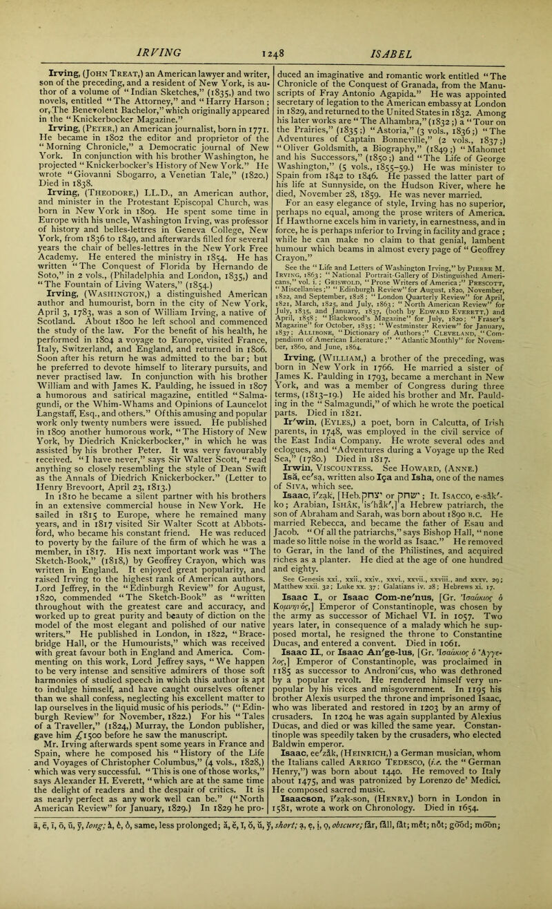 Irving, (John Treat,) an American lawyer and writer, son of the preceding, and a resident of New York, is au- thor of a volume of “Indian Sketches,” (1835,) and two novels, entitled “ The Attorney,” and “ Harry Harson ; or,-The Benevolent Bachelor,” which originallyappeared in the “Knickerbocker Magazine.” Irving, (Peter,) an American journalist, born in 1771. He became in 1802 the editor and proprietor of the “ Morning Chronicle,” a Democratic journal of New York. In conjunction with his brother Washington, he projected “ Knickerbocker’s History of New York.” He wrote “Giovanni Sbogarro, a Venetian Tale,” (1820.) Died in 1838. Irving, (Theodore,) LL.D., an American author, and minister in the Protestant Episcopal Church, was born in New York in 1809. He spent some time in Europe with his uncle, Washington Irving, was professor of history and belles-lettres in Geneva College, New York, from 1836 to 1849, and afterwards filled for several years the chair of belles-lettres in the New York Free Academy. He entered the ministry in 1854. He has written “The Conquest of Florida by Hernando de Soto,” in 2 vols., (Philadelphia and London, 1835,) and “The Fountain of Living Waters,” (1854.) Irving, (Washington,) a distinguished American author and humourist, born in the city of New York, April 3, 1783, was a son of William Irving, a native of Scotland. About 1800 he left school and commenced the study of the law. For the benefit of his health, he performed in 1804 a voyage to Europe, visited France, Italy, Switzerland, and England, and returned in 1806. Soon after his return he was admitted to the bar; but he preferred to devote himself to literary pursuits, and never practised law. In conjunction with his brother William and with James K. Paulding, he issued in 1807 a humorous and satirical magazine, entitled “Salma- gundi, or the Whim-Whams and Opinions of Launcelot Langstaff, Esq., and others.” Of this amusing and popular work only twenty numbers were issued. He published in 1809 another humorous work, “The History of New York, by Diedrich Knickerbocker,” in which he was assisted by his brother Peter. It was very favourably received. “I have never,” says Sir Walter Scott, “read anything so closely resembling the style of Dean Swift as the Annals of Diedrich Knickerbocker.” (Letter to Henry Brevoort, April 23, 1813.) In 1810 he became a silent partner with his brothers in an extensive commercial house in New York. He sailed in 1815 to Europe, where he remained many years, and in 1817 visited Sir Walter Scott at Abbots- ford, who became his constant friend. He was reduced to poverty by the failure of the firm of which he was a member, in 1817. His next important work was “The Sketch-Book,” (1818,) by Geoffrey Crayon, which was written in England. It enjoyed great popularity, and raised Irving to the highest rank of American authors. Lord Jeffrey, in the “Edinburgh Review” for August, 1820, commended “The Sketch-Book” as “written throughout with the greatest care and accuracy, and worked up to great purity and beauty of diction on the model of the most elegant and polished of our native writers.” He published in London, in 1822, “Brace- bridge Hall, or the Humourists,” which was received with great favour both in England and America. Com- menting on this work, Lord Jeffrey says, “We happen to be very intense and sensitive admirers of those soft harmonies of studied speech in which this author is apt to indulge himself, and have caught ourselves oftener than we shall confess, neglecting his excellent matter to lap ourselves in the liquid music of his periods.” (“Edin- burgh Review” for November, 1822.) For his “Tales of a Traveller,” (1824,) Murray, the London publisher, gave him ^1500 before he saw the manuscript. Mr. Irving afterwards spent some years in France and Spain, where he composed his “History of the Life and Voyages of Christopher Columbus,” (4 vols., 1828,) which was very successful. “ This is one of those works,” says Alexander H. Everett, “which are at the same time the delight of readers and the despair of critics. It is as nearly perfect as any work well can be.” (“North American Review” for January, 1829.) In 1829 he pro- duced an imaginative and romantic work entitled “The Chronicle of the Conquest of Granada, from the Manu- scripts of Fray Antonio Agapida.” He was appointed secretary of legation to the American embassy at London in 1829, and returned to the United States in 1832. Among his later works are “The Alhambra,”(1832;) a “Tour on the Prairies,” (1835;) “Astoria,” (3 vols., 1836;) “The Adventures of Captain Bonneville,” (2 vols., 1837;) “Oliver Goldsmith, a Biography,” (1849;) “Mahomet and his Successors,” (1850;) and “The Life of George Washington,” (5 vols., 1855-59.) He was minister to Spain from 1842 to 1846. He passed the latter part of his life at Sunnyside, on the Hudson River, where he died, November 28, 1859. He was never married. For an easy elegance of style, Irving has no superior, perhaps no equal, among the prose writers of America. If Hawthorne excels him in variety, in earnestness, and in force, he is perhaps inferior to Irving in facility and grace ; while he can make no claim to that genial, lambent humour which beams in almost every page of “ Geoffrey Crayon.” See the “ Life and Letters of Washington Irving,” by Pierre M. Irving, 1863; “National Portrait-Gallery of Distinguished Ameri- cans,” vol. i.; Griswold, “ Prose Writers of America;” Prescott, “Miscellanies;” “Edinburgh Review”for August, 1820, November, 1822, and September, 1828 ; “ London Quarterly Review” for April, 1821, March, 1825, and July, 1863; “ North American Review” for July, 1835, and January, 1837, (both by Edward Everett,) and April, 1858; “Blackwood’s Magazine” for July, 1820; “Fraser’s Magazine” for October, 1835; “Westminster Review” for January, 1837; Allibone, “Dictionary of Authors:” Cleveland, “Com- pendium of American Literature;” “ Atlantic Monthly” for Novem- ber, i860, and June, 1864. Irving, (William,) a brother of the preceding, was born in New York in 1766. He married a sister of James K. Paulding in 1793, became a merchant in New York, and was a member of Congress during three terms, (1813-19.) He aided his brother and Mr. Pauld- ing in the “ Salmagundi,” of which he wrote the poetical parts. Died in 1821. Ir'win, (Eyles,) a poet, born in Calcutta, of Irish parents, in 1748, was employed in the civil service of the East India Company. He wrote several odes and eclogues, and “Adventures during a Voyage up the Red Sea,” (1780.) Died in 1817. Irwin, Viscountess. See Howard, (Anne.) Isa, ee'sa, written also 19a and Isha, one of the names of Siva, which see. Isaac, i'zak, [Heb.pIW or pITk7'; It. Isacco, e-sik'- ko; Arabian, Ishak, is'hik',] a Hebrew patriarch, the son of Abraham and Sarah, was born about 1890 H.c. He married Rebecca, and became the father of Esau and Jacob. “Of all the patriarchs,”says Bishop Hall, “none made so little noise in the world as Isaac.” He removed to Gerar, in the land of the Philistines, and acquired riches as a planter. He died at the age of one hundred and eighty. See Genesis xxi., xxii., xxiv., xxvi., xxvii., xxviii., and xxxv. 29; Matthew xxii. 32; Luke xx. 37; Galatians iv. 28; Hebrews xi. 17. Isaac I., or Isaac Com-ne'nus, [Gr. ’loaumog 6 K0/j.VT/roc:,] Emperor of Constantinople, was chosen by the army as successor of Michael VI. in 1057. Two years later, in consequence of a malady which he sup- posed mortal, he resigned the throne to Constantine Ducas, and entered a convent. Died in 1061. Isaac II., or Isaac An'ge-lus, [Gr. ’Iaaaiaoc 6 'Ayye- }of,] Emperor of Constantinople, was proclaimed in 1185 as successor to Androni'cus, who was dethroned by a popular revolt. He rendered himself very un- popular by his vices and misgovernment. In 1195 his brother Alexis usurped the throne and imprisoned Isaac, who was liberated and restored in 1203 by an army of crusaders. In 1204 he was again supplanted by Alexius Ducas, and died or was killed the same year. Constan- tinople was speedily taken by the crusaders, who elected Baldwin emperor. Isaac, ee'zik, (Heinrich,) a German musician, whom the Italians called Arrigo Tedesco, (i.e. the “ German Henry,”) was born about 1440. He removed to Italy about 1475, and was patronized by Lorenzo de’ Medici. He composed sacred music. Isaacson, i'zak-son, (Henry,) born in London in 1581, wrote a work on Chronology. Died in 1654.