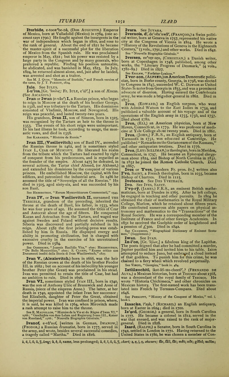 ITURB1DE Iturbide, e-tooR'be-Dl, (Don Augustin,) Emperor of Mexico, born at Valladolid (Mexico) in 1784, (one ac- count says 1790.) He fought against the insurgents in the war of independence which began in 1810, and rose to the rank of general. About the end of 1821 he became the master-spirit of a successful plot for the liberation of Mexico from the Spanish rule. He was proclaimed emperor in May, 1822 ; but his power was resisted by a large party in the Congress and by many generals, who preferred a republic. Finding his position untenable, he abdicated, and was banished in May, 1823. In July, 1824, he returned almost alone, and, just after he landed, was arrested and shot as a traitor. See M. J. Quin, “Memoirs of Iturbide,” and French version of the same, by J. T. Parisot, 1824, Iule. See Iulus. I-u'lus, [Gr. 'Iou/lof; Fr. Iule, e'iil',] a son of TEneas. (See Ascanius.) Ivan or Iwan (e-vln') I., a Russian prince, who began to reign in Moscow at the death of his brother George, in 1328, and was tributary to the Tartars. His dominions consisted of Vladimir, Moscow, and Novogorod. His reign was peaceful, and lasted twenty-two years. His grandson, Ivan II, son of Simeon, born in 1325, was recognized by the Tartars as heir to the throne in 1353. The events of his short reign were unimportant. In his last illness he took, according to usage, the mon- astic vows, and died in 1358. See Karamzin. “ Histoire de Russie.” Ivan III, (Vasilievitch,) son of Basil IV., ascended the Russian throne in 1462, and is sometimes styled Ivan I., Czar of Muscovy. He liberated his realm from the tribute which the Tartars had exacted by right of conquest from his predecessors, and is regarded as the founder of the empire. About 1475 he defeated, in several actions, the Tartar chief Ahmed, (or Akhmet,) and extended his dominions by the conquest of various princes. He embellished Moscow, the capital, with fine edifices, and patronized the industrial arts. In i486 he assumed the title of “ Sovereign of all the Russias.” He died in 1505, aged sixty-six, and was succeeded by his son Basil. See Heberstein, “Rerum Moscoviticarum Commentarii,” 1549. Ivan IV , or Ivan Vasilievitch II, surnamed the Terrible, grandson of the preceding, inherited the throne at the death of Basil, his father, in 1533, when he was four years of age. He assumed the titles of Czar and Autocrat about the age of fifteen. He conquered Kazan and Astrachan from the Tartars, and waged war against Sweden and Poland without decisive results. Siberia was discovered and partially subdued in his reign. About 1582 the first printing-press was estab- lished by him in Russia. He displayed energy and ability in promoting civilization, but is charged with excessive cruelty in the exercise of his unrestrained power. Died in 1584. See Oderborn, “ Joannis Gasilidis Vita,” 1600; Heidenstein, “De Bello Moscovitico,” 1600: S. Ciampi, “ Esame critico con Documenti inediti della Storia di Ivan Wasiliewitsch,” 1827. Ivan V, (Alexievitch,) born in 1666, was the heir of the Russian crown at the death of his brother Feodor III. in 1682 ; but on account of his imbecility his younger brother Peter (the Great) was proclaimed in his stead. Ivan was permitted to retain the title of Czar, but had no ambition to rule. Died in 1696. Ivan VI, sometimes styled Ivan III., born in 1740, was the son of Anthony Ulric of Brunswick and Anne of Russia, (niece of the empress Anne.) The latter, at her death in 1740, appointed the infant Ivan her successor; but Elizabeth, daughter of Peter the Great, obtained the imperial power. Ivan was confined in prison, where, it is said, he was killed in 1764, when Mirovitch made a rash attempt to raise him to the throne. See E. Mauvillon, “ Histoire de la Vie et du Regne d’lwan VI,” 1766; “Geschichte von dem Leben und Regierung Ivans III, Kaiser von Russland,” 1766; “Nouvelle Biographie Gendrale.” Ivanof, e-vl'nof, [written in German, Iwanow,] (Feodor,) a Russian dramatist, born in 1777, served in the army, and wrote, besides several successful comedies, a tragedy called “Martha.” Died in 1816. Ivara. See Juvara. Ivernois, d’, de'vgR'nwl', (Franqois,) a Swiss politi- cal writer, born at Geneva in 1757, represented his native city at the Congress of Vienna in 1814. He wrote a “ History of the Revolutions of Geneva in the Eighteenth Century,” (3 vols, 1791,) and other works. Died in 1842. See “Nouvelle Biographie Generale.” Iversen, ee'ver-sen, (Christian,) a Danish writer, born at Copenhagen in 1748, published, among other works, the “ Literary Progress of Denmark,” (4 vols., 1781—89.) Died in 1827. See Erslew, “ Forfatter-Lexicon.” I'ver-son, (Alfred,Jan American Democratic politi- cian, born in Burke county, Georgia, in 1798, was elected to Congress in 1847, succeeded W. C. Dawson as United States Senatorfrom Georgia in 1855, and was a prominent advocate of disunion. Having entered the Confederate army, he was made a brigadier-general in 1862. Died in 1873. Ives, (Edward,) an English surgeon, who went with Admiral Watson to the East Indies in 1754, and published a valuable account of his voyage and of the operations of the English army in 1755, 1756, and 1757. Died about 1780. Ives, (Eli,) an American physician, born at New Haven, Connecticut, in 1779. He was professor of medi- cine at Yale College about twenty years. Died in 1861. Ives, (John,) F.R.S., an English antiquary, born at Yarmouth in 1751, was educated at Cambridge. He published “Remarks on the Garianonum of the Romans,” and other antiquarian treatises. Died in 1776. Ives, (Levi Silliman,) a theologian, born in Meriden, Connecticut, in 1797. He became an Episcopal clergy- man about 1824, and Bishop of North Carolina in 1831. In 1852 he joined the Roman Catholic Church. Died in 1867. Ives or Yves, [modern Fr. pron. £v,] written also I'vo, Saint, a French theologian, born in 1035, became Bishop of Chartres. Died in 1115. Iveteaux. See Des Yveteaux. Ivo. See Ives, Saint. I'vo-ry, (James,) F.R.S., an eminent British mathe- matician, born at Dundee in 1765. After he left college, he engaged in teaching and other pursuits. In 1804 he obtained the chair of mathematics in the Royal Military College, Marlow, which he retained about fifteen years. He contributed numerous able papers on physical as- tronomy and mathematics to the “Transactions” of the Royal Society. He was a corresponding member of the Institute of France and of other foreign Academies. In 1831 he received the Guelphic order of knighthood and a pension of ^300. Died in 1842. See Chambers, “Biographical Dictionary of Eminent Scots- men,” (Supplement.) Iwan. See Ivan. Ix-i'on, [Gr. ’Iijiov,] a fabulous king of the Lapithae. The poets feigned that after he had committed a murder, Jupiter purified him and invited him to his table. Ixion attempted to seduce Juno, but embraced a cloud instead of that goddess. To punish him for this crime, he was chained to a fiery wheel which revolved perpetually. See Virgil, “Georgica,” book iv. 484. Ixtlilxochitl, ikst-Rl-Ho-cheetl', ? (Fernando de Alva,) a Mexican historian, born at Tezcuco about 1568, was a descendant of the royal family of Tezcuco. He wrote “ Historia Chichimeca,” and other chronicles on Mexican history. The first-named work has been trans- lated into French by Ternaux-Compans. Died about 1648. See Prescott, “ History of the Conquest of Mexico,” vol. i. book i. Izaacke, T'zak, ? (Richard,) an English antiquary, born at Exeter in 1624; died in 1700. Iz'ard, (George,) a general, born in South Carolina in 1777. He became a colonel in 1812, served in the war that ensued, and was raised to the rank of major- general. Died in 1828. Izard, (Ralph,) a Senator, born in South Carolina in 1742, settled in London in 1771. Having returned to the United States in 1780, he was chosen a member of Con-