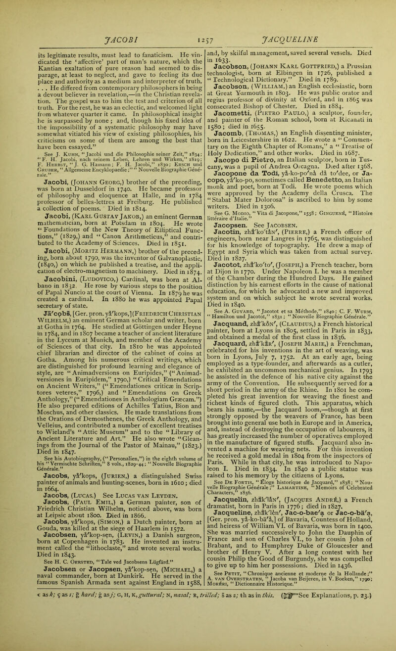 JACOBI 12 its legitimate results, must lead to fanaticism. lie vin- dicated the ‘ affective’ part of man’s nature, which the Kantian exaltation of pure reason had seemed to dis- parage, at least to neglect, and gave to feeling its due place and authority as a medium and interpreter of truth. . . . He differed from contemporary philosophers in being a devout believer in revelation,—in the Christian revela- tion. The gospel was to him the test and criterion of all truth. For the rest, he was an eclectic, and welcomed light from whatever quarter it came. In philosophical insight he is surpassed by none ; and, though his fixed idea of the impossibility of a systematic philosophy may have somewhat vitiated his view of existing philosophies, his criticisms on some of them are among the best that have been essayed.” See J. Kuhn, “Jacobi und die Pliilosophie seiner Zeit,” 1834; “ F. H. Jacobi, nach seinem Leben, Lehren und Wirken,” 1819; F. Herbst, “J. G. Hamaim; F. H. Jacobi,” 1830; Ersch und Gruber, “ Allgemeine Encyklopaedie“ Nouvelle Biographie Gene- rale.” Jacobi, (Johann Georg,) brother of the preceding, was born at Dusseldorf in 1740. He became professor of philosophy and eloquence at Halle, and in 1784 professor of belles-lettres at Freiburg. He published a collection of poems. Died in 1814. Jacobi, (Karl Gustav Jakob,) an eminent German mathematician, born at Potsdam in 1804. He wrote “ Foundations of the New Theory of Elliptical Func- tions,” (1829,) and “Canon Arithmeticus,” and contri- buted to the Academy of Sciences. Died in 1851. Jacobi, (Moritz Hermann,) brother of the preced- ing, born about 1790, was the inventor of Galvanoplastic, (1840,) on which lie published a treatise, and the appli- cation of electro-magnetism to machinery. Died in 18 74. Jacobini, (Ludovico,) Cardinal, was born at Al- bano in 1852. He rose by various steps to the position of Papal Nuncio at the court of Vienna. In 1879 he was created a cardinal. In 1880 he was appointed Papal secretary of state. Ja'cobs, [Ger. pron. yi'kops,](Friedrich Christian Wilhelm,) an eminent German scholar and writer, born at Gotha in 1764. He studied at Gottingen under Heyne in 1784, and in 1807 became a teacher of ancient literature in the Lyceum at Munich, and member of the Academy of Sciences of that city. In 1810 he was appointed chief librarian and director of the cabinet of coins at Gotha. Among his numerous critical writings, which are distinguished for profound learning and elegance of style, are “Animadversions on Euripides,” (“Animad- versiones in Euripidem,” 1790,) “Critical Emendations on Ancient Writers,” (“ Emendationes criticae in Scrip- tores veteres,” 1796,) and “Emendations on Greek Anthology,” (“Emendationes in Anthologiam Graecam.”) He also prepared editions of Achilles Tatius, Bion and Moschus, and other classics. He made translations from the Orations of Demosthenes, the Greek Anthology, and Velleius, and contributed a number of excellent treatises to Wieland’s “Attic Museum” and to the “Library of Ancient Literature and Art.” He also wrote “Glean- ings from the Journal of the Pastor of Mainau,” (1823.) Died in 1847. See his Autobiography, (“ Personalien,”) in the eighth volume of his “Vermischte Schriften,” 8 vols., 1829-44; “Nouvelle Biographie Generate.” Jacobs, y&'kops, (Jurien,) a distinguished Swiss painter of animals and hunting-scenes, born in 1610; died in 1664. Jacobs, (Lucas.) See Lucas van Leyden. Jacobs, (Paul Emil,) a German painter, son of Friedrich Christian Wilhelm, noticed above, was born at Leipsic about 1800. Died in 1866. Jacobs, yj'kops, (Simon,) a Dutch painter, born at Gouda, was killed at the siege of Haarlem in 1572. Jacobsen, yi'kop-sen, (Levin,) a Danish surgeon, born at Copenhagen in 1783. He invented an instru- ment called the “lithoclaste,” and wrote several works. Died in 1843. See H. C. Oersted, “Tale ved Jacobsens Liigfard.” Jacobsen or Jacopsen, yS'kop-sen, (Michael,) a naval commander, born at Dunkirk. He served in the famous Spanish Armada sent against England in 1588, 57 JACQUELINE and, by skilful management, saved several vessels. Died in 1633. Jacobson, (Johann Karl Gottfried,) a Prussian technologist, born at Elbingen in 1726, published a “ Technological Dictionary.” Died in 1789. Jacobson, (William,) an English ecclesiastic, born at Great Yarmouth in 1803. He was public orator and regius professor of divinity at Oxford, and in 1863 was consecrated Bishop of Chester. Died in 1884. Jacometti, (Pietro Paulo,) a sculptor, founder, and painter of the Roman school, born at Ricanati in 1580 ; died in 1655. Jacomb, (Thomas,) an English dissenting minister, born in Leicestershire in 1622. He wrote a “ Commen- tary on the Eighth Chapter of Romans,” a “ Treatise of Holy Dedication,” and other works. Died in 1687. Jacopo di Pietro, an Italian sculptor, bora in Tus- cany, was a pupil of Andrea Orcagna. Died after 1368. Jacopone da Todi, yi-ko-po'ni di to'dee, or Ja- copo, yi'ko-po, sometimes called Benedetto, an Italian monk and poet, born at Todi. He wrote poems which were approved by the Academy della Crusca. The “ Stabat Mater Dolorosa” is ascribed to him by some writers. Died in 1306. See G. Modio, “Vita di Jacopone,” 1558; Ginguen£, “Histoire litteraire d’ltalie.” Jacopsen. See Jacobsen. Jacotin, zhi'ko'tiN', (Pierre,) a French officer of engineers, bora near Langres in 1765, was distinguished for his knowledge of topography. He drew a map of Egypt and Syria which was taken from actual survey. Died in 1827. Jacotot, zhi'ko'to', (Joseph,) a French teacher, born at Dijon in 1770. Under Napoleon I. he was a member of the Chamber during the Hundred Days. He gained distinction by his earnest efforts in the cause of national education, for which he advocated a new and improved system and on which subject he wrote several works. Died in 1840. See A. Guyard, “Jacotot et sa Mdthode,” 1840; C. F. Wurm, “ Hamilton und Jacotot,” 1831; “ Nouvelle Biographie Gdndrale.” Jacquand, zht'kdN', (Claudius,) a French historical painter, born at Lyons in 1805, settled in Paris in 1833, and obtained a medal of the first class in 1836. Jacquard, zhi'kfR', (Joseph Marie,) a Frenchman, celebrated for his inventions in the art of weaving, was born in Lyons, July 7, 1752. At an early age, being employed as a type-founder, and afterwards as a cutler, he exhibited an uncommon mechanical genius. In 1793 he assisted in the defence of his native city against the army of the Convention. He subsequently served for a short period in the army of the Rhine. In 1801 he com- pleted his great invention for weaving the finest and richest kinds of figured cloth. This apparatus, which bears his name,—the Jacquard loom,—though at first strongly opposed by the weavers of France, has been brought into general use both in Europe and in America, and, instead of destroying the occupation of labourers, it has greatly increased the number of operatives employed in the manufacture of figured stuffs. Jacquard also in- vented a machine for weaving nets. For this invention he received a gold medal in 1804 from the inspectors of Paris. While in that city, he was introduced to Napo- leon I. Died in 1834. In 1840 a public statue was raised to his memory by the citizens of Lyons. See De Fortis, “filoge historique de Jacquard,” 1838; “Nou- velle Biographie GeneraleLamartine, “Memoirs of Celebrated Characters,” 1856. Jacquelin, zhik'UN', (Jacques Andr£,) a French dramatist, born in Paris in 1776; died in 1827. Jacqueline, zhik'l^n', Jac-o-bae'a or Jac-o-ba'a, [Ger. pron. yJ-ko-ba'&,] of Bavaria, Countess of Holland, and heiress of William VI. of Bavaria, was born in 1400. She was married successively to John the Dauphin of France and son of Charles VI., to her cousin John of Brabant, and to Humphrey Duke of Gloucester and brother of Henry V. After a long contest with her cousin Philip the Good of Burgundy, she was compelled to give up to him her possessions. Died in 1436. See Petit, “ Chronique ancienne et moderne de la Hollande A. van Overstraten, “ Jacoba van Beijeren, in V. Boeken,” 1790; Mor^ri, “ Dictionnaire Historique.”