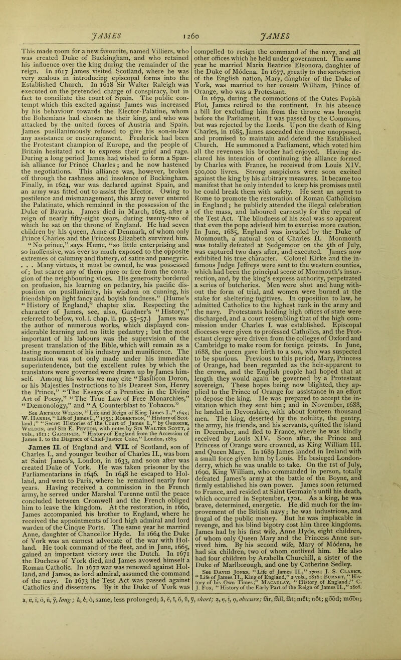 This made room for a new favourite, named Villiers, who was created Duke of Buckingham, and who retained his influence over the king during the remainder of the reign. In 1617 James visited Scotland, where he was very zealous in introducing episcopal forms into the Established Church. In 1618 Sir Walter Raleigh was executed on the pretended charge of conspiracy, but in fact to conciliate the court of Spain. The public con- tempt which this excited against James was increased by his behaviour towards the Elector-Palatine, whom the Bohemians had chosen as their king, and who was attacked by the united forces of Austria and Spain. James pusillanimously refused to give his son-in-law any assistance or encouragement. Frederick had been the Protestant champion of Europe, and the people of Britain hesitated not to express their grief and rage. During a long period James had wished to form a Span- ish alliance for Prince Charles; and he now hastened the negotiations. This alliance was, however, broken off through the rashness and insolence of Buckingham. Finally, in 1624, war was declared against Spain, and an army was fitted out to assist the Elector. Owing to pestilence and mismanagement, this army never entered the Palatinate, which remained in the possession of the Duke of Bavaria. James died in March, 1625, after a reign of nearly fifty-eight years, during twenty-two of which he sat on the throne of England. He had seven children by his queen, Anne of Denmark, of whom only Prince Charles and the Princess Elizabeth survived him. “No prince,” says Hume, “so little enterprising and so inoffensive, was ever so much exposed to the opposite extremes of calumny and flattery, of satire and panegyric. . . . Many virtues, it must be owned, he was possessed of; but scarce any of them pure or free from the conta- gion of the neighbouring vices. His generosity bordered on profusion, his learning on pedantry, his pacific dis- position on pusillanimity, his wisdom on cunning, his friendship on light fancy and boyish fondness.” (Hume’s “ History of England,” chapter xlix. Respecting the character of James, see, also, Gardner’s “ History,” referred to below, vol. i. chap. ii. pp. 55-57.) James was the author of numerous works, which displayed con- siderable learning and no little pedantry; but the most important of his labours was the supervision of the present translation of the Bible, which will remain as a ■lasting monument of his industry and munificence. The translation was not only made under his immediate superintendence, but the excellent rules by which the translators were governed were drawn up by James him- self. Among his works we may cite “ Basilicon Doron, or his Majesties Instructions to his Dearest Son, Henry the Prince,” “The Essays of a Prentice in the Divine Art of Poesy,” “The True Law of Free Monarchies,” “ Datmonology,” and “A Counterblast to Tobacco.” See Arthur Wilson,” Life and Reign of King James I.,” 1653; W. Harris, “ Life of James I.,” 1753; Robertson, “ History of Scot- land Secret Histories of the Court of James I.,” by Osborne, Weldon, and Sir E. Peyton, with notes by Sir Walter Scott, 2 vols.,1811; Gardiner, “Historyof England from the Accession of James I. to the Disgrace of Chief-Justice Coke,” London, 1863. James II. of England and VII. of Scotland, son of Charles I., and younger brother of Charles II., was born at Saint James’s, London, in 1633, and soon after was created Duke of York. He was taken prisoner by the Parliamentarians in 1646. In 1648 he escaped to Hol- land, and went to Paris, where he remained nearly four years. Having received a commission in the French army, he served under Marshal Turenne until the peace concluded between Cromwell and the French obliged him to leave the kingdom. At the restoration, in 1660, James accompanied his brother to England, where he received the appointments of lord high admiral and lord warden of the Cinque Ports. The same year he married Anne, daughter of Chancellor Hyde. In 1664 the Duke of York was an earnest advocate of the war with Hol- land. Pie took command of the fleet, and in June, 1665, gained an important victory over the Dutch. In 1671 the Duchess of York died, and James avowed himself a Roman Catholic. In 1672 war was renewed against Hol- land, and James, as lord admiral, assumed the command of the navy. In 1673 the Test Act was passed against Catholics and dissenters. By it the Duke of York was compelled to resign the command of the navy, and all other offices which he held under government. The same year he married Maria Beatrice Eleonora, daughter of the Duke of Modena. In 1677, greatly to the satisfaction of the English nation, Mary, daughter of the Duke of York, was married to her cousin William, Prince of Orange, who was a Protestant. In 1679, during the commotions of the Oates Popish Plot, James retired to the continent. In his absence a bill for excluding him from the throne was brought before the Parliament. It was passed by the Commons, but was rejected by the Lords. Upon the death of King Charles, in 1685, James ascended the throne unopposed, and promised to maintain and defend the Established Church. He summoned a Parliament, which voted him all the revenues his brother had enjoyed. Having de- clared his intention of continuing the alliance formed by Charles with France, he received from Louis XIV. 500,000 livres. Strong suspicions were soon excited against the king by his arbitrary measures. It became too manifest that he only intended to keep his promises until he could break them with safety. He sent an agent to Rome to promote the restoration of Roman Catholicism in England; he publicly attended the illegal celebration of the mass, and laboured earnestly for the repeal of the Test Act. The blindness of his zeal was so apparent that even the pope advised him to exercise more caution. In June, 1685, England was invaded by the Duke of Monmouth, a natural son of Charles II. Monmouth was totally defeated at Sedgemoor on the 5th of July, was captured two days after, and executed. James now exhibited his true character. Colonel Kirke and the in- famous Judge Jeffreys were sent to the western counties, which had been the principal scene of Monmouth’s insur- rection, and, by the king’s express authority, perpetrated a series of butcheries. Men were shot and hung with- out the form of trial, and women were burned at the stake for sheltering fugitives. In opposition to law, he admitted Catholics to the highest rank in the army and the navy. Protestants holding high offices of state were discharged, and a court resembling that of the high com- mission under Charles I. was established. Episcopal dioceses were given to professed Catholics, and the Prot- estant clergy were driven from the colleges of Oxford and Cambridge to make room for foreign priests. In June, 1688, the queen gave birth to a son, who was suspected to be spurious. Previous to this period, Mary, Princess of Orange, had been regarded as the heir-apparent to the crown, and the English people had hoped that at length they would again be governed by a Protestant sovereign. These hopes being now blighted, they ap- plied to the Prince of Orange for assistance in an effort to depose the king. He was prepared to accept the in- vitation which they sent him; and in November, 1688, he landed in Devonshire, with about fourteen thousand men. The king, deserted by the nobility, the gentry, the army, his friends, and his servants, quitted the island in December, and fled to France, where he was kindly received by Louis XIV. Soon after, the Prince and Princess of Orange were crowned, as King William III. and Queen Mary. In 1689 James landed in Ireland with a small force given him by Louis. He besieged London- derry, which he was unable to take. On the 1st of July, 1690, King William, who commanded in person, totally defeated James’s army at the battle of the Boyne, and firmly established his own power. James soon returned to France, and resided at Saint Germain’s until his death, which occurred in September, 1701. As a king, he was brave, determined, energetic. He did much for the im- provement of the British navy; he was industrious, and frugal of the public money. But he was implacable in revenge, and his blind bigotry cost him three kingdoms. James had by his first wife, Anne Hyde, eight children, of whom only Queen Mary and the Princess Anne sur- vived him. By his second wife, Mary of Modena, he had six children, two of whom outlived him. He also had four children by Arabella Churchill, a sister of the Duke of Marlborough, and one by Catherine Sedley. See David Jones, “Life of James II.,” 1702; J. S. Clarke, “ Life of James 11., King of England,” 2 vols., 1816; Burnet, “ His- tory of Ins Own Times;” Macaulay, “History of England;” C. J. Fox, “ History of the Early Part of the Reign of James II.,” 1808.