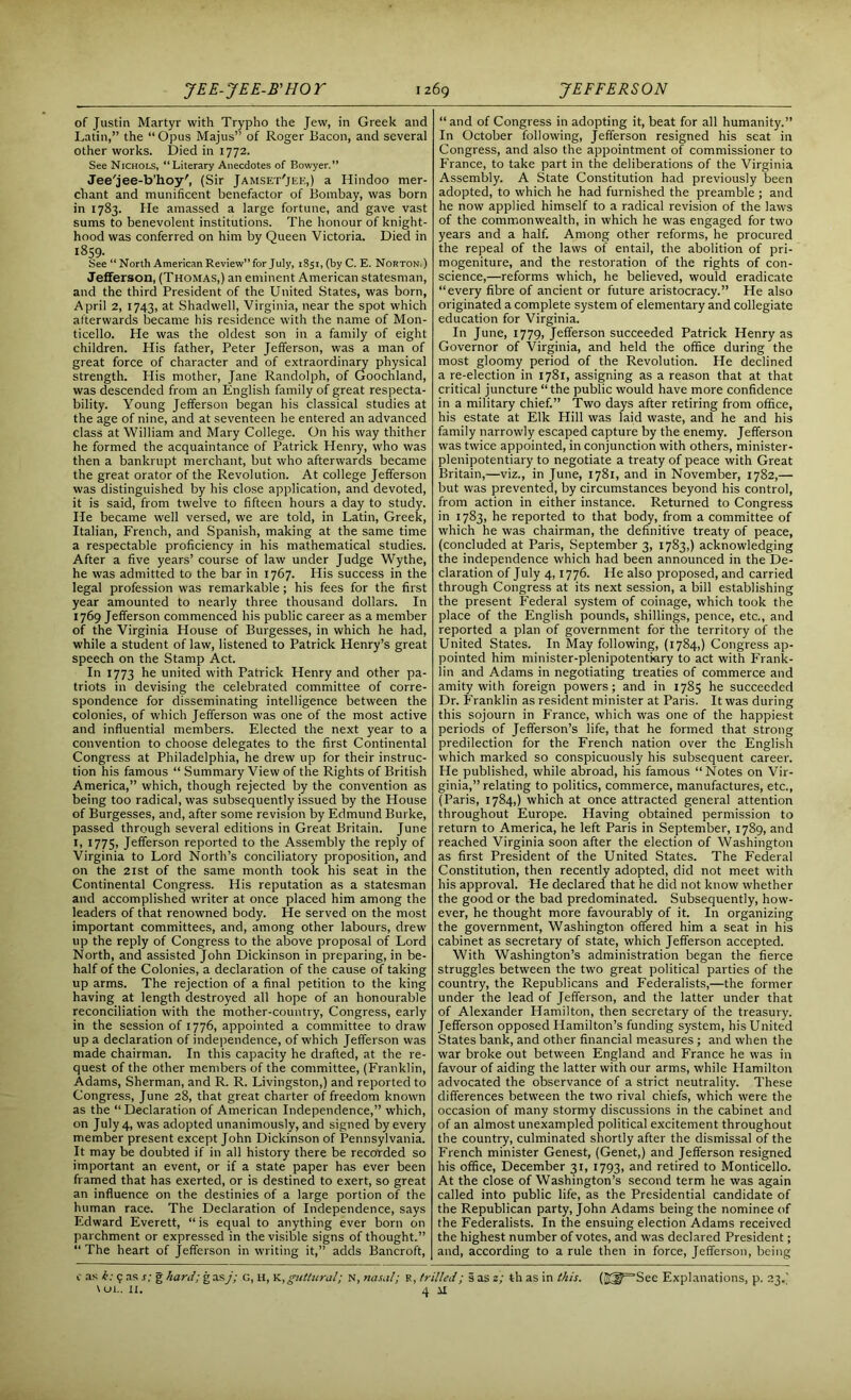 of Justin Martyr with Trypho the Jew, in Greek and Latin,” the “Opus Majus” of Roger Bacon, and several other works. Died in 1772. See Nichols, “Literary Anecdotes of Bowyer.” Jee'jee-b’hoy', (Sir Jamset'jee,) a Hindoo mer- chant and munificent benefactor of Bombay, was born in 1783. He amassed a large fortune, and gave vast sums to benevolent institutions. The honour of knight- hood was conferred on him by Queen Victoria. Died in 1859- See “ North American Review” for July, 1851, (by C. E. Norton.) Jefferson, (Thomas,) an eminent American statesman, and the third President of the United States, was born, April 2, 1743, at Shadwell, Virginia, near the spot which afterwards became his residence with the name of Mon- ticello. He was the oldest son in a family of eight children. His father, Peter Jefferson, was a man of great force of character and of extraordinary physical strength. His mother, Jane Randolph, of Goochland, was descended from an English family of great respecta- bility. Young Jefferson began his classical studies at the age of nine, and at seventeen he entered an advanced class at William and Mary College. On his way thither he formed the acquaintance of Patrick Henry, who was then a bankrupt merchant, but who afterwards became the great orator of the Revolution. At college Jefferson was distinguished by his close application, and devoted, it is said, from twelve to fifteen hours a day to study. He became well versed, we are told, in Latin, Greek, Italian, French, and Spanish, making at the same time a respectable proficiency in his mathematical studies. After a five years’ course of law under Judge Wythe, he was admitted to the bar in 1767. His success in the legal profession was remarkable ; his fees for the first year amounted to nearly three thousand dollars. In 1769 Jefferson commenced his public career as a member of the Virginia House of Burgesses, in which he had, while a student of law, listened to Patrick Henry’s great speech on the Stamp Act. In 1773 he united with Patrick Henry and other pa- triots in devising the celebrated committee of corre- spondence for disseminating intelligence between the colonies, of which Jefferson was one of the most active and influential members. Elected the next year to a convention to choose delegates to the first Continental Congress at Philadelphia, he drew up for their instruc- tion his famous “ Summary View of the Rights of British America,” which, though rejected by the convention as being too radical, was subsequently issued by the House of Burgesses, and, after some revision by Edmund Burke, passed through several editions in Great Britain. June 1, 1775, Jefferson reported to the Assembly the reply of Virginia to Lord North’s conciliatory proposition, and on the 21st of the same month took his seat in the Continental Congress. His reputation as a statesman and accomplished writer at once placed him among the leaders of that renowned body. He served on the most important committees, and, among other labours, drew up the reply of Congress to the above proposal of Lord North, and assisted John Dickinson in preparing, in be- half of the Colonies, a declaration of the cause of taking up arms. The rejection of a final petition to the king having at length destroyed all hope of an honourable reconciliation with the mother-country, Congress, early in the session of 1776, appointed a committee to draw up a declaration of independence, of which Jefferson was made chairman. In this capacity he drafted, at the re- quest of the other members of the committee, (Franklin, Adams, Sherman, and R. R. Livingston,) and reported to Congress, June 28, that great charter of freedom known as the “Declaration of American Independence,” which, on July 4, was adopted unanimously, and signed by every member present except John Dickinson of Pennsylvania. It may be doubted if in all history there be recorded so important an event, or if a state paper has ever been framed that has exerted, or is destined to exert, so great an influence on the destinies of a large portion of the human race. The Declaration of Independence, says Edward Everett, “ is equal to anything ever born on parchment or expressed in the visible signs of thought.” “ The heart of Jefferson in writing it,” adds Bancroft, “and of Congress in adopting it, beat for all humanity.” In October following, Jefferson resigned his seat in Congress, and also the appointment of commissioner to France, to take part in the deliberations of the Virginia Assembly. A State Constitution had previously been adopted, to which he had furnished the preamble ; and he now applied himself to a radical revision of the laws of the commonwealth, in which he was engaged for two years and a half. Among other reforms, he procured the repeal of the laws of entail, the abolition of pri- mogeniture, and the restoration of the rights of con- science,—reforms which, he believed, would eradicate “every fibre of ancient or future aristocracy.” He also originated a complete system of elementary and collegiate education for Virginia. In June, 1779, Jefferson succeeded Patrick Henry as Governor of Virginia, and held the office during the most gloomy period of the Revolution. He declined a re-election in 1781, assigning as a reason that at that critical juncture “the public would have more confidence in a military chief.” Two days after retiring from office, his estate at Elk Hill was laid waste, and he and his family narrowly escaped capture by the enemy. Jefferson was twice appointed, in conjunction with others, minister- plenipotentiary to negotiate a treaty of peace with Great Britain,—viz., in June, 1781, and in November, 1782,— but was prevented, by circumstances beyond his control, from action in either instance. Returned to Congress in 1783, he reported to that body, from a committee of which he was chairman, the definitive treaty of peace, (concluded at Paris, September 3, 1783,) acknowledging the independence which had been announced in the De- claration of July 4,1776. He also proposed, and carried through Congress at its next session, a bill establishing the present Federal system of coinage, which took the place of the English pounds, shillings, pence, etc., and reported a plan of government for the territory of the United States. In May following, (1784,) Congress ap- pointed him minister-plenipotentiary to act with Frank- lin and Adams in negotiating treaties of commerce and amity with foreign powers; and in 1785 he succeeded Dr. Franklin as resident minister at Paris. It was during this sojourn in France, which was one of the happiest periods of Jefferson’s life, that he formed that strong predilection for the French nation over the English which marked so conspicuously his subsequent career. He published, while abroad, his famous “Notes on Vir- ginia,” relating to politics, commerce, manufactures, etc., (Paris, 1784,) which at once attracted general attention throughout Europe. Having obtained permission to return to America, he left Paris in September, 1789, and reached Virginia soon after the election of Washington as first President of the United States. The Federal Constitution, then recently adopted, did not meet with his approval. He declared that he did not know whether the good or the bad predominated. Subsequently, how- ever, he thought more favourably of it. In organizing the government, Washington offered him a seat in his cabinet as secretary of state, which Jefferson accepted. With Washington’s administration began the fierce struggles between the two great political parties of the country, the Republicans and Federalists,—the former under the lead of Jefferson, and the latter under that of Alexander Hamilton, then secretary of the treasury. Jefferson opposed Hamilton’s funding system, his United States bank, and other financial measures; and when the war broke out between England and France he was in favour of aiding the latter with our arms, while Plamilton advocated the observance of a strict neutrality. These differences between the two rival chiefs, which were the occasion of many stormy discussions in the cabinet and of an almost unexampled political excitement throughout the country, culminated shortly after the dismissal of the French minister Genest, (Genet,) and Jefferson resigned his office, December 31, 1793, and retired to Monticello. At the close of Washington’s second term he was again called into public life, as the Presidential candidate of the Republican party, John Adams being the nominee of the Federalists. In the ensuing election Adams received the highest number of votes, and was declared President; and, according to a rule then in force, Jefferson, being c as h: 9 as s: g hard; gasj; g, h, K,guttural; n, nasal; R, trilled; § as z; th as in this. (25J=Sec Explanations, p. 23.'