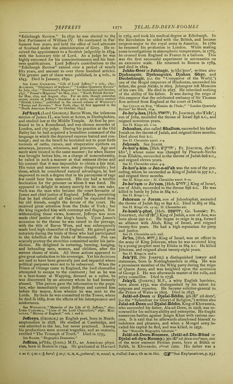 “Edinburgh Review.” In 1830 he was elected to the first Parliament of William IV. He continued in Par- liament four years, and held the office of lord advocate of Scotland under the administration of Grey. He re- ceived the appointment to a Scottish judgeship in 1834, with the honorary title of Lord. As a judge he was highly esteemed for his conscientiousness and his busi- ness qualifications. Lord Jeffrey’s contributions to the “ Edinburgh Review” extend over a period of nearly fifty years, and amount to over three hundred articles. The greater part of these were published, in 4 vols., in 1843. Died in January, 1850. See Lord Cockburn, “Life of Lord Jeffrey,” 2 vols., 1852; Ai.libone, “ Dictionary of Authors“London Quarterly Review” for July, 1852 ; “ Blackwood’s Magazine” for September and October, 1852 : “ Fraser’s Magazine” for May, 1852 ; “ North British Review” for May, 1S50, and August, 1852. For an able, though somewhat severe, review of Jeffrey’s character as a critic, see article entitled “British Critics,” published in the second volume of Whipple’s “Essays and Reviews,” New York, 1849: (it first appeared in the “North American Review” for October, 1845.) Jef'freys, (Lord George,) Baron Wem, the infamous minion of James II., was born at Acton, in Denbighshire, and studied law at the Middle Temple. At first he pro- fessed to be a Roundhead, and was chosen recorder of London, and city judge. During his practice at the Old Bailey bar he had acquired a boundless command of the language in which the depraved express hatred and con- tempt ; and on the bench he hesitated not to pour forth torrents of oaths, curses, and vituperative epithets on attorneys, jurymen, witnesses, and prisoners. Age and merit were treated in the same manner ; for when Baxter was brought before him, on a charge of nonconformity, he railed in such a manner at that eminent divine and his counsel that it was impossible to obtain a fair trial. His voice and manners were always disagreeable ; but these, which he considered natural advantages, he had improved to such a degree that in his paroxysms of rage few could hear him unmoved. His eye had a terrible fascination for the prisoner on whom it was fixed. He appeared to delight in misery merely for its own sake. Such was the man who became the court favourite of James and chief justice of England. Jeffreys, perceiving that he had obtained all that could be expected from his old friends, sought the favour of the court. He received great attention from the Duke of York; but the king regarded him with contempt and disgust. Not- withstanding these views, however, Jeffreys was soon made chief justice of the king’s bench. Upon James’s accession to the throne he was raised to the peerage, with the title of Baron Wem, and was subsequently made lord high chancellor of England. He gained great notoriety during the trials of those who had participated in the rebellion of the Duke of Monmouth. Pen can scarcely portray the atrocities committed under his juris- diction. He delighted in torturing, burning, hanging, and beheading men, women, and children, after the merest shams of trials. All these actions appeared to give great satisfaction to his sovereign. Yet his decisions are said to have been generally just and impartial where political purposes were not to be subserved. When the Prince of Orange came to England, the lord chancellor attempted to escape to the continent; but as he was in a beer-house at Wapping, dressed as a sailor, he was discovered by an attorney whom he had formerly abused. This person gave the information to the popu- lace, who immediately seized Jeffreys and carried him before the mayor, from whence he was sent to the Lords. By them he was committed to the Tower, where he died iii 1689, from the effects of his intemperance and misfortunes. See Woolrych, “Memoirs of the Life of G. Jeffreys,” 1827; Lord Campbell, “Lives of the Lord Chancellors,” 1856; Mac- aulay, “ History of England,” vols. i. and ii. Jeffreys, (George,) an English poet, born in North- amptonshire in 1678. He studied at Cambridge, and was admitted to the bar, but never practised. Among his productions were several tragedies, and an oratorio, entitled “The Triumph of Truth.” Died in 1753. See Baker, “ Biographia Dramatica.” Jeffries, jef'fr&z, (John,) M.D., an American physi- cian, born in Boston in 1744. He graduated at Harvard in 1763, and took his medical degree at Edinburgh. In the Revolution he sided with the British, and became surgeon-major to the royal army in America. In 1780 he resumed his profession in London. While making some investigations in atmospheric temperature, in 1785, he crossed from England to France in a balloon. This was the first successful experiment in aeronautics on an extensive scale. He returned to Boston in 1789, and died in 1819. Jehffn-Geer or Jahfingir, je-han'geer', written also Djahanguir, Djehanguire, Djahan Ghyr, and Dschehangir, (i.e. the “Conqueror of the World,”) one of the Mogul emperors of Hindostan, succeeded his father, the great Akbar, in 1605. Jehangeer left Memoirs of his own life. He died in 1627. He inherited nothing of the ability of his father. It was during the reign of this emperor that the celebrated embassy of Sir Thomas Roe arrived from England at the court of Delhi. See Collin de Bar, “ Histoire de l’Inde“ London Quarterly Review” for March, 1834. Je-ho'a-haz, [Ileb. UlNUT; Fr. Joachaz, zho’t'kfz', | son of Jehu, ascended the throne of Israel 856 B.C., and reigned seventeen years. See II. Kings xiii. 1-10. Jehoahaz, also called Shallum, succeeded his father Josiah on the throne of Judah, and reigned three months. Died about 610 b.c. See II. Chronicles xxxvi. 1-4. Jehoash. See Joash. Je-hoi'a-kim, [Heb. D’p'liT’; Fr. Joachim, zho'i'- kiN', ] whose name was changed by Pharaoh-Necho from Eliakim, succeeded to the throne of Judah 608 b.c., and reigned eleven years. See II. Chronicles xxxvi. 4-9. Je-hoi'a-kin or Jec-o-ni'ah was the son of the pre- ceding, whom he succeeded as King of Judah in 597 B.c., and reigned three months. See II. Kings xxiv.; II. Chronicles xxxvi. 8-10. Je-ho'ram or Jo'ram, [Heb. DUiT,] King of Israel, son of Ahab, succeeded to the throne 896 B.C. He was killed in battle by Jehu in 884 b.c. See II. Kings i.-x. Jehoram or Joram, son of Jehoshaphat, ascended the throne of Judah 893 or 892 B.C. Died in 885 or 884. See II. Kings viii. 15-25 ; II. Chronicles xxi. Je-hosh’a-phat, [Heb. DDtJMiY; Gr. ’Iuaatpir; Fr. Josaphat, z’hoQfTft',] King of Judah, a son of Asa, was born about 950 B.c. He began to reign in 914, formed an alliance with Ahab, King of Israel, and reigned twenty-five years. He had a high reputation for piety and justice. See II. Chronicles xvii.-xxii. Je'hu, [Heb. NUT,] King of Israel, was an officer in the army of King Jehoram, when he was anointed king by a young prophet sent by Elisha in 884 B.C. He killed Jehoram, and reigned about twenty-eight years. See II. Kings ix. and x. Jek'yll, (Sir Joseph,) a distinguished lawyer and statesman, born in Nottinghamshire in 1664. He was a prominent member of the Whig party during the reign of Queen Anne, and was knighted upon the accession of George I. He was afterwards master of the rolls, and privy councillor. Died in 1738. Jekyll, (Joseph,) M.P., a witty English barrister, born about 1752, was distinguished by his talent for epigram and repartee. He became solicitor-general to the Prince of Wales in 1805. Died in 1837. Jelffl-ed-Deen or Djelal-Eddin, jeh-lll' ed-deen', (i.e. the “Splendour (or Glory) of Religion,”) written also Jalal-ed-Deen and Djalal-Eddin, King of Khorasmia, who succeeded his father, Ala-ed-Deen, in 1218, was re- nowned for his military ability and enterprise. He fought numerous battles against Jengis Khan with various suc- cess. It is said that he afterwards abandoned himself to indolence and pleasure, and when a Mongol army in- vaded his capital he fled, and was killed, in 1231. See Nouvelle Biographie Generale.” Jelffl-ed-Deen-Roomee, (Jelfil-ed-Din-Rffmi or Djelal-ed-dyn-Roumy,) jeh-lil'ed-deen-roo'mee, one of the most eminent Persian poets, born at Biilkh or Balkh, in Khorassan, p.hnut 1200. His father was a