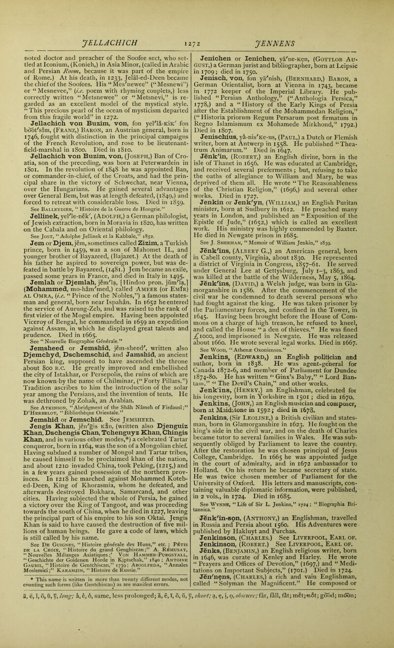 noted doctor and preacher of the Soofee sect, who set- tled at Iconium, (Konieh,) in Asia Minor, (called in Arabic and Persian Room, because it was part of the empire of Rome.) At his death, in 1233, Jelal-ed-Deen became thecniefof the Soofees. His “Mes'newee” (“Mesnewi”) or “Mesnevee,” (i.e. poem with rhyming couplets,) less correctly written “Metsnewee” or “Metsnevi,” is re- garded as an excellent model of the mystical style. “This precious pearl of the ocean of mysticism departed from this fragile world” in 1272. Jellacliich von Buzim, von, fon yel'la-KiK.' fon boot'sim, (Franz,) Baron, an Austrian general, born in 1746, fought with distinction in the principal campaigns of the French Revolution, and rose to be lieutenant- field-marshal in 1800. Died in 1810. Jellachich von Buzim, von, (Joseph,) Ban of Cro- atia, son of the preceding, was born at Peterwardein in 1801. In the revolution of 1848 he was appointed Ban, or commander-in-chief, of the Croats, and had the prin- cipal share in the victory of Schwechat, near Vienna, over the Hungarians. He gained several advantages over General Bern, but was at length defeated, (1849,) and forced to retreat with considerable loss. Died in 1859. See Balleydier, “ Histoire de la Guerre de Hongrie.” Jellinek, yel'le-nSk', (Adolph,) a German philologist, of Jewish extraction, born in Moravia in 1820, has written on the Cabala and on Oriental philology. See Jost, “Adolphe Jellinek et la Kabbale,” 1852. Jem or Djem, jSm, sometimes called Zizim, a Turkish prince, born in 1459, was a son of Mahomet II., and younger brother of Bayazeed, (Bajazet.) At the death of his father he aspired to sovereign power, but was de- feated in battle by Bayazeed, (1481.) Jem became an exile, passed some years in France, and died in Italy in 1495. Jemlah or Djemlah, jSm'la, [Hindoo pron. jum'la,] (Mohammed, mo-ham'med,) called Ameer (or Em!r) al Omra, (i.e. “ Prince of the Nobles,”) a famous states- man and general, born near Ispahan. In 1652 he entered the service of Aurung-Zeb, and was raised to the rank of first vizier of the Mogul empire. Having been appointed Viceroy of Bengal, he commanded in 1659 an expedition against Assam, in which he displayed great talents and prudence. Died in 1665. See “Nouvelle Biographie Generate.” Jemsheed or Jemshid, jSm-sheecF, written also Djemchyd, Dschemschid, and Jamshid, an ancient Persian king, supposed to have ascended the throne about 800 B.C. He greatly improved and embellished the city of Istakhar, or Persepolis, the ruins of which are now known by the name of Chilminar, (“Forty Pillars.”) Tradition ascribes to him the introduction of the solar year among the Persians, and the invention of tents. He was dethroned by Zohak, an Arabian. See Atkinson, “Abridgment of the Shah Nameh of Firdausi;” D’Herbelot, “Bibliotheque Orientale.” Jemshid or Jemschid. See Jemsheed. Jengis Khan, jen'gis KSn, (written also Djenguiz Khan, Dschengis Chan, Tchenguyz Khan, Chingis Khan, and in various other modes,*) a celebrated Tartar conqueror, born in 1164, was the son of a Mongolian chief. Having subdued a number of Mongol and Tartar tribes, he caused himself to be proclaimed khan of the nation, and about 1210 invaded China, took Peking, (1215,) and in a few years gained possession of the northern prov- inces. In 1218 he marched against Mohammed Koteb- ed-Deen, King of Khorasmia, whom he defeated, and afterwards destroyed Bokhara, Samarcand, and other cities. Having subjected the whole of Persia, he gained a victory over the King of Tangoot, and was proceeding towards the south of China, when he died in 1227, leaving the principal part of his empire to his son Oktai. Jengis Khan is said to have caused the destruction of five mil- lions of human beings. He gave a code of laws, which is still called by his name. See De Guignes, “ Histoire g^n^rale des Huns,” etc. ; P^tis de la Croix, “Histoire du grand Genghizcan;” A. Remusat, “Nouvelles Melanges Asiatiques;’ Von Hammek-Purgstall, “Geschichte der Goldenen Horde in Kjptschak,” 1840; Antoine Gaubil, “Histoire de Gentchiscan,” 1730; Abooi.feda, “Annales Moslemici;” Karamzin, “Histoire de Russie.” * This name is written in more than twenty different modes, not counting such forms (like Gentchiscan) as are manifest errors. Jenichen or Ienichen, ya'ne-Ken, (Gottlob Au- gust,) a German jurist and bibliographer, born at Leipsic in 1709; died in 1750. Jenisch, von, fon ya'nish, (Bernhard,) Baron, a German Orientalist, born at Vienna in 1743, became in 1772 keeper of the Imperial Library. He pub- lished “Persian Anthology,” (“Anthologia Persica,” 1778,) and a “History of the Early Kings of Persia after the Establishment of the Mohammedan Religion,” (“ Historia priorum Regum Persarum post firmatum in Regno Islamismum ex Mohamede Mirkhond,” 1792.) Died in 1807. Jenischius, yi-nis'Ke-us, (Paul,) a Dutch or Flemish writer, born at Antwerp in 1558. He published “Thea- trum Animarum.” Died in 1647. Jenk'in, (Robert,) an English divine, born in the isle of Thanet in 1656. He was educated at Cambridge, and received several preferments ; but, refusing to take the oaths of allegiance to William and Mary, he was deprived of them all. Pie wrote “ The Reasonableness of the Christian Religion,” (1696,) and several other works. Died in 1727. Jenkin or Jenk'yn, (William,) an English Puritan minister, born at Sudbury in 1612. He preached many years in London, and published an “Exposition of the Epistle of Jude,” (1652,) which is called an excellent work. His ministry was highly commended by Baxter. He died in Newgate prison in 1685. See J. Sherman, “ Memoir of William Jenkin,” 1839. Jenk'ins, (Albert G.,) an American general, born in Cabell county, Virginia, about 1830. He represented a district of Virginia in Congress, 1857-61. He served under General Lee at Gettysburg, July 1-3, 1863, and was killed at the battle of the Wilderness, May 5, 1864. Jenk'ins, (David,) a Welsh judge, was born in Gla- morganshire in 1586. After the commencement of the civil war he condemned to death several persons who had fought against the king. He was taken prisoner by the Parliamentary forces, and confined in the Tower, in 1645. Having been brought before the House of Com- mons on a charge of high treason, he refused to kneel, and called the House “ a den of thieves.” He was fined ^jiooo, and imprisoned in Newgate. He was released about 1660. He wrote several legal works. Died in 1667. See Wood, “Athena; Oxonienses.” Jenkins, (Edward,) an English politician and author, born in 1838. He was agent-general for Canada 1872-6, and member of Parliament for Dundee 1874-80. He has written “ Ginx’s Baby,” “ Lord Ban- tam,” “ The Devil’s Chain,” and other works. Jenk'ins, (Henry,) an Englishman, celebrated for his longevity, born in Yorkshire in 1501 ; died in 1670. Jenkins, (John,) an English musician and composer, born at Maidstone in 1592 j died in 1678. Jenkins, (Sir Leoline,) a British civilian and states- man, born in Glamorganshire in 1623. He fought on the king’s side in the civil war, and on the death of Charles became tutor to several families in Wales. He was sub- sequently obliged by Parliament to leave the country. After the restoration he was chosen principal of Jesus College, Cambridge. In 1665 he was appointed judge in the court of admiralty, and in 1672 ambassador to Holland. O11 his return he became secretary of state. He was twice chosen member of Parliament for the University of Oxford. His letters and manuscripts, con- taining valuable diplomatic information, were published, in 2 vols., in 1724. Died in 1685. See Wynne, “ Life of Sir L. Jenkins, 1724 ; “ Biographia Bri- tannica.” Jenk'in-son, (Anthony,) an Englishman, travelled in Russia and Persia about 1560. His Adventures were published by Hakluyt and Purchas. Jenkinson, (Charles.) See Liverpool, Earl of. Jenkinson, (Robert.) See Liverpool, Earl of. Jenks, (Benjamin,) an English religious writer, born in 1646, was curate of Kenley and Harley. He wrote “ Prayers and Offices of Devotion,” (1697,) and “ Medi- tations on Important Subjects,” (1701.) Died in 1724. Jen'nens, (Charles,) a rich and vain Englishman, called “ Solyman the Magnificent.” He composed or
