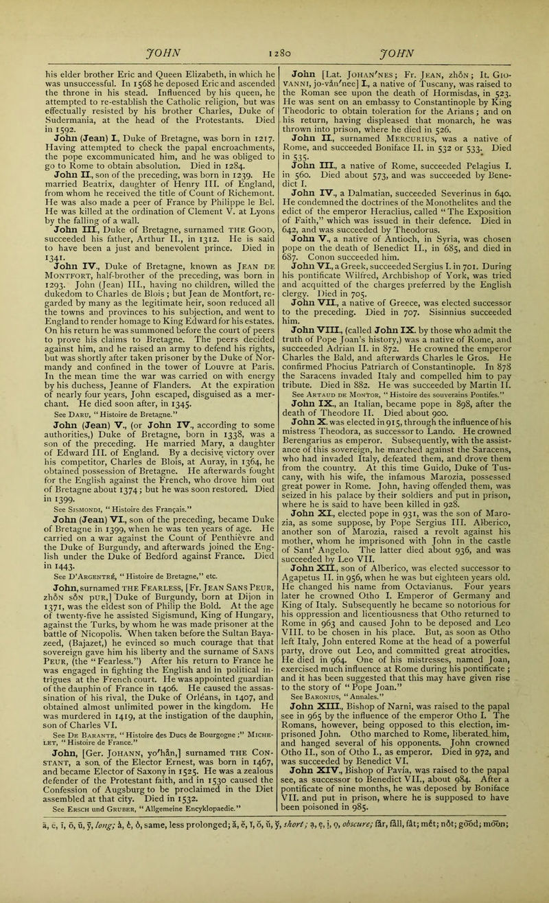 his elder brother Eric and Queen Elizabeth, in which he was unsuccessful. In 1568 he deposed Eric and ascended the throne in his stead. Influenced by his queen, he attempted to re-establish the Catholic religion, but was effectually resisted by his brother Charles, Duke of Sudermania, at the head of the Protestants. Died in 1592. John (Jean) I., Duke of Bretagne, was born in 1217. Having attempted to check the papal encroachments, the pope excommunicated him, and he was obliged to go to Rome to obtain absolution. Died in 1284. John II, son of the preceding, was born in 1239. He married Beatrix, daughter of Henry III. of England, from whom he received the title of Count of Richemont. He was also made a peer of France by Philippe le Bel. He was killed at the ordination of Clement V. at Lyons by the falling of a wall. John III, Duke of Bretagne, surnamed the Good, succeeded his father, Arthur II., in 1312. He is said to have been a just and benevolent prince. Died in 1341- John IV, Duke of Bretagne, known as Jean de Montfort, half-brother of the preceding, was born in 1293. John (Jean) III., having no children, willed the dukedom to Charles de Blois ; but Jean de Montfort, re- garded by many as the legitimate heir, soon reduced all the towns and provinces to his subjection, and went to England to render homage to King Edward for his estates. On his return he was summoned before the court of peers to prove his claims to Bretagne. The peers decided against him, and he raised an army to defend his rights, but was shortly after taken prisoner by the Duke of Nor- mandy and confined in the tower of Louvre at Paris. In the mean time the war was carried on with energy by his duchess, Jeanne of Flanders. At the expiration of nearly four years, John escaped, disguised as a mer- chant. He died soon after, in 1345. See Dak;.;, “Histoire de Bretagne.” John (Jean) V, (or John IV, according to some authorities,) Duke of Bretagne, born in 1338, was a son of the preceding. He married Mary, a daughter of Edward III. of England. By a decisive victory over his competitor, Charles de Blois, at Auray, in 1364, he obtained possession of Bretagne. He afterwards fought for the English against the French, who drove him out of Bretagne about 1374; but he was soon restored. Died in 1399. See Sismondi, “ Histoire des Frangais.” John (Jean) VI, son of the preceding, became Duke of Bretagne in 1399, when he was ten years of age. He carried on a war against the Count of Penthievre and the Duke of Burgundy, and afterwards joined the Eng- lish under the Duke of Bedford against France. Died in 1443. See D’Argente^, “Histoire de Bretagne,” etc. John, surnamed the Fearless, [Fr. Jean SansPeur, zhSN s6n pUR,] Duke of Burgundy, born at Dijon in 1371, was the eldest son of Philip the Bold. At the age of twenty-five he assisted Sigismund, King of Hungary, against the Turks, by whom he was made prisoner at the battle of Nicopolis. When taken before the Sultan Baya- zeed, (Bajazet,) he evinced so much courage that that sovereign gave him his liberty and the surname of Sans Peur, (the “Fearless.”) After his return to France he was engaged in fighting the English and in political in- trigues at the French court. He was appointed guardian of the dauphin of France in 1406. He caused the assas- sination of his rival, the Duke of Orleans, in 1407, and obtained almost unlimited power in the kingdom. He was murdered in 1419, at the instigation of the dauphin, son of Charles VI. See De Barante, “Histoire des Dues de Bourgogne;” Miche- let, “Histoire de France.” John, [Ger. Johann, yo'hin,] surnamed the Con- stant, a son. of the Elector Ernest, was born in 1467, and became Elector of Saxony in 1525. He was a zealous defender of the Protestant faith, and in 1530 caused the Confession of Augsburg to be proclaimed in the Diet assembled at that city. Died in 1532. See Ersch und Gruber, “Allgemeine Encyklopaedie.” John [Lat. Johan'nes; Fr. Jean, z1i5n ; It. Gio- vanni, jo-vin'nee] I, a native of Tuscany, was raised to the Roman see upon the death of Hormisdas, in 523. He was sent on an embassy to Constantinople by King Theodoric to obtain toleration for the Arians ; and on his return, having displeased that monarch, he was thrown into prison, where he died in 526. John II, surnamed Mercurius, was a native of Rome, and succeeded Boniface II. in 532 or 533. Died i 535- John III, a native of Rome, succeeded Pelagius I. in 560. Died about 573, and was succeeded by Bene- dict I. John IV, a Dalmatian, succeeded Severinus in 640. He condemned the doctrines of the Monothelites and the edict of the emperor Heraclius, called “The Exposition of Faith,” which was issued in their defence. Died in 642, and was succeeded by Theodorus. John V,a native of Antioch, in Syria, was chosen pope on the death of Benedict II., in 685, and died in 687. Conon succeeded him. John VI, a Greek, succeeded Sergius I. in 701. During his pontificate Wilfred, Archbishop of York, was tried and acquitted of the charges preferred by the English clergy. Died in 705. John VII, a native of Greece, was elected successor to the preceding. Died in 707. Sisinnius succeeded him. John VIII, (called John IX. by those who admit the truth of Pope Joan’s history,) was a native of Rome, and succeeded Adrian II. in 872. He crowned the emperor Charles the Bald, and afterwards Charles le Gros. He confirmed Phocius Patriarch of Constantinople. In 878 the Saracens invaded Italy and compelled him to pay tribute. Died in 882. He was succeeded by Martin II. See Artaud de Montor, “ Histoire des souverains Pontifes.” John IX, an Italian, became pope in 898, after the death of Theodore II. Died about 900. John X. was elected in 915, through the influence of his mistress Theodora, as successor to Lando. He crowned Berengarius as emperor. Subsequently, with the assist- ance of this sovereign, he marched against the Saracens, who had invaded Italy, defeated them, and drove them from the country. At this time Guido, Duke of Tus- cany, with his wife, the infamous Marozia, possessed great power in Rome. John, having offended them, was seized in his palace by their soldiers and put in prison, where he is said to have been killed in 928. John XI, elected pope in 931, was the son of Maro- zia, as some suppose, by Pope Sergius III. Alberico, another son of Marozia, raised a revolt against his mother, whom he imprisoned with John in the castle of Sant’ Angelo. The latter died about 936, and was succeeded by Leo VII. John XII, son of Alberico, was elected successor to Agapetus II. in 956, when he was but eighteen years old. He changed his name from Octavianus. Four years later he crowned Otho I. Emperor of Germany and King of Italy. Subsequently he became so notorious for his oppression and licentiousness that Otho returned to Rome in 963 and caused John to be deposed and Leo VIII. to be chosen in his place. But, as soon as Otho left Italy, John entered Rome at the head of a powerful party, drove out Leo, and committed great atrocities. He died in 964. One of his mistresses, named Joan, exercised much influence at Rome during his pontificate ; and it has been suggested that this may have given rise to the story of “ Pope Joan.” See Baronius, “Annales.” John XIII, Bishop of Narni, was raised to the papal see in 965 by the influence of the emperor Otho I. The Romans, however, being opposed to this election, im- prisoned John. Otho marched to Rome, liberated him, and hanged several of his opponents. John crowned Otho II, son of Otho I, as emperor. Died in 972, and was succeeded by Benedict VI. John XIV, Bishop of Pavia, was raised to the papal see, as successor to Benedict VII, about 984. After a pontificate of nine months, he was deposed by Boniface VII. and put in prison, where he is supposed to have been poisoned in 985.