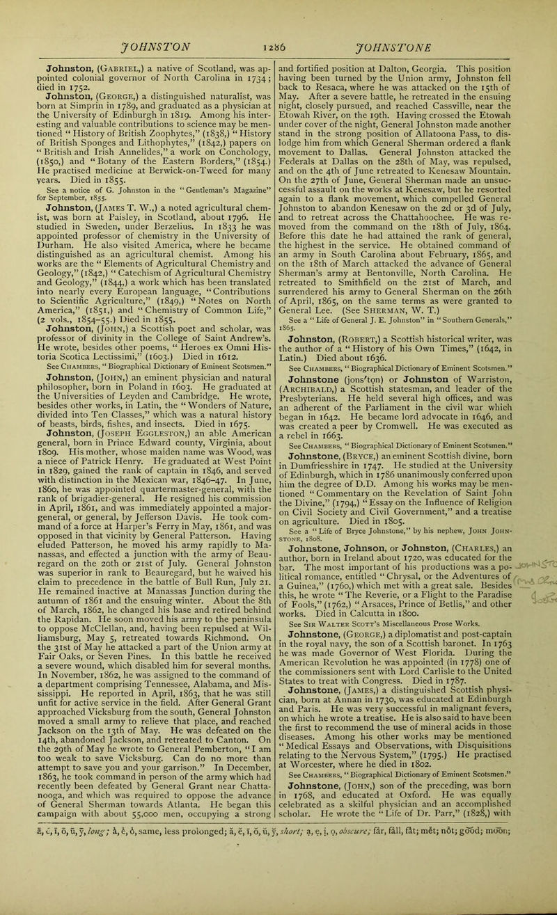 Johnston, (Gabriel,) a native of Scotland, was ap- pointed colonial governor of North Carolina in 1734; died in 1752. Johnston, (George,) a distinguished naturalist, was born at Simprin in 1789, and graduated as a physician at the University of Edinburgh in 1819. Among his inter- esting and valuable contributions to science may be men- tioned “ History of British Zoophytes,” (1838,) “ History of British Sponges and Lithophytes,” (1842,) papers on “ British and Irish Annelides,” a work on Conchology, (1850,) and “Botany of the Eastern Borders,” (1854.) He practised medicine at Berwick-on-Tweed for many years. Died in 1855. See a notice of G. Johnston in the “Gentleman’s Magazine” for September, 1855. Johnston, (James T. W.,) a noted agricultural chem- ist, was born at Paisley, in Scotland, about 1796. He studied in Sweden, under Berzelius. In 1833 he was appointed professor of chemistry in the University of Durham. He also visited America, where he became distinguished as an agricultural chemist. Among his works are the “ Elements of Agricultural Chemistry and Geology,” (1842,) “ Catechism of Agricultural Chemistry and Geology,” (1844,) a work which has been translated into nearly every European language, “Contributions to Scientific Agriculture,” (1849,) “Notes on North America,” (1851,) and “ Chemistry of Common Life,” (2 vols., 1854-55.) Died in 1855. Johnston, (John,) a Scottish poet and scholar, was professor of divinity in the College of Saint Andrew’s. He wrote, besides other poems, “ Heroes ex Omni His- toria Scotica Lectissimi,” (1603.) Died in 1612. See Chambers, “ Biographical Dictionary of Eminent Scotsmen.” Johnston, (John,) an eminent physician and natural philosopher, born in Poland in 1603. He graduated at the Universities of Leyden and Cambridge. He wrote, besides other works, in Latin, the “Wonders of Nature, divided into Ten Classes,” which was a natural history of beasts, birds, fishes, and insects. Died in 1675. Johnston, (Joseph Eggleston,) an able American general, born in Prince Edward county, Virginia, about 1809. His mother, whose maiden name was Wood, was a niece of Patrick Henry. He graduated at West Point in 1829, gained the rank of captain in 1846, and served with distinction in the Mexican war, 1846-47. In June, i860, he was appointed quartermaster-general, with the rank of brigadier-general. He resigned his commission in April, 1861, and was immediately appointed a major- general, or general, by Jefferson Davis. He took com- mand of a force at Harper’s Ferry in May, 1861, and was opposed in that vicinity by General Patterson. Having eluded Patterson, he moved his army rapidly to Ma- nassas, and effected a junction with the army of Beau- regard on the 20th or 21st of July. General Johnston was superior in rank to Beauregard, but he waived his claim to precedence in the battle of Bull Run, July 21. He remained inactive at Manassas Junction during the autumn of 1861 and the ensuing winter. About the 8th of March, 1862, he changed his base and retired behind the Rapidan. He soon moved his army to the peninsula to oppose McClellan, and, having been repulsed at Wil- liamsburg, May 5, retreated towards Richmond. On the 31st of May he attacked a part of the Union army at Fair Oaks, or Seven Pines. In this battle he received a severe wound, which disabled him for several months. In November, 1862, he was assigned to the command of a department comprising Tennessee, Alabama, and Mis- sissippi. He reported in April, 1863, that he was still unfit for active service in the field. After General Grant approached Vicksburg from the south, General Johnston moved a small army to relieve that place, and reached Jackson on the 13th of May. He was defeated on the 14th, abandoned Jackson, and retreated to Canton. On the 29th of May he wrote to General Pemberton, “I am too weak to save Vicksburg. Can do no more than attempt to save you and your garrison.” In December, 1863, he took command in person of the army which had recently been defeated by General Grant near Chatta- nooga, and which was required to oppose the advance of General Sherman towards Atlanta. He began this campaign with about 55,000 men, occupying a strong and fortified position at Dalton, Georgia. This position having been turned by the Union army, Johnston fell back to Resaca, where he was attacked on the 15th of May. After a severe battle, he retreated in the ensuing night, closely pursued, and reached Cassville, near the Etowah River, on the 19th. Having crossed the Etowah under cover of the night, General Johnston made another stand in the strong position of Allatoona Pass, to dis- lodge him from which General Sherman ordered a flank movement to Dallas. General Johnston attacked the Federals at Dallas on the 28th of May, was repulsed, and on the 4th of June retreated to Kenesaw Mountain. On the 27th of June, General Sherman made an unsuc- cessful assault on the works at Kenesaw, but he resorted again to a flank movement, which compelled General Johnston to abandon Kenesaw on the 2d or 3d of July, and to retreat across the Chattahoochee. He was re- moved from the command on the 18th of July, 1864. Before this date he had attained the rank of general, the highest in the service. He obtained command of an army in South Carolina about February, 1865, and on the 18th of March attacked the advance of General Sherman’s army at Bentonville, North Carolina. He retreated to Smithfield on the 21st of March, and surrendered his army to General Sherman on the 26th of April, 1865, on the same terms as were granted to General Lee. (See Sherman, W. T.) See a “ Life of General J. E. Johnston” in “Southern Generals,” 1865. Johnston, (Robert,) a Scottish historical writer, was the author of a “History of his Own Times,” (1642, in Latin.) Died about 1636. See Chambers, “ Biographical Dictionary of Eminent Scotsmen.” Johnstone (jons'ton) or Johnston of Warriston, (Archibald,) a Scottish statesman, and leader of the Presbyterians. He held several high offices, and was an adherent of the Parliament in the civil war which began in 1642. He became lord advocate in 1646, and was created a peer by Cromwell. He was executed as a rebel in 1663. See Chambers, “ Biographical Dictionary of Eminent Scotsmen.” Johnstone, (Bryce,) an eminent Scottish divine, born in Dumfriesshire in 1747. He studied at the University of Edinburgh, which in 1786 unanimously conferred upon him the degree of D.D. Among his works may be men- tioned “ Commentary on the Revelation of Saint John the Divine,” (1794,) “Essay on the Influence of Religion on Civil Society and Civil Government,” and a treatise on agriculture. Died in 1805. See a “ Life of Bryce Johnstone,” by his nephew, John John- stone, 1808. Johnstone, Johnson, or Johnston, (Charles,) an author, born in Ireland about 1720, was educated for the bar. The most important of his productions was a po- litical romance, entitled “ Chrysal, or the Adventures of a Guinea,” (1760,) which met with a great sale. Besides this, he wrote “ The Reverie, or a Flight to the Paradise of Fools,” (1762,) “ Arsaces, Prince of Betlis,” and other works. Died in Calcutta in 1800. See Sir Walter Scott’s Miscellaneous Prose Works. Johnstone, (George,) a diplomatist and post-captain in the royal navy, the son of a Scottish baronet. In 1763 he was made Governor of West Florida. During the American Revolution he was appointed (in 1778) one of the commissioners sent with Lord Carlisle to the United States to treat with Congress. Died in 1787. Johnstone, (James,) a distinguished Scottish physi- cian, born at Annan in 1730, was educated at Edinburgh and Paris. He was very successful in malignant fevers, on which he wrote a treatise. He is also said to have been the first to recommend the use of mineral acids in those diseases. Among his other works may be mentioned “ Medical Essays and Observations, with Disquisitions relating to the Nervous System,” (1795.) Pie practised at Worcester, where he died in 1802. See Chambers, “ Biographical Dictionary of Eminent Scotsmen.” Johnstone, (John,) son of the preceding, was born in 1768, and educated at Oxford. He was equally celebrated as a skilful physician and an accomplished scholar. He wrote the “Life of Dr. Parr,” (1828,) with