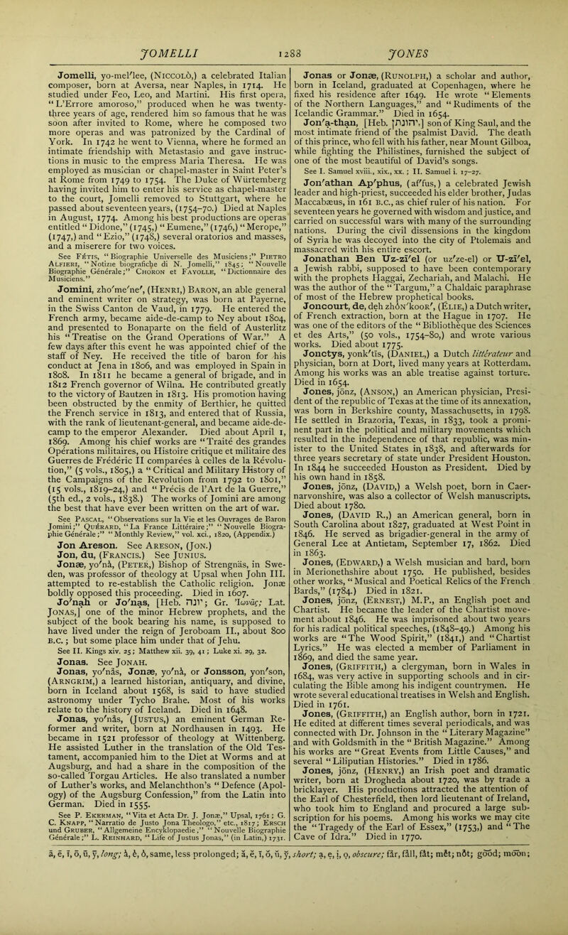 Jomelli, yo-mel'lee, (Niccol6,) a celebrated Italian composer, born at Aversa, near Naples, in 1714. He studied under Feo, Leo, and Martini. His first opera, “ L’Errore amoroso,” produced when he was twenty- tjiree years of age, rendered him so famous that he was soon after invited to Rome, where he composed two more operas and was patronized by the Cardinal of York. In 1742 he went to Vienna, where he formed an intimate friendship with Metastasio and gave instruc- tions in music to the empress Maria Theresa. He was employed as musician or chapel-master in Saint Peter’s at Rome from 1749 to 1754. The Duke of Wurtemberg having invited him to enter his service as chapel-master to the court, Jomelli removed to Stuttgart, where he passed about seventeen years, (1754-70.) Died at Naples in August, 1774. Among his best productions are operas entitled “ Didone,” (1745,) “ Eumene,” (1746,) “ Merope,” (1747,) and “Ezio,” (1748,) several oratorios and masses, and a miserere for two voices. See F£tis, “ Biographie Universelle des Musiciens;” Pietro Alfieri, “Notizie biograficlje di N. Jomelli,” 1845: “Nouvelle Biographie Gdndrale;” Choron et Fayolle, “ Dictionnaire des Musiciens.” Jomini, zho'me'ne', (Henri,) Baron, an able general and eminent writer on strategy, was born at Payerne, in the Swiss Canton de Vaud, in 1779. He entered the French army, became aide-de-camp to Ney about 1804, and presented to Bonaparte on the field of Austerlitz his “Treatise on the Grand Operations of War.” A few days after this event he was appointed chief of the staff of Ney. He received the title of baron for his conduct at Jena in 1806, and was employed in Spain in 1808. In 1811 he became a general of brigade, and in 18-12 French governor of Wilna. He contributed greatly to the victory of Bautzen in 1813. His promotion having been obstructed by the enmity of Berthier, he quitted the French service in 1813, and entered that of Russia, with the rank of lieutenant-general, and became aide-de- camp to the emperor Alexander. Died about April 1, 1869. Among his chief works are “Traite des grandes Operations militaires, ou Histoire critique et militaire des Guerresde Frederic II comparees a celles de la Revolu- tion,” (5 vols., 1805,) a “Critical and Military History of the Campaigns of the Revolution from 1792 to 1801,” (15 vols., 1819-24,) and “ Precis de l’Art de la Guerre,” (5th ed., 2 vols., 1838.) The works of Jomini are among the best that have ever been written on the art of war. See Pascal, “ Observations sur la Vie et les Ouvrages de Baron Jomini;” Qu^rard, “La France Litteraire “Nouvelle Biogra- phie Generale“ Monthly Review,” vol. xci., 1820, (Appendix.) Jon Areson. See Areson, (Jon.) Jon, du, (Francis.) See Junius. Jonae, yo'ni, (Peter,) Bishop of Strengnas, in Swe- den, was professor of theology at Upsal when John III. attempted to re-establish the Catholic religion. Jonae boldly opposed this proceeding. Died in 1607. Jo'nah or Jo'nas, [Heb. rui’; Gr. ’luvdg; Lat. Jonas,] one of the minor Hebrew prophets, and the subject of the book bearing his name, is supposed to have lived under the reign of Jeroboam II., about 800 b.c. ; but some place him under that of Jehu. See II. Kings xiv. 25; Matthew xii. 39, 41; Luke xi. 29, 32. Jonas. See Jonah. Jonas, yo'nas, Jonae, yo'ni, or Jonsson, yon'son, (Arngrim,) a learned historian, antiquary, and divine, born in Iceland about 1568, is said to have studied astronomy under Tycho Brahe. Most of his works relate to the history of Iceland. Died in 1648. Jonas, yo'nis, (Justus,) an eminent German Re- former and writer, born at Nordhausen in 1493. He became in 1521 professor of theology at Wittenberg. He assisted Luther in the translation of the Old Tes- tament, accompanied him to the Diet at Worms and at Augsburg, and had a share in the composition of the so-called Torgau Articles. He also translated a number of Luther’s works, and Melanchthon’s “ Defence (Apol- ogy) of the Augsburg Confession,” from the Latin into German. Died in 1555. See P. Ekerman, “Vita et Acta Dr. J. Jona;,” Upsal, 1761; G. C. Knapp, “Narratio de Justo Jona Theologo,” etc., 1817; Ersch und Gruber, “Allgemeine Encyklopaedie,” “Nouvelle Biographie GeneraleL. Reinhard, “Life of Justus Jonas,” (in Latin,) 1731. Jonas or Jonee, (Runolph,) a scholar and author, born in Iceland, graduated at Copenhagen, where he fixed his residence after 1649. He wrote “ Elements of the Northern Languages,” and “Rudiments of the Icelandic Grammar.” Died in 1654. Jon'a-than, [Heb. jruiiT,] son of King Saul, and the most intimate friend of the psalmist David. The death of this prince, who fell with his father, near Mount Gilboa, while fighting the Philistines, furnished the subject of one of the most beautiful of David’s songs. See I. Samuel xviii., xix., xx. ; II. Samuel i. 17-27. Jon'athan Ap'phus, (af'fus,) a celebrated Jewish leader and high-priest, succeeded his elder brother, Judas Maccabaeus, in 161 B.C., as chief ruler of his nation. For seventeen years he governed with wisdom and justice, and carried on successful wars with many of the surrounding nations. During the civil dissensions in the kingdom of Syria he was decoyed into the city of Ptolemais and massacred with his entire escort. Jonathan Ben Uz-zi'el (or uz'ze-el) or U-zi'el, a Jewish rabbi, supposed to have been contemporary with the prophets Ilaggai, Zechariah, and Malachi. He was the author of the “Targum,” a Chaldaic paraphrase of most of the Hebrew prophetical books. Joncourt, de, deh zh<5>N'kooR', (£lie,) a Dutch writer, of French extraction, born at the Hague in 1707. He was one of the editors of the “ Bibliotheque des Sciences et des Arts,” (50 vols., 1754-80,) and wrote various works. Died about 1775. Jonctys, yonk'tls, (Daniel,) a Dutch litterateur and physician, born at Dort, lived many years at Rotterdam. Among his works was an able treatise against torture. Died in 1654. Jones, jonz, (Anson,) an American physician, Presi- dent of the republic of Texas at the time of its annexation, was born in Berkshire county, Massachusetts, in 1798. He settled in Brazoria, Texas, in 1833, took a promi- nent part in the political and military movements which resulted in the independence of that republic, was min- ister to the United States in 1838, and afterwards for three years secretary of state under President Houston. In 1844 he succeeded Houston as President. Died by his own hand in 1858. Jones, jonz, (David,) a Welsh poet, born in Caer- narvonshire, was also a collector of Welsh manuscripts. Died about 1780. Jones, (David R.,) an American general, born in South Carolina about 1827, graduated at West Point in 1846. He served as brigadier-general in the army of General Lee at Antietam, September 17, 1862. Died in 1863. Jones, (Edward,) a Welsh musician and bard, born in Merionethshire about 1750. He published, besides other works, “Musical and Poetical Relics of the French Bards,” (1784.) Died in 1821. Jones, j5nz, (Ernest,) M.P., an English poet and Chartist. He became the leader of the Chartist move- ment about 1846. He was imprisoned about two years for his radical political speeches, (1848-49.) Among his works are “The Wood Spirit,” (1841,) and “Chartist Lyrics.” He was elected a member of Parliament in 1869, and died the same year. Jones, (Griffith,) a clergyman, born in Wales in 1684, was very active in supporting schools and in cir- culating the Bible among his indigent countrymen. He wrote several educational treatises in Welsh and English. Died in 1761. Jones, (Griffith,) an English author, born in 1721. He edited at different times several periodicals, and was connected with Dr. Johnson in the “ Literary Magazine” and with Goldsmith in the “ British Magazine.” Among his works are “ Great Events from Little Causes,” and several “Liliputian Histories.” Died in 1786. Jones, jonz, (Henry,) an Irish poet and dramatic writer, born at Drogheda about 1720, was by trade a bricklayer. His productions attracted the attention of the Earl of Chesterfield, then lord lieutenant of Ireland, who took him to England and procured a large sub- scription for his poems. Among his works we may cite the “Tragedy of the Earl of Essex,” (1753») and “The Cave of Idra.” Died in 1770.