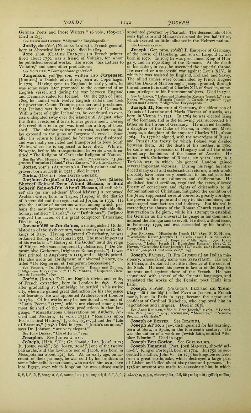 German Poets and Prose Writers,” (6 vols., 1805-11.) Died in 1835. See Ersch und Gruber, “Allgemeine Encyklopaedie.” Jordy, zhoR'de', (Nicolas Louis,) a French general, bprn at Abreschwiller in 1758; died in 1825. Jore, zhoR, (Claude FRANgois,) a French printer, lived about 1750, was a friend of Voltaire, for whom he published several works. He wrote “ Six Letters to Voltaire,” and some other productions. See Voltaire, “ Correspondance gdndrale.” Jorgenson, yoR'gen-son, written also Jiirgensen, (Jorgen,) a Danish adventurer, born at Copenhagen in 1779. Having gone to England in early youth, he was some years later promoted to the command of an English vessel, and during the war between England and Denmark sailed for Iceland. On the 25th of June, 1809, he landed with twelve English sailors and took the governor, Count Trampe, prisoner, and proclaimed that Iceland was free and independent of Denmark. With a force of eight Icelanders, he continued to exer- cise undisputed sway over the island until August, when the British restored it to its former government. During this revolution not a gun was fired nor a drop of blood shed. The inhabitants feared to resist, as their capital lay exposed to the guns of Jorgenson’s vessel. Soon after his return to England he became very dissipated, and was finally convicted and transported to New South Wales, where he is supposed to have died. While in Newgate, before his transportation, he wrote a work en- titled “The Religion of Christ the Religion of Nature.” See Sir Wm. Hooker, “Tour in Iceland;” Skulason, “J. Jiir- gensens Usurpation i Island,” 1832 ; Erslew, “ Forfatter-Lexicon.” Jorisz, yoR'is, (Augustin,) a Dutch painter and en- graver, born at Delft in 1525 ; died in 1552. Jorisz, (David.) See David George. Jorjctnee, Jorj&ni, or Djordjani, jor-ji'nee, (Saeed Shereef Zein-ed-Deen Abool Hassan, or Said Scherif Zein-ed-Din Abou’l Hassan, sa-eed' sh£r- eef' zan (or zin) ed-deen' i'bdol his'san,) a renowned Arabian writer, born in Tagoo, (Tagou,) in the district of Asterabad and the region called Jorjan, in 1339. He was the author of numerous works, among which per- haps the most important is an extremely valuable dic- tionary, entitled “ Tarafat,” (i.e. “ Definitions.”) Jorjanee enjoyed the favour of the great conqueror Tamerlane. Died in 1413. _ Jor-nan'des or Jor-da'nes, a distinguished Gothic historian of the sixth century, was secretary to the Gothic kings of Italy. Having embraced Christianity, he was ordained Bishop of Ravenna in 552. The most important of his works is a “ History of the Goths” until the reign of Vitiges, who was conquered by Belisarius, (“ De Ge- tarum sive Gothorum, Origine et Rebus gestis.”) It was first printed at Augsburg in 1515, and is highly prized. He also wrote an abridgment of universal history, en- titled “ De Regnorum et Temporum Successione.” See Vossius, “De Historicis Latinis;” Ersch und Gruber, “ Allgemeine EncyklopaedieD. W. Moller, “ Disputatio Circu- laris de Jornande,” 1690. Jor'tin, (John,) D.D., an English divine and critic, of French extraction, born in London in 1698. Soon after graduating at Cambridge he settled in his native city, where he gained great distinction for his eloquence and learning. He was appointed Archdeacon of London in 1764. Of his works may be mentioned a volume of “Latin Poems,” (1722,) which are classed among the most finished of the modern productions in that lan- guage, “ Miscellaneous Observations on Authors, An- cient and Modern,” (2 vols., 1732,) “Remarks upon Ecclesiastical History,” (5vols., 1751-73,) and the “Life of Erasmus,” (1758.) Died in 1770. “Jortin’s sermons,” says Dr. Johnson, “are very elegant.” See John Disney, “Life of Jortin,” 1792. Josapliat. See Jehoshaphat. Jo'seph, [Heb. '[Dl1; Gr. ’luo7/ij>; Lat. Jose'phus; It. Josef, yo-sSf'; Sp. Josef, Ho-sSf',] one of the twelve patriarchs, and the favourite son of Jacob, was born in Mesopotamia about 1525 B.c. At an early age, on ac- count of their jealousy, he was sold by his brothers to some Ishmaelitish merchants, who carried him as a slave into Egypt, over which kingdom he was subsequently appointed governor by Pharaoh. The descendants of his sons Ephraim and Manasseh formed the two half-tribes, which exerted no little influence in the Hebrew nation. See Genesis xxxv.-l. Joseph [Ger. pron. yo'sSf] I., Emperor of Germany, of the house of Hapsburg, and son of Leopold I., was born in 1676. In 1687 he was proclaimed King of Hun- gary, and in 1690 King of the Romans. At the death of his father, in 1705, he ascended the imperial throne, lie carried on a successful war against Louis XIV., in which he was assisted by England, Holland, and Savoy. The allied armies were commanded by Prince Eugene and the Duke of Marlborough. Joseph granted, through the influence (it is said) of Charles XII. of Sweden, nume- rous privileges to his Protestant subjects. Died in 1711. See G. Lange, “Leben undThaten des Kaysers Joseph I.,” 1712; Franz Wagner, “Historia Josephi I. Ciesaris Augusti,” 1745; Ersch und Gruber, “Allgemeine Encyklopaedie.” Joseph II., Emperor of Germany, the eldest son of Francis of Lorraine and Maria Theresa of Austria, was born in Vienna in 1741. In 1764 he was elected King of the Romans, and in the following year succeeded his father on the throne of Germany. He married Isabella, a daughter of the Duke of Parma, in 1760, and Maria Josepha, a daughter of the emperor Charles VII., about 1764. In 1772 he signed, with the sovereigns of Russia and Prussia, the treaty by which Poland was divided between them. At the death of his mother, in 1780, he came into possession of Hungary and all the other hereditary dominions of the house of Austria. He united with Catherine of Russia, six years later, in a Turkish war, in which his general Laudon gained several important victories. During his reign he intro- duced many civil and ecclesiastical reforms, which would probably have been very beneficial to his subjects had he acted with more calmness and deliberation. He abolished feudal serfdom, regulated the taxes, allowed liberty of conscience and rights of citizenship to all denominations of Christians, mitigated the condition of the Jews, suppressed several convents, greatly abridged the power of the pope and clergy in his dominions, and encouraged manufactures and industry. But his zeal in correcting the abuses of the Roman Church caused an insurrection in Belgium; while his attempt to establish the German as the universal language in his dominions induced the Hungarians to revolt. He died, without issue, in February, 1790, and was succeeded by his brother, Leopold II. See Paganel, “Histoire de Joseph II,” 1843; F. X. Huber, “Geschichte Kaiser Joseph’s II.,” 2 vols., 1792; L. A. de Carac- cioli, “Vie de Joseph II, Empereur d’AUemagne,” 1790; Ignaz Cornova, “Leben Joseph II., Romischen Kaisers,” 1802; C. T. Heyne, “ Geschichte Kaiser Joseph’s II.,” 2 vols., 1848; Ramshorn, “ Kaiser Joseph II. und seine Zeit,” 1843. Joseph, Father, [It. Fra Giuseppe,] an Italian mis- sionary, whose family name was Sebastiani. He went to Persia, and obtained no little influence at the court of the Shah. He used his power in favour of the English interests and against those of the French. He was acquainted with several of the Oriental languages, and translated the works of the Persian poet Hafiz into Latin. Joseph, zho'zlf', (FRANgois Leclerc du Trem- blay—dii tRSm'bli',) called Father Joseph, a French monk, born in Paris in 1577, became the agent and confidant of Cardinal Richelieu, who employed him in negotiations and intrigues. Died in 1638. See Abb^ Richard, “Vie du P^re Joseph,” 2 vols.; “Le veri- table Pere Joseph,” 1704; Richelieu, “Memoires;” “Nouvelle Biographie Generale.” Joseph of Exeter. See Iscanius. Joseph Al'bo, a Jew, distinguished for his learning, born at Sora, in Spain, in the fourteenth century. He was the author of a work on Jewish faith, entitled “ Se- pher Ikkarim.” Died in 1430. Joseph Ben Gorion. See Gorionides. Joseph Emanuel, [Port. Joz£ Manoel, zho-zV mi- no-Sl',1 King of Portugal, born in 1714. In 1750 he suc- ceeded his father, John V. In 1755 his kingdom suffered from a great earthquake, which destroyed a large part of Lisbon and killed about sixty thousand persons. In 1758 an attempt was made to assassinate him, in which