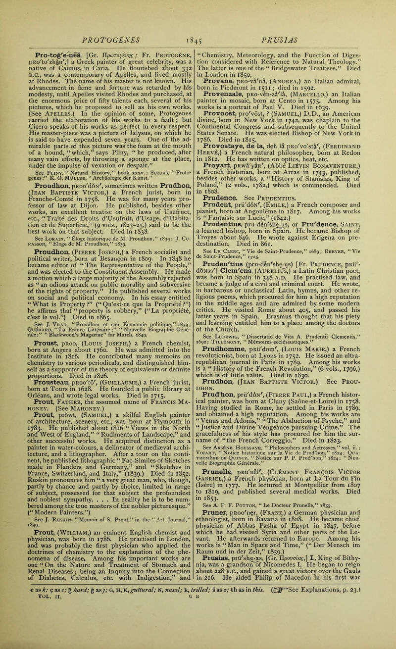 Fro-tog'e-nes, [Gr. UfM.no)ivr]r; Fr. Protogene, pRo'to'zh&n',] a Greek painter of great celebrity, was a native of Caunus, in Caria. He flourished about 332 B.C., was a contemporary of Apelles, and lived mostly at Rhodes. The name of his master is not known. His advancement in fame and fortune was retarded by his modesty, until Apelles visited Rhodes and purchased, at the enormous price of fifty talents each, several of his pictures, which he proposed to sell as his own works. (See Apelles.) In the opinion of some, Protogenes carried the elaboration of his works to a fault ; but Cicero speaks of his works as perfect in every respect. His master-piece was a picture of Ialysus, on which he is said to have expended seven years. One of the ad- mirable parts of this picture was the foam at the mouth of a hound, “ which,” says Pliny, “ he produced, after many vain efforts, by throwing a sponge at the place, under the impulse of vexation or despair.” See Pliny, “Natural History,” book xxxv.; Suilias, “Proto- genes;” K. O. Muller, “ Archaologie der Kunst.” Proudhon, pRoo'dius/, sometimes written Prudhon, (Jean Baptiste Victor,) a French jurist, born in Franche-Comte in 1758. He was for many years pro- fessor of law at Dijon. He published, besides other works, an excellent treatise on the laws of Usufruct, etc., “Traite des Droits d’Usufruit, d’Usage, d’Habita- tion et de Superficie,” (9 vols., 1823-25,) said to be the best work on that subject. Died in 1838. See Lorain, “ filoge historique de M. Proudhon,” 1839; J. Cu- rasson, “Eloge de M. Proudhon,” 1839. Proudhon, (Pierre Joseph,) a French socialist and political writer, born at Besangon in 1809. In 1848 he became editor of “ The Representative of the People,” and was elected to the Constituent Assembly. He made a motion which a large majority of the Assembly rejected as “an odious attack on public morality and subversive of the rights of property.” He published several works on social and political economy. In his essay entitled “What is Property?” (“Qu’est-ce que la Propriete ?”) he affirms that “property is robbery,” (“La propriete, c’est le vol.”) Died in 1865. See J. Vrau, “Proudhon et son £conomie politique,” 1833; Qu£rard, “La France Litt^raire ;” “Nouvelle Biographie Gend- rale;” “Blackwood’s Magazine” for March, 1849. Proust, pRoo, (Louis Joseph,) a French chemist, born at Angers about 1760. He was admitted into the Institute in 1816. He contributed many memoirs on chemistry to various periodicals, and distinguished him- self as a supporter of the theory of equivalents or definite proportions. Died in 1826. Prousteau, pRoo'to', (Guillaume,) a French jurist, born at Tours in 1628. He founded a public library at Orleans, and wrote legal works. Died in 1715. Prout, Father, the assumed name of Francis Ma- honey. (See Mahoney.) Prout, prowt, (Samuel,) a skilful English painter of architecture, scenery, etc., was born at Plymouth in 1783. He published about 1816 “Views in the North and West of England,” “Rudiments of Landscape,” and other successful works. He acquired distinction as a painter in water-colours, a delineator of mediaeval archi- tecture, and a lithographer. After a tour on the conti- nent, he published lithographic “ Fac-Similes of Sketches made in Flanders and Germany,” and “ Sketches in France, Switzerland, and Italy,” (1839.) Died in 1852. Ruskin pronounces him “ a very great man, who, though, partly by chance and partly by choice, limited in range of subject, possessed for that subject the profoundest and noblest sympathy. ... In reality he is to be num- bered among the true masters of the nobler picturesque.” (“Modern Painters.”) See J. Ruskin, “Memoir of S. Prout,” in the “Art Journal,” 1849. Prout, (William,) an eminent English chemist and physician, was born in 1786. He practised in London, and was probably the first physician who applied the doctrines of chemistry to the explanation of the phe- nomena of disease. Among his important works are one “On the Nature and Treatment of Stomach and Renal Diseases ; being an Inquiry into the Connection of Diabetes, Calculus, etc. with Indigestion,” and “Chemistry, Meteorology, and the Function of Diges- tion considered with Reference to Natural Theology.” The latter is one of the “Bridgewater Treatises.” Died in London in 1850. Provana, pRo-vi'ni, (Andrea,) an Italian admiral, born in Piedmont in 1511 ; died in 1592. Provenzale, pRo-v^n-zi'li, (Marcello,) an Italian painter in mosaic, born at Cento in 1575. Among his works is a portrait of Paul V. Died in 1639. Provoost, pro'vost, ? (Samuel,) D.D., an American divine, born in New York in 1742, was chaplain to the Continental Congress and subsequently to the United States Senate. He was elected Bishop of New York in 1786. Died in 1815. Provostaye, de la, deh It pRo'vo'sti', (Ferdinand Herv£,) a French natural philosopher, born at Redon in 1812. He has written on optics, heat, etc. Froyart, pRwi'yiR', (Abbe Li£vin Bonaventure,) a French historian, born at Arras in 1743, published, besides other works, a “ History of Stanislas, King of Poland,” (2 vols., 1782,) which is commended. Died in 1808. Prudence. See Prudentius. Prudent, prii/doN', (Emile,) a French composer and pianist, born at Angouleme in 1817. Among his works is “Fantaisie sur Lucie,” (1842.) Prudentius, pru-dgn'shems, or Pru'dence, Saint, a learned bishop, born in Spain. He became Bishop of Troyes about 846. He wrote against Erigena on pre- destination. Died in 861. See Lf. Clerc, “Vie de Saint-Prudence,” 1689; Breyer, “Vie de Saint-Prudence,” 1725. Fruden'tius (pru-din'she-us) [Fr. Prudence, pRii'- d6Nss'] Clem'ens, (Aurelius^) a Latin Christian poet, was born in Spain in 348 a.d. He practised law, and became a judge of a civil and criminal court. He wrote, in barbarous or unclassical Latin, hymns, and other re- ligious poems, which procured for him a high reputation in the middle ages and are admired by some modern critics. He visited Rome about 405, and passed his latter years in Spain. Erasmus thought that his piety and learning entitled him to a place among the doctors of the Church. See Ludewig, “Dissertatio de Vita A. Prudentii dementis,” 1692; Tillemont, “ Mdmoires ecclesiastiques.” Prudhomme, pRii'dom', (Louis Marie,) a French revolutionist, born at Lyons in 1752. He issued an ultra- republican journal in Paris in 1789. Among his works is a “ History of the French Revolution,” (6 vols., 1796,) which is of little value. Died in 1830. Prudhon, (Jean Baptiste Victor.) See Prou- dhon. Prud’hon, prii'dbN', (Pierre Paul,) a French histor- ical painter, was born at Cluny (Saone-et-Loire) in 1758. Having studied in Rome, he settled in Paris in 1789, and obtained a high reputation. Among his works are “Venus and Adonis,” “The Abduction of Psyche,” and “Justice and Divine Vengeance pursuing Crime.” The gracefulness of his style has procured for him the sur- name of “the French Correggio.” Died in 1823. See Arsine Houssaye, “ Philosophers and Actresses,” vol. ii. ; Voiart, “ Notice historique sur la Vie de Prud’hon,” 1824 ; Qua- TREMfeRE de Quincy, “ Notice sur P. P. Prud’hon,” 1824; “Nou- velle Biographie Generate. ” Prunelle, pRii'nSl', (Clement Francois Victor Gabriel,) a French physician, born at La Tour du Pin (Isgre) in 1777. He lectured at Montpellier from 1807 to 1819, and published several medical works. Died in 1853. See A. F. F. Potton, “ Le Docteur Prunelle,” 1855. Pruner, pRoo'ner, (Franz,) a German physician and ethnologist, born in Bavaria in 1808. He became chief physician of Abbas Pasha of Egypt in 1847, before which he had visited Syria and other parts of the Le- vant. He afterwards returned to Europe. Among his works is “Man in Space and Time,” (“ Der Mensch im Raum und in der Zeit,” 1859.) Prusias, prii'she-as, [Gr. IIpovaiag,] I., King of Bithy- nia, was a grandson of Nicomedes I. He began to reign about 228 B.C., and gained a great victory over the Gauls in 216. He aided Philip of Macedon in his first war c as k; 9 as s; g hard; g as j; G, H, K, guttural; N, nasal; R, trilled; s as 2; fch as in this. (JCI^See Explanations, p. 23.1 VOL. 11. 0 B