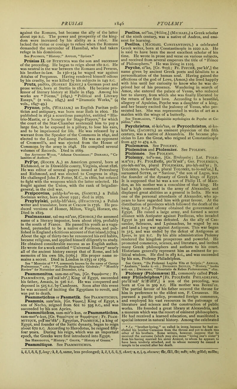 against the Romans, but became the ally of the latter about 190 B.c. The power and prosperity of the king- dom were increased by his ability as a ruler. - He lacked the virtue or courage to refuse when the Romans demanded the surrender of Hannibal, who had taken refuge in his dominions. See Polybius, “History;” Appian, “Syriaca.” Prusias II. of Bithynia was the son and successor of the preceding. He began to reign about 180 B.C. He was neutral in the war between the Romans and Perseus, his brother-in-law. In 156-154 he waged war against Attalus of Pergamus. Having rendered himself odious by his cruelty, he was killed by his subjects in 149 B.c. Prutz, pRoots, (Robert Ernst,) a German poet and prose writer, born at Stettin in 1816. He became pro- fessor of literary history at Halle in 1849. Among his works are “Poems,” (1841,) “Political and Literary Essays,” (2 vols., 1847,) and “Dramatic Works,” (4 vols., 1847-49.) Prynne, pr!n, (William,) an English Puritan poli- tician and antiquary, was born near Bath in 1600. He published in 1632 a scurrilous pamphlet, entitled “ His- trio-Mastix, or a Scourge for Stage-Players,” for which the court of the Star-Chamber sentenced him to pay a large fine, to be exposed in a pillory, to lose his ears, and to be imprisoned for life. He was released by a warrant from the Speaker of the Commons in 1641, and elected to the Long Parliament. He was an opponent of Cromwell’s, and was ejected from the House of Commons by the army in 1648. He compiled several volumes of Records. Died in 1669. See Anthony Wood, “Athens Oxonienses;” Disraeli, “Ca- lamities of Authors.” Pry'or, (Roger A.,) an American general, born at Richmond, or in Dinwiddie county, Virginia, about 1826. He was editor of several papers issued at Petersburg and Richmond, and was elected to Congress in 1859. He challenged John F. Potter, M.C., in i860, but refused to fight with the weapons which the latter selected. He fought against the Union, with the rank of brigadier- general, in the civil war. Przipcovius, pzhip-ko've-us, (Samuel,) a Polish Socinian writer, born about 1592; died in 1670. Przybylski, pzhlp-bll'skee, (Hyacinth,) a Polish writer and translator, born at Cracow in 1756. He pro- duced versions of Homer, Milton, Virgil, Horace, etc. Died in 1819. Psalmanazar, sal-ma-na'zar, (George,) the assumed name of a literary impostor, born about 1679, probably in the south of France. He passed his youth as a vaga- bond, pretended to be a native of Formosa, and pub- lished in England a fictitious account of that island, (1704.) About the age of thirty-two he renounced his evil habits, became religious, and applied himself diligently to study. He obtained considerable success as an English author. He wrote for a work entitled “ Universal History” nearly all of the ancient history except that of Rome, and left memoirs of his own life, (1765.) His proper name re- mains a secret. Died in London in 1753 or 1763. See “ Memoirs of * * *, commonly known by the name of George Psalmanazar,” 1765; “ Nouvelle Biographie Gdndrale;” “Monthly Review” for November and December, 1764. Psammenitus, sam-me-m'tus, [Gr. ’ia/i/A/vLTOc; Fr. PsAMMIiNlTE, psl'mi/n^t',] King of Egypt, succeeded his father, Amasis, in 526 B.C. He was conquered and deposed in 525 b.c. by Cambyses. Soon after this event he was accused of inciting the Egyptians to revolt, and was put to death. Psammetichus or Psametik. See Psammitichus. Psammis, sam'mis, [Gr. La/i/iif,] King of Egypt, a son of Necho, reigned from 601 to 595 B.C., and was succeeded by his son Apries. Psammitichus, sam-mit'e-kus, or Psammetichus, sam-met'e-kus, [Gr. irafi/urixoi or •t'a/ifir/nxoc ; Fr. Psam- mitique, psi'me't£k'; Egyptian, Psametik,] a king of Egypt, and founder of the Saitic dynasty, began to reign about 670 B.C. According to Herodotus, he reigned fifty- four years. During his reign, which was an important epoch, the Greeks were first introduced into Egypt. See Herodotus, “History;” Grote, “ History of Greece.” Psammitique. See Psammitichus. Fsellus, sel'lus, [FeAAof,] (Michael,) a Greek scholar of the ninth century, was a native of Andros, and emi- nent for learning. Fsellus, (Michael Constantinus,) a celebrated Greek writer, born at Constantinople in 1020 a.d. He is said to have been the most excellent scholar of his time. He wrote in prose and verse on various subjects, and received from several emperors the title of “ Prince of Philosophers.” He was living in 1105. Psyche, si'ke, [Gr. Lupj ; Fr. Psych fi, pse'kV,] the name given by ancient Greek poets and fabulists to a personification of the human soul. Having gained the affections of the god of Love, (Amor,) she lived happily with him until her curiosity to know who he was de- prived her of his presence. Wandering in search of Amor, she entered the palace of Venus, who reduced her to slavery, from which she was finally liberated by the return of her first love. According to a beautiful, allegory of Apuleius, Psyche was a daughter of a king, and her beauty excited the jealousy of Venus, who per- secuted her. She was represented in works of art as a maiden with the wings of a butterfly. See Thorlacius, “ Disquisitio mythologica de Psyche et Cu- pidine,” 1801. Fsychristus, si-kris'tus, or Psycochristus, sl-ko- kris'tus, (Jacobus,) an eminent physician of the fifth century, was a native of Alexandria. He became phy- sician to Leo the Great, who reigned at Constantinople from 457 to 474 A.D. Ptolemaeus. See Ptolemy. Ptolemaus and Ptolemaer. See Ptolemy. Ptolemee. See Ptolemy. Ptolemy, tol'e-me, [Gr. Tlrole/ialo^; Lat. Ptole- m/e'us ; Fr. Ptol£m£e, ptodVmV; Ger. Ptolemaus, pto-leh-ma'us, plural Ptolemaer, pto-leh-ma'er; It. Tolomeo, to-lo-ma'o, plural Tolomei, to-lo-ma/ee,] I, surnamed Soter, or “ Saviour,” the son of Lagus, was the founder of the dynasty of Greek kings of Egypt. It is supposed that he was a son of Philip II. of Mace- don, as his mother was a concubine of that king. He had a high command in the army of Alexander, and displayed great abilities as a general in India. He was one of the personal attendants of Alexander, who ap- pears to have regarded him with great favour. At the distribution of provinces which followed the death of the king, (323 B.c.,) Ptolemy obtained the government of Egypt. He raised a large army, and formed a secret alliance with Antipater against Perdiccas, who invaded Egypt in 321 and was defeated. As the ally of Cas- sander, Seleucus, and Lysimachus, he waged by sea and land a long war against Antigonus. This war began in 315, and was ended by the defeat of Antigonus at Ipsus, in 301 B.c. By his able administration Ptolemy rendered the kingdom prosperous and powerful. He promoted commerce, science, and literature, and invited many Greek philosophers and authors to his court. Historians generally represent him as eminent for po- litical wisdom. He died in 283 b.c., and was succeeded by his son, Ptolemy Philadelphus. See Geier, “De Ptolemsei Lagidas Vita et Scriptis;” Arrian, “ Anabasis,” books ii.-vii.; Diodorus Siculus, “ History,” books xvii.-xx.; Drumann, “Dissertatio de Rebus Ptolemzeorum,” 1821. Ptolemy (Ptolemaeus) II., commonly called Ptol- emy Philadelphus* [Fr. Ptol£m£e Philadelphe, pto'li'mi' fe'lt'dSlf',] a son of the preceding, was born at Cos in 309 B.c. His mother was Berenice. The partial favour of his father secured the throne for him in preference to the eldest son, P. Ceraunus. He pursued a pacific policy, promoted foreign commerce, and employed his vast resources in the patronage of literature and science and the construction of public works. He founded a great library at Alexandria, and a museum which was the resort of eminent philosophers. He had received a learned education, and manifested a special interest in natural history. Among the celebrated * I.e. “brother-loving,” so called in irony, because he had ex- cluded his brother Ceraunus from the throne and put to death two other of his brothers. Some writers, however, suppose that he received the surname (which may also mean “loving one’s sister”) from his having married his sister Arsinoe, to whom he appears to have been tenderly attached, and to whose memory he caused a temple to be erected after her death.