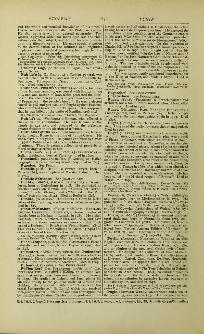 and the whole astronomical knowledge of his times.” His astronomical theory is called the Ptolemaic system. He also wrote a work on general geography, (rew- ypaQiKr/ 'Ytpr/yriou;,) which for many ages was the chief authority on that subject, and did not become obsolete until the fifteenth century. He gave special attention to the determination of the latitudes and longitudes of places by mathematical processes, but neglected the descriptive part of geography. See Schaubach, “ Ueber den Griechischen Astronomen C. Ptolemaeus,” 1825; Fabricius, “Bibliotheca Graeca;” Heeren, “ Commentatio de Fontibus Geographicorum Ptolemaei,” etc., 1828; Dr. Hoefer, article in the “ Nouvelle Biographie G4n4rale.” Ptolemy Lagi, (or the son of Lagus.) See Ptol- emy I. SOTER. Pub-lic'o-la, (L. Gellius,) a Roman general, was elected consul in 72 B.c., and was defeated in battle by Spartacus. He supported Cicero in opposition to Cati- line. Died soon after 55 b.c. Publicola, (Publius Valerius,) one of the founders of the Roman republic, was consul with Brutus in 509 B.c., and was author of laws which protected the liber- ties of the common people, who gave him the surname of Publicola, “ the people’s friend.” He was re-elected consul in 508 and 507 B.c., and fought against Porsena, who attempted to restore the Tarquins. It is supposed that he was killed at the battle of Regillus, (496 B.c.) See Niebuhr, “ History of Rome Cicero, “De Republica.” Pub-lil'I-us, (Vol'ero,) a Roman, who effected a change in the constitution. He was tribune of the people in 472 b.c., and procured for the plebeians greater freedom in the election of tribunes. Pub'll-us Sy'rus, an eminent mimographer, born in Syria, lived at Rome in the time of Julius Caesar. Pie was a slave in his youth. At games exhibited by Caesar in 45 b.c. Publius excelled all competitors as a composer of mimes. There is extant a collection of proverbs or moral sayings ascribed to him. Pucci, poot'chee, [Lat. Puc'cius,] (Francesco,) an Italian theologian, born at Florence ; died in 1600. Puccinelli, poot-che-neFlee, (Placido,) an Italian biographer, born in Tuscany about 1609; died in 1685. Puccius. See Pucci. Pucelle, pii'sSK, (Ren£,) a French lawyer, born in Paris in 1655, was a nephew of Marshal Catinat. Died in 1745. Pucelle d’Orleans. See Joan of Arc. Puchta, pSoK'ti, (Georg Friedrich,) a German jurist, born at Cadolzburg in 1798. He published an excellent work on Roman law, “Cursus der Institu- tionen,” (3 vols., 1841-47,) and a “Manual of the Pan- dects,” (5th edition, 1854.) Died at Berlin in 1846. Puchta, (Wolfgang Heinrich,) a German jurist, father of the preceding, was born near Erlangen in 1769 ; died in 1845. Fiickler-Muskau, puk'ler moos'kow, (Hermann Ludwig Heinrich,) Prince of, a German writer of travels, born at Muskau, in Lusatia, in 1785. He visited England, France, Northern Africa, and Asia, and gave an account of those countries in a work entitled “ Let- ters of a Defunct,” (“Briefe eines Verstorbenen,” 1830.) This was followed by “Semilasso in Africa,” (1836,) and other sketches of travel. Died in 1871. See the “London Quarterly Review” for June, 1837; “Foreign Quarterly Review” for May, 1832, May, 1834, and July, 1836. Puech-Dupont, push dii'pdiN', (Leonard,) a French naturalist and anatomist, born at Bayeux in 1795; died in 1828. Pufendorf, poo'fen-doRr, written also Puffendorf, (Esaias,) a German writer, born in 1628, was a brother of Samuel. He is supposed to be the author of a satirical work entitled “ Anecdotes of Sweden.” Died in 1689. Pufendorf, (Samuel.) See Puffendorf. Puf'fen-dorf, [Ger. Pufendorf, poo'fen-doRf'; Lat. Pufendor'fius,] (Samuel,) Baron, an eminent Ger- man jurist and publicist, born near Chemnitz, in Saxony, in 1632. He studied at Leipsic and Jena, giving his attention chiefly to the political works of Grotius and Hobbes. He published in 1660 his “Elements of Uni- versal Jurisprudence,” (in Latin,) which was received with general favour. Puffendorf was soon after appointed by the Elector-Palatine, Charles Louis, professor of the law of nature and of nations at Heidelberg, that chair having been created expressly for him. He exposed the absurdities of the constitution of the Germanic empire in his work “De Statu Imperii Germanici,” published under the name of “Severini de Mozambano,” (1667,) which attracted great attention. On the invitation of Charles XI. of Sweden, he accepted a similar professor- ship at Lund in 1670. He brought out in 1672 his greatest work, entitled “On the Law of Nature and of Nations,” (“ De Jure Naturae et Gentium.”) This treat- ise is regarded as superior in some respects to that of Grotius. The new principles which he advocated were violently opposed by some of his contemporaries; but the work procured for him a durable European reputa- tion. He was subsequently appointed historiographer to the King of Sweden, and made a baron. Died at Berlin in 1694. See Jenisch, “Vita Pufendorfii,” 1802; Daniel Muller, “Laudes Pufendorfii,” 1723; Nic£ron, “Memoires;” Sax, “Ono- masticon.” Pugatchef. See Poogatchef. Pugatschew. See Poogatchef. Puget, pii'zhi', (Francois,) a French painter and architect, was a son of Pierre, noticed below. He excelled in portraits. Died in 1707. Puget, (Hilarion Paul Francois Bienvenu,) a French general, born in Paris in 1754. He had a high command in the campaign against Spain in 1793. Died in 1828. Puget, (Louis,) a French naturalist, born at Lyons in 1629. He gained distinction by researches on magnetism. Died in 1709. Puget, (Pierre,) an eminent French sculptor, archi- tect, and painter, born at Marseilles in 1622, was a pupil of Pietro da Cortona, with whom he worked at Rome. He worked as architect at Marseilles, where he also painted some historical pieces. About 1655 he renounced painting, on account of ill health, and devoted himself to sculpture, on which his celebrity is founded. At Genoa, where he passed some years, he executed an admirable statue of Saint Sebastian, abas-relief of the Assumption, and other works. Having been invited by Colbert, he returned to France in 1669, after which he produced, as sculptor, “ Alexander and Diogenes,” and “ Milo of Cro- tona,” which is regarded as his master-piece. He has been called “ the Michael Angelo of France.” Died at Marseilles in 1694. See Cicognara, “ Storia della Scultura:” Pmf.ric-David, “Vie de P. Puget, Peintre,” etc., 1S40; F^raud, “ Illloge historique de P. Puget,” 1807; A. Rabbe, “£loge de P. Puget,” 1807; “Nou- velle Biographie Generale. ” Pughe, pu, (William Owen,) a Welsh philologist and antiquary, born in Merionethshire in 1759. He published a “ Welsh-and-English Dictionary,” (1793- 1803,) a collection of old Welsh poetry and chronicles, entitled “Myvyrian Archaiology of Wales,” (1801-07,) and “Cambrian Biography,” (1803.) Died in 1835. Pugin, pii'zh&N', (Augustus,) an eminent architec- tural draftsman, born in Normandy about 1765, emi- grated to London in his youth. He published, besides other works, “ Specimens of Gothic Architecture, se- lected from Various Ancient Edifices of England,” (2 vols., 1821-23,) and “Specimens of the Architectural Antiquities of Normandy,” (1825-28.) Died in 1832. Pu'gin, (Augustus Northmore Wf.lby,) an able English architect, born in London in 1811, was a son of the preceding. He was a zealous Roman Catholic, and an admirer of the mediaeval Gothic style of archi- tecture. He designed the Cathedral of Saint Marie at Derby, and a great number of Roman Catholic churches at Liverpool, Oxford, Cambridge, Reading, Newcastle, and other places. It appears that his zeal would not permit him to build a Protestant church. His writings, one of which is entitled “ The True Principles of Pointed or Christian Architecture,” (1841,) contributed much to the prevalence of the Gothic style of churches. He ruined his constitution by excessive labour, was sent to a lunatic-asylum, and died in 1852. See B. Ferrey, “Recollections of A. N. Welby Pugin and Au- gustus Pugin;” “ Blackwood’s Magazine” for December, 1861. Pugin, (Edward Welby,) an architect, and a son of the preceding, was born in 1834. He designed several