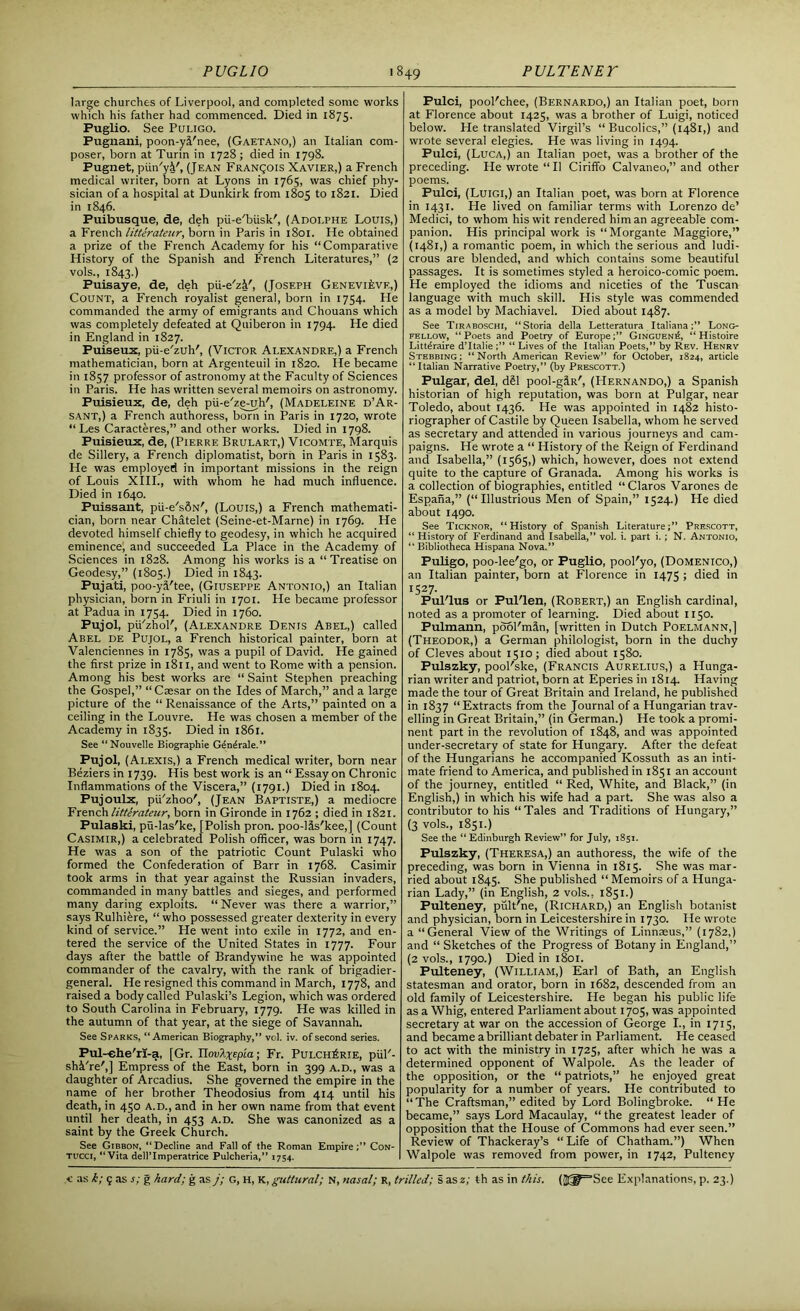 large churches of Liverpool, and completed some works which his father had commenced. Died in 1875. Puglio. See Puligo. Pugnani, poon-yi'nee, (Gaetano,) an Italian com- poser, born at Turin in 1728; died in 1798. Pugnet, piin'yi', (Jean Francois Xavier,) a French medical writer, born at Lyons in 1765, was chief phy- sician of a hospital at Dunkirk from 1805 to 1821. Died in 1846. Puibusque, de, deh pii-e'biisk', (Adoi.phe Louis,) a French litterateur, born in Paris in 1801. He obtained a prize of the French Academy for his “Comparative History of the Spanish and French Literatures,” (2 vols., 1843.) Puisaye, de, deh pii-e'zi', (Joseph Genevieve,) Count, a French royalist general, born in 1754. Lie commanded the army of emigrants and Chouans which was completely defeated at Quiberon in 1794. He died in England in 1827. Puiseux, pii-e'zuh', (Victor Alexandre,) a French mathematician, born at Argenteuil in 1820. He became in 1857 professor of astronomy at the Faculty of Sciences in Paris. He has written several memoirs on astronomy. Puisieux, de, deh pii-e'ze-uh', (Madeleine d’Ar- sant,) a French authoress, born in Paris in 1720, wrote “ Les Caracteres,” and other works. Died in 1798. Puisieux, de, (Pierre Brulart,) Vicomte, Marquis de Sillery, a French diplomatist, born in Paris in 1583. He was employed in important missions in the reign of Louis XIII., with whom he had much influence. Died in 1640. Puissant, pii-e'sSN', (Louis,) a French mathemati- cian, born near Chatelet (Seine-et-Marne) in 1769. He devoted himself chiefly to geodesy, in which he acquired eminence, and succeeded La Place in the Academy of Sciences in 1828. Among his works is a “ Treatise on Geodesy,” (1805.) Died in 1843. Pujati, poo-y3.'tee, (Giuseppe Antonio,) an Italian physician, born in Friuli in 1701. He became professor at Padua in 1754. Died in 1760. Pujol, pii'zhol', (Alexandre Denis Abel,) called Abel de Pujol, a French historical painter, born at Valenciennes in 1785, was a pupil of David. He gained the first prize in 1811, and went to Rome with a pension. Among his best works are “ Saint Stephen preaching the Gospel,” “ Caesar on the Ides of March,” and a large picture of the “ Renaissance of the Arts,” painted on a ceiling in the Louvre. He was chosen a member of the Academy in 1835. Died in 1861. See “Nouvelle Biographie (Lncrale. ’ ’ Pujol, (Alexis,) a French medical writer, born near Beziers in 1739. His best work is an “ Essay on Chronic Inflammations of the Viscera,” (1791.) Died in 1804. Pujoulx, pu'zhoo', (Jean Baptiste,) a mediocre French litterateur, born in Gironde in 1762 ; died in 1821. Pulaski, pu-las'ke, [Polish pron. poo-Us'kee,] (Count Casimir,) a celebrated Polish officer, was born in 1747. He was a son of the patriotic Count Pulaski who formed the Confederation of Barr in 1768. Casimir took arms in that year against the Russian invaders, commanded in many battles and sieges, and performed many daring exploits. “ Never was there a warrior,” says Rulhifere, “ who possessed greater dexterity in every kind of service.” He went into exile in 1772, and en- tered the service of the United States in 1777. Four days after the battle of Brandywine he was appointed commander of the cavalry, with the rank of brigadier- general. He resigned this command in March, 1778, and raised a body called Pulaski’s Legion, which was ordered to South Carolina in February, 1779. He was killed in the autumn of that year, at the siege of Savannah. See Sparks, “American Biography,” vol. iv. of second series. Pul-ehe'rl-a, [Gr. JlovAxepia; Fr. Pui.ch£rie, piiF- sh&'re',] Empress of the East, born in 399 a.d., was a daughter of Arcadius. She governed the empire in the name of her brother Theodosius from 414 until his death, in 450 A.D., and in her own name from that event until her death, in 453 a.d. She was canonized as a saint by the Greek Church. See Gibbon, “Decline and Fall of the Roman Empire;” Con- tucci, “Vita dell’Imperatrice Pulcheria,” 1754, Pulci, pool'chee, (Bernardo,) an Italian poet, born at Florence about 1425, was a brother of Luigi, noticed below. He translated Virgil’s “ Bucolics,” (1481,) and wrote several elegies. He was living in 1494. Pulci, (Luca,) an Italian poet, was a brother of the preceding. He wrote “ 11 Ciriffo Calvaneo,” and other poems. Pulci, (Luigi,) an Italian poet, was born at Florence in 1431. He lived on familiar terms with Lorenzo de’ Medici, to whom his wit rendered him an agreeable com- panion. His principal work is “Morgante Maggiore,” (1481,) a romantic poem, in which the serious and ludi- crous are blended, and which contains some beautiful passages. It is sometimes styled a heroico-comic poem. He employed the idioms and niceties of the Tuscan language with much skill. His style was commended as a model by Machiavel. Died about 1487. See Tiraboschi, “Storia della Letteratura ItalianaLong- fellow, “Poets and Poetry of Europe;” Ginguen£, “ Histoire Litt^raire d’ltalie ;” “ Lives of the Italian Poets,” by Rev. Henry Stebbing ; “North American Review” for October, 1824, article “Italian Narrative Poetry,” (by Prescott.) Pulgar, del, d£l pool-g^R', (Hernando,) a Spanish historian of high reputation, was born at Pulgar, near Toledo, about 1436. He was appointed in 1482 histo- riographer of Castile by Queen Isabella, whom he served as secretary and attended in various journeys and cam- paigns. He wrote a “ History of the Reign of Ferdinand and Isabella,” (1565,) which, however, does not extend quite to the capture of Granada. Among his works is a collection of biographies, entitled “Claros Varones de Espana,” (“Illustrious Men of Spain,” 1524.) He died about 1490. See Ticknor, “History of Spanish Literature;” Prescott, “ History of Ferdinand and Isabella,” vol. i. part i. ; N. Antonio, “ Bibliotheca Hispana Nova.” Puligo, poo-lee'go, or Puglio, pool'yo, (Domenico,) an Italian painter, born at Florence in 1475 ; died in 1527- FulTus or Pul'len, (Robert,) an English cardinal, noted as a promoter of learning. Died about 1150. Pulmann, pool'min, [written in Dutch Poelmann,] (Theodor,) a German philologist, born in the duchy of Cleves about 1510; died about 1580. Pulszky, pool'ske, (Francis Aurelius,) a Hunga- rian writer and patriot, born at Eperies in 1814. Having made the tour of Great Britain and Ireland, he published in 1837 “Extracts from the Journal of a Hungarian trav- elling in Great Britain,” (in German.) He took a promi- nent part in the revolution of 1848, and was appointed under-secretary of state for Hungary. After the defeat of the Hungarians he accompanied Kossuth as an inti- mate friend to America, and published in 1851 an account of the journey, entitled “ Red, White, and Black,” (in English,) in which his wife had a part. She was also a contributor to his “Tales and Traditions of Hungary,” (3 vols., 1851.) See the “ Edinburgh Review” for July, 1851. Pulszky, (Theresa,) an authoress, the wife of the preceding, was born in Vienna in 1815. She was mar- ried about 1845. She published “ Memoirs of a Hunga- rian Lady,” (in English, 2 vols., 1831.) Fulteney, piilt'ne, (Richard,) an English botanist and physician, born in Leicestershire in 1730. He wrote a “General View of the Writings of Linnaeus,” (1782,) and “ Sketches of the Progress of Botany in England,” (2 vols., 1790.) Died in 1801. Pulteney, (William,) Earl of Bath, an English statesman and orator, born in 1682, descended from an old family of Leicestershire. He began his public life as a Whig, entered Parliament about 1705, was appointed secretary at war on the accession of George I., in 1715, and became a brilliant debater in Parliament. He ceased to act with the ministry in 1725, after which he was a determined opponent of Walpole. As the leader of the opposition, or the “ patriots,” he enjoyed great popularity for a number of years. He contributed to “The Craftsman,” edited by Lord Bolingbroke. “He became,” says Lord Macaulay, “ the greatest leader of opposition that the House of Commons had ever seen.” Review of Thackeray’s “ Life of Chatham.”) When Walpole was removed from power, in 1742, Pulteney