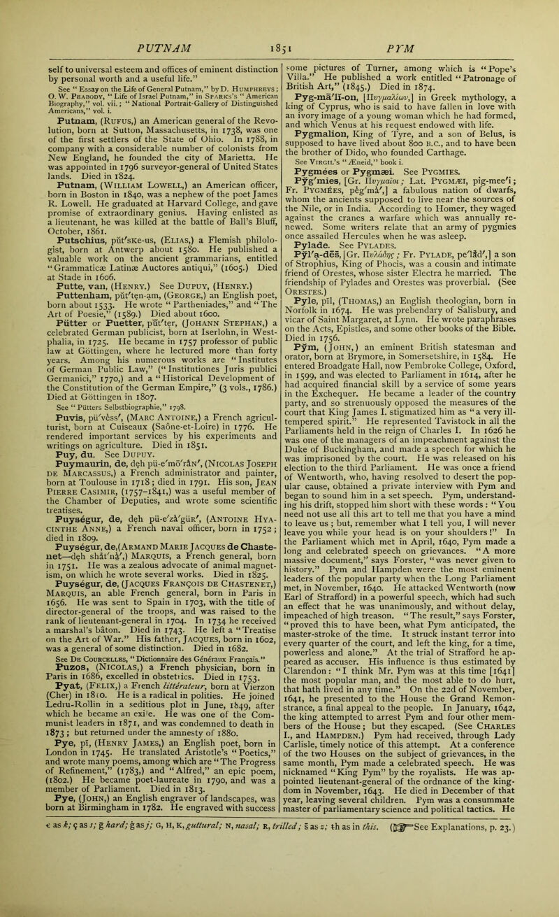 self to universal esteem and offices of eminent distinction by personal worth and a useful life.” See “ Essay on the Life of General Putnam,” byD. Humphreys; O. W. Peabody, “ Life of Israel Putnam,” in Sparks’s “ American Biography,” vol. vii.; “National Portrait-Gallery of Distinguished Americans,” vol. i. Putnam, (Rufus,) an American general of the Revo- lution, born at Sutton, Massachusetts, in 1738, was one of the first settlers of the State of Ohio. In 1788, in company with a considerable number of colonists from New England, he founded the city of Marietta. He was appointed in 1796 surveyor-general of United States lands. Died in 1824. Putnam, (William Lowell,) an American officer, born in Boston in 1840, was a nephew of the poet James R. Lowell. He graduated at Harvard College, and gave promise of extraordinary genius. Having enlisted as a lieutenant, he was killed at the battle of Ball’s Bluff, October, 1861. Putschius, put'sKe-us, (Elias,) a Flemish philolo- gist, born at Antwerp about 1580. He published a valuable work on the ancient grammarians, entitled “Grammaticas Latinae Auctores antiqui,” (1605.) Died at Stade in 1606. Futte, van, (Henry.) See Dupuy, (Henry.) Puttenliam, put'ten-am, (George,) an English poet, born about 1533. He wrote “ Partheniades,” and “ The Art of Poesie,” (1589.) Died about 1600. Piitter or Puetter, put'ter, (Johann Stephan,) a celebrated German publicist, born at Iserlohn, in West- phalia, in 1725. He became in 1757 professor of public law at Gottingen, where he lectured more than forty years. Among his numerous works are “ Institutes of German Public Law,” (“ Institutiones Juris publici Germanici,” 1770,) and a “ Historical Development of the Constitution of the German Empire,” (3 vols., 1786.) Died at Gottingen in 1807. See “ Piitters Selbstbiographie,” 1798. Puvis, pu'vtss', (Marc Antoine,) a French agricul- turist, born at Cuiseaux (Saone-et-Loire) in 1776. He rendered important services by his experiments and writings on agriculture. Died in 1851. Puy, du. See Dupuy. Puymaurin, de, deh pii-e'mo'rflN', (Nicolas Joseph de Marcassus,) a French administrator and painter, born at Toulouse in 1718; died in 1791. His son, Jean Pierre Casimir, (1757-1841,) was a useful member of the Chamber of Deputies, and wrote some scientific treatises. Puysegur, de, deh pii-e'z&'giiR', (Antoine Hya- cinthe Anne,) a French naval officer, born in 1752; died in 1809. Puysegur, de,( Armand Marie Jacques de Chaste- net—deh shit'ni',) Marquis, a French general, born in 1751. He was a zealous advocate of animal magnet- ism, on which he wrote several works. Died in 1825. Puysegur, de, (Jacques Franqois de Chastenet,) Marquis, an able French general, born in Paris in 1656. He was sent to Spain in 1703, with the title of director-general of the troops, and was raised to the rank of lieutenant-general in 1704. In 1734 he received a marshal’s baton. Died in 1743. He left a “Treatise on the Art of War.” His father, Jacques, born in 1602, was a general of some distinction. Died in 1682. See De Courcelles, “ Dictionnaire des Gendraux Frangais.” Puzos, (Nicolas,) a French physician, born in Paris in 1686, excelled in obstetiics. Died in 1753. Pyat, (Felix,) a French litterateur, born at Vierzon (Cher) in 1810. He is a radical in polities. He joined Ledru-Rollin in a seditious plot in June, 1849, after which he became an exi'e. He was one of the Com- munist leaders in 1871, and was condemned to death in 1873 ; but returned under the amnesty of 1880. Pye, pi, (Henry James,) an English poet, born in London in 1745. He translated Aristotle’s “Poetics,” and wrote many poems, among which are “ The Progress of Refinement,” (1783,) and “Alfred,” an epic poem, (1802.) He became poet-laureate in 1790, and was a member of Parliament. Died in 1813. Pye, (John,) an English engraver of landscapes, was born at Birmingham in 1782. He engraved with success some pictures of Turner, among which is “Pope’s Villa.” He published a work entitled “ Patronage of British Art,” (1845.) Died in 1874. Pyg-ma/li-on, [IIvy/taXiuv,] in Greek mythology, a king of Cyprus, who is said to have fallen in love with an ivory image of a young woman which he had formed, and which Venus at his request endowed with life. Pygmalion, King of Tyre, and a son of Belus, is supposed to have lived about 800 B.C., and to have been the brother of Dido, who founded Carthage. See Virgil’s “ iEneid,” book i. Pygmees or Pygmsei. See Pygmies. Pyg'mies, [Gr. IIvyfiaioi; Lat. Pygm/ei, pig-mee'i; Fr. Pygmies, p^'mi',] a fabulous nation of dwarfs, whom the ancients supposed to live near the sources of the Nile, or in India. According to Homer, they waged against the cranes a warfare which was annually re- newed. Some writers relate that an army of pygmies once assailed Hercules when he was asleep. Pylade._ See Pylades. Pyl'a-des, [Gr. IIvldidrig; Fr. Pylade, pe'lid',] a son of Strophius, King of Phocis, was a cousin and intimate friend of Orestes, whose sister Electra he married. The friendship of Pylades and Orestes was proverbial. (See Orestes.) Pyle, pH, (Thomas,) an English theologian, born in Norfolk in 1674. He was prebendary of Salisbury, and vicar of Saint Margaret, at Lynn. He wrote paraphrases on the Acts, Epistles, and some other books of the Bible. Died in 1756. Pym, (John,) an eminent British statesman and orator, born at Brymore, in Somersetshire, in 1584. He entered Broadgate Hall, now Pembroke College, Oxford, in 1599, and was elected to Parliament in 1614, after he had acquired financial skill by a service of some years in the Exchequer. He became a leader of the country party, and so strenuously opposed the measures of the court that King James I. stigmatized him as “a very ill- tempered spirit.” He represented Tavistock in all the Parliaments held in the reign of Charles I. In 1626 he was one of the managers of an impeachment against the Duke of Buckingham, and made a speech for which he was imprisoned by the court. He was released on his election to the third Parliament. He was once a friend of Wentworth, who, having resolved to desert the pop- ular cause, obtained a private interview with Pym and began to sound him in a set speech. Pym, understand- ing his drift, stopped him short with these words : “You need not use all this art to tell me that you have a mind to leave us; but, remember what I tell you, I will never leave you while your head is on your shoulders !” In the Parliament which met in April, 1640, Pym made a long and celebrated speech on grievances. “A more massive document,” says Forster, “was never given to history.” Pym and Hampden were the most eminent leaders of the popular party when the Long Parliament met, in November, 1640. He attacked Wentworth (now Earl of Strafford) in a powerful speech, which had such an effect that he was unanimously, and without delay, impeached of high treason. “ The result,” says Forster, “proved this to have been, what Pym anticipated, the master-stroke of the time. It struck instant terror into every quarter of the court, and left the king, for a time, powerless and alone.” At the trial of Strafford he ap- peared as accuser. His influence is thus estimated by Clarendon: “I think Mr. Pym was at this time [1641] the most popular man, and the most able to do hurt, that hath lived in any time.” On the 22d of November, 1641, he presented to the House the Grand Remon- strance, a final appeal to the people. In January, 1642, the king attempted to arrest Pym and four other mem- bers of the House ; but they escaped. (See Charles I., and Hampden.) Pym had received, through Lady Carlisle, timely notice of this attempt. At a conference of the two Houses on the subject of grievances, in the same month, Pym made a celebrated speech. He was nicknamed “King Pym” by the royalists. He was ap- pointed lieutenant-general of the ordnance of the king- dom in November, 1643. He died in December of that year, leaving several children. Pym was a consummate master of parliamentary science and political tactics. He