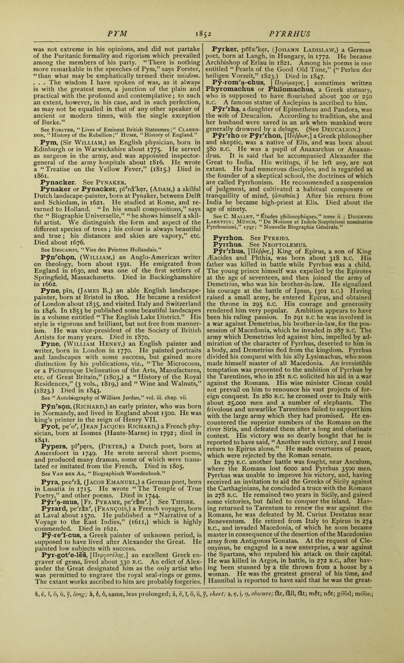 was not extreme in his opinions, and did not partake of the Puritanic formality and rigorism which prevailed among the members of his party. “There is nothing more remarkable in the speeches of Pym,” says Forster, “than what may be emphatically termed their wisdom. . . . The wisdom I have spoken of was, as it always is with the greatest men, a junction of the plain and practical with the profound and contemplative; to such an extent, however, in his case, and in such perfection, as may not be equalled in that of any other speaker of ancient or modern times, with the single exception of Burke.” See Forster, “ Lives of Eminent British Statesmen Claren- don, “History of the Rebellion;” Hume, “History of England.” Pym, (Sir William,) an English physician, born in Edinburgh or in Warwickshire about 1775. He served as surgeon in the army, and was appointed inspector- general of the army hospitals about 1816. He wrote a “Treatise on the Yellow Fever,” (1815.) Died in 1861. Pynacker. See Pynaker. Pynaker or Pynacker, pl'nfl'ker, (Adam,) a skilful Dutch landscape-painter, born at Pynaker, between Delft and Schiedam, in 1621. He studied at Rome, and re- turned to Holland. “ In his small compositions,” says the “ Biographie Universelle,” “he shows himself a skil- ful artist. We distinguish the form and aspect of the different species of trees; his colour is always beautiful and true; his distances and skies are vapory,” etc. Died about 1676. See Descamps, “Vies des Peintres Hollandais.” Pjfn'chon, (William,) an Anglo-American writer on theology, born about 1591. He emigrated from England in 1630, and was one of the first settlers of Springfield, Massachusetts. Died in Buckinghamshire in 1662. Pyne, pin, (James B.,) an able English landscape- painter, born at Bristol in 1800. He became a resident of London about 1835, and visited Italy and Switzerland in 1846. In 1853 he published some beautiful landscapes in a volume entitled “ The English Lake District.” His style is vigorous and brilliant, but not free from manner- ism. He was vice-president of the Society of British Artists for many years. Died in 1870. Pyne, (William Henry,) an English painter and writer, born in London in 1770. He painted portraits and landscapes with some success, but gained more distinction by his publications, viz., “The Microcosm, or a Picturesque Delineation of the Arts, Manufactures, etc. of Great Britain,” (1803,) a “History of the Royal Residences,” (3 vols., 1819,) and “ Wine and Walnuts,” (1823.) Died in 1843. See “Autobiography of William Jerdan,” vol. iii. chap. vii. Pyn'son, (Richard,) an early printer, who was born in Normandy, and lived in England about 1500. He was king’s printer in the reign of Henry VII. Pyot, pe'o', (Jean Jacques Richard,) a French phy- sician, born at Isomes (Haute-Marne) in 1792; died in 1841. Pypers, pi'pers, (Pieter,) a Dutch poet, born at Amersfoort in 1749. He wrote several short poems, and produced many dramas, some of which were trans- lated or imitated from the French. Died in 1805. See Van der Aa, “ Biographisch Woordenboek.” Pyra, pee'rfi, (Jacob Emanuel,) a German poet, born in Lusatia in 1715. He wrote “The Temple of True Poetry,” and other poems. Died in 1744. Pyr'a-mus, [Fr. Pyrame, pe'rim'.j See Thisbe. Pyrard, pe'rtR', (Franqois,) a French voyager, born at Laval about 1570. He published a “Narrative of a Voyage to the East Indies,” (1611,) which is highly commended. Died in 1621. Py -re'I-cus, a Greek painter of unknown period, is supposed to have lived after Alexander the Great. He painted low subjects with success. Pyr-got'e-les, [nvpyoriXr/^,] an excellent Greek en- graver of gems, lived about 330 B.C. An edict of Alex- ander the Great designated him as the only artist who was permitted to engrave the royal seal-rings or gems. The extant works ascribed to him are probably forgeries. Pyrker, pSSR'ker, (Johann Ladislaw,) a German poet, born at Langh, in Hungary, in 1772. He became Archbishop of Erlau in 1821. Among his poems is one entitled “ Pearls of the Good Old Time,” (“ Perlen der heiligen Vorzeit,” 1823.) Died in 1847. Fy-rom/a-ehus, [ Rupopiyo?, ] sometimes written Phyromachus or Pllilomachus, a Greek statuary, who is supposed to have flourished about 300 or 250 B.C. A famous statue of Asclepius is ascribed to him. Pyr'rha, a daughter of Epimetheus and Pandora, was the wife of Deucalion. According to tradition, she and her husband were saved in an ark when mankind were generally drowned by a deluge. (See Deucalion.) Pyr'rho or Pyr'rhon, [Ilvf>(xjv,\ a Greek philosopher and skeptic, was a native of Elis, and was born about 380 B.C. He was a pupil of Anaxarchus or Anaxan- drus. It is said that he accompanied Alexander the Great to India. His writings, if he left any, are not extant. He had numerous disciples, and is regarded as the founder of a skeptical school, the doctrines of which are called Pyrrhonism. He recommended a suspension of judgment, and cultivated a habitual composure or tranquillity of mind, (anadeia.) After his return from India he became high-priest at Elis. Died about the age of ninety. See C. Mai.let, “Etudes philosophiques,” tome ii.; Diogenes Laertius; Munch, “ De Notione et IndoleScepticismi nominatim Pyrrhonismi,” 1797; “ Nouvelle Biographie Gent-rale.” Pyrrhon. See Pyrrho. Pyrrhus. See Neoptolemus. Pyr'rhus, [Ilu/fykif,] King of Epirus, a son of King Aiacides and Phthia, was born about 318 B.C. His father was killed in battle while Pyrrhus was a child. The young prince himself was expelled by the Epirotes at the age of seventeen, and then joined the army of Demetrius, who was his brother-in-law. He signalized his courage at the battle of Ipsus, (301 B.C.) Having raised a small army, he entered Epirus, and obtained the throne in 295 B.C. His courage and generosity rendered him very popular. Ambition appears to have been his ruling passion. In 291 B.C he was involved in a war against Demetrius, his brother-in-law, for the pos- session of Macedonia, which he invaded in 287 B.C. The army which Demetrius led against him, impelled by ad- miration of the character of Pyrrhus, deserted to him in a body, and Demetrius fled from the kingdom. Pyrrhus divided his conquest with his ally Lysimachus, who soon made himself master of all Macedonia. An irresistible temptation was presented to the ambition of Pyrrhus by the Tarentines, who in 281 B.C. solicited his aid in a war against the Romans. His wise minister Cineas could not prevail on him to renounce his vast projects of for- eign conquest. In 280 B.C. he crossed over to Italy with about 25,000 men and a number of elephants. The frivolous and un warlike Tarentines failed to support him with the large army which they had promised. He en- countered the superior numbers of the Romans on the river Siris, and defeated them after a long and obstinate contest. His victory was so dearly bought that he is reported to have said, “ Another such victory, and I must return to Epirus alone.” He made overtures of peace, which were rejected by the Roman senate. In 279 B.C. another battle was fought, near Asculum, where the Romans lost 6000 and Pyrrhus 3500 men. Pyrrhus was unable to improve his victory, and, having received an invitation to aid the Greeks of Sicily against the Carthaginians, he concluded a truce with the Romans in 278 B.C. He remained two years in Sicily, and gained some victories, but failed to conquer the island. Hav- ing returned to Tarentum to renew the war against the Romans, he was defeated by M. Curius Dentatus near Beneventum. He retired from Italy to Epirus in 274 B.C., and invaded Macedonia, of which he soon became master in consequence of the desertion of the Macedonian army from Antigonus Gonatas. At the request of Cle- onymus, he engaged in a new enterprise, a war against the Spartans, who repulsed his attack on their capital. He was killed in Argos, in battle, in 272 B.C., after hav- ing been stunned by a tile thrown from a house by a woman. He was the greatest general of his time, and Hannibal is reported to have said that he was the great-