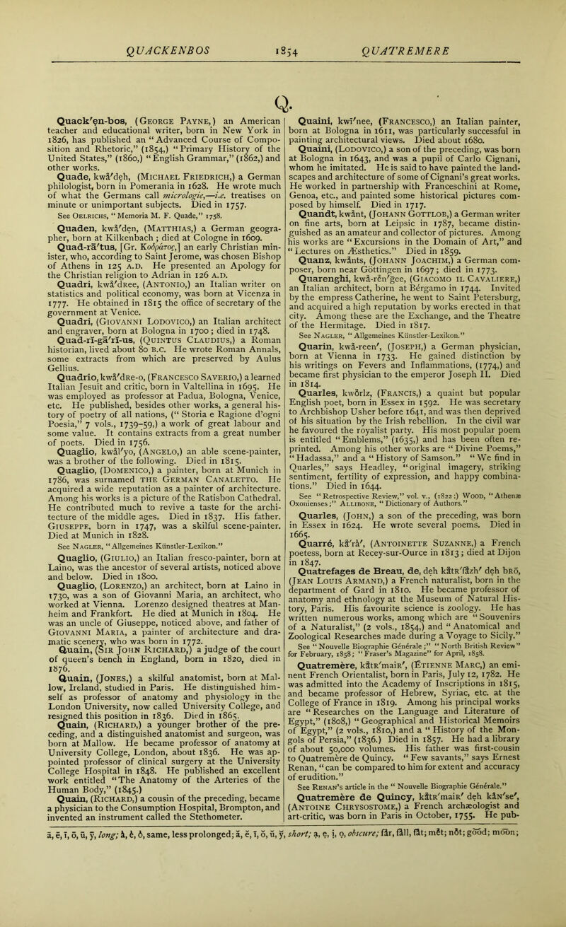 Q. Quack'en-bos, (George Payne,) an American teacher and educational writer, born in New York in 1826, has published an “Advanced Course of Compo- sition and Rhetoric,” (1854,) “Primary History of the United States,” (i860,) “English Grammar,” (1862,) and other works. Quade, kwl'deh, (Michael Friedrich,) a German philologist, born in Pomerania in 1628. He wrote much of what the Germans call micrologie,—i.e. treatises on minute or unimportant subjects. Died in 1757. See Oelrichs, “Memoria M. F. Quade,” 1758. Quaden, kwl'den, (Matthias,) a German geogra- pher, born at Kilkenbach ; died at Cologne in 1609. Quad-ra'tus, [Gr. Kodparoc,] an early Christian min- ister, who, according to Saint Jerome, was chosen Bishop of Athens in 125 a.d. He presented an Apology for the Christian religion to Adrian in 126 a.d. Quadri, kwl'dRee, (Antonio,) an Italian writer on statistics and political economy, was born at Vicenza in 1777. He obtained in 1815 the office of secretary of the government at Venice. Quadri, (Giovanni Lodovico,) an Italian architect and engraver, born at Bologna in 1700; died in 1748. Quad-ri-ga'ri-us, (Quintus Claudius,) a Roman historian, lived about 80 B.C. He wrote Roman Annals, some extracts from which are preserved by Aulus Gellius. Quadrio, kwl'dRe-o, (Francesco Saverio,) a learned Italian Jesuit and critic, born in Valtellina in 1695. He was employed as professor at Padua, Bologna, Venice, etc. He published, besides other works, a general his- tory of poetry of all nations, (“ Storia e Ragione d’ogni Poesia,” 7 vols., 1739-59,) a work of great labour and some value. It contains extracts from a great number of poets. Died in 1756. Quaglio, kwll'yo, (Angelo,) an able scene-painter, was a brother of the following. Died in 1815. Quaglio, (Domenico,) a painter, born at Munich in 1786, was surnamed the German Canaletto. He acquired a wide reputation as a painter of architecture. Among his works is a picture of the Ratisbon Cathedral. He contributed much to revive a taste for the archi- tecture of the middle ages. Died in 1837. His father. Giuseppe, born in 1747, was a skilful scene-painter. Died at Munich in 1828. See Nagler, “Allgemeines Kiinstler-Lexikon.” Quaglio, (Giulio,) an Italian fresco-painter, born at Laino, was the ancestor of several artists, noticed above and below. Died in 1800. Quaglio, (Lorenzo,) an architect, born at Laino in 1730, was a son of Giovanni Maria, an architect, who worked at Vienna. Lorenzo designed theatres at Man- heim and Frankfort. He died at Munich in 1804. He was an uncle of Giuseppe, noticed above, and father of Giovanni Maria, a painter of architecture and dra- matic scenery, who was born in 1772. Quain, (Sir John Richard,) a judge of the court of queen’s bench in England, born in 1820, died in 1876. Quain, (Jones,) a skilful anatomist, bom at Mal- low, Ireland, studied in Paris. He distinguished him- self as professor of anatomy and physiology in the London University, now called University College, and resigned this position in 1836. Died in 1865. Quain, (Richard,) a younger brother of the pre- ceding, and a distinguished anatomist and surgeon, was born at Mallow. He became professor of anatomy at University College, London, about 1836. He was ap- pointed professor of clinical surgery at the University College Hospital in 1848. He published an excellent work entitled “The Anatomy of the Arteries of the Human Body,” (1845.) Quain, (Richard,) a cousin of the preceding, became a physician to the Consumption Hospital, Brompton, and invented an instrument called the Stethometer. Quaini, kwl'nee, (Francesco,) an Italian painter, born at Bologna in 1611, was particularly successful in painting architectural views. Died about 1680. Quaini, (Lodovico,) a son of the preceding, was born at Bologna in 1643, and was a pupil of Carlo Cignani, whom he imitated. He is said to have painted the land- scapes and architecture of some of Cignani’s great works. He worked in partnership with Franceschini at Rome, Genoa, etc., and painted some historical pictures com- posed by himself. Died in 1717. Quandt, kwant, (Johann Gottlob,) a German writer on fine arts, born at Leipsic in 1787, became distin- guished as an amateur and collector of pictures. Among his works are “Excursions in the Domain of Art,” and “Lectures on Aesthetics.” Died in 1859. Quanz, kwlnts, (Johann Joachim,) a German com- poser, born near Gottingen in 1697; died in 1773. Quarenghi, kwl-ren'gee, (Giacomo il Cavaliere,) an Italian architect, bom at Bergamo in 1744. Invited by the empress Catherine, he went to Saint Petersburg, and acquired a high reputation by works erected in that city. Among these are the Exchange, and the Theatre of the Hermitage. Died in 1817. See Nagler, “Allgemeines Kiinstler-Lexikon.” Quarin, kwt-reen', (Joseph,) a German physician, born at Vienna in 1733. He gained distinction by his writings on Fevers and Inflammations, (1774,) and became first physician to the emperor Joseph II. Died in 1814. Quarles, kwSrlz, (Francis,) a quaint but popular English poet, born in Essex in 1592. He was secretary to Archbishop Usher before 1641, and was then deprived of his situation by the Irish rebellion. In the civil war he favoured the royalist party. His most popular poem is entitled “Emblems,” (1635,) and has been often re- printed. Among his other works are “ Divine Poems,” “ Hadassa,” and a “ History of Samson.” “ We find in Quarles,” says Headley, “original imagery, striking sentiment, fertility of expression, and happy combina- tions.” Died in 1644. See “Retrospective Review,” vol. v., (1822:) Wood, “Athente Oxonienses;” Allibone, “ Dictionary of Authors.” Quarles, (John,) a son of the preceding, was born in Essex in 1624. He wrote several poems. Died in 1665. Quarrd, ki'rl', (Antoinette Suzanne,) a French poetess, born at Recey-sur-Ource in 1813; died at Dijon in 1847. Quatrefages de Breau, de, deh kitR'ffzh' deh bRo, (Jean Louis Armand,) a French naturalist, born in the department of Gard in 1810. He became professor of anatomy and ethnology at the Museum of Natural His- tory, Paris. His favourite science is zoology. He has written numerous works, among which are “Souvenirs of a Naturalist,” (2 vols., 1854,) and “ Anatomical and Zoological Researches made during a Voyage to Sicily.” See “Nouvelle Biographie Gendrale “North British Review” for February, 1858; “Fraser’s Magazine” for April, 1858. Quatremere, kitR'maiR', (Etienne Marc,) an emi- nent French Orientalist, born in Paris, July 12, 1782. He was admitted into the Academy of Inscriptions in 1815, and became professor of Hebrew, Syriac, etc. at the College of France in 1819. Among his principal works are “ Researches on the Language and Literature of Egypt,” (1808,) “Geographical and Historical Memoirs of Egypt,” (2 vols., 1810,) and a “ History of the Mon- gols of Persia,” (1836.) Died in 1857. He had a library of about 50,000 volumes. His father was first-cousin to Quatremere de Quincy. “ Few savants,” says Ernest Renan, “ can be compared to him for extent and accuracy of erudition.” See Renan’s article in the “ Nouvelle Biographie Gdnerale.” Quatremere de Quincy, kitR'maiR' deh klN'se', (Antoine Chrysostome,) a French archaeologist and art-critic, was born in Paris in October, 1755- He pub-