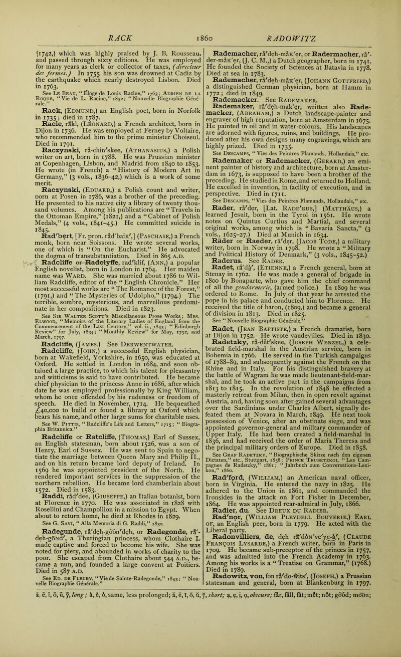 RACK 860 RADO WITZ <1742,) which was highly praised by J. B. Rousseau, and passed through sixty editions. He was employed for many years as clerk or collector of taxes, (directeur des fermes.) In 1755 his son was drowned at Cadiz by the earthquake which nearly destroyed Lisbon. Died in 1763. See Le Beau, “ Hiloge de Louis Racine,” 1763 ; Adrien de la Roque, “Vie de L. Racine,” 1852; “Nouvelle Biographie Gene- rale.” Rack, (Edmund,) an English poet, born in Norfolk in 1735; died in 1787. Racle, rfkl, (Leonard,) a French architect, born in Dijon in 1736. He was employed at Ferney by Voltaire, who recommended him to the prime minister Choiseul. Died in 1791. Raczynski, ri-chin'skee, (Athanasius,) a Polish writer on art, born in 1788. He was Prussian minister at Copenhagen, Lisbon, and Madrid from 1840 to 1853. He wrote (in French) a “History of Modern Art in Germany,” (3 vols., 1836-42,) which is a work of some merit. Raczynski, (Eduard,) a Polish count and writer, Dorn at Posen in 1786, was a brother of the preceding. He presented to his native city a library of twenty thou- sand volumes. Among his publications are “Travels in the Ottoman Empire,” (1821,) and a “Cabinet of Polish Medals,” (4 vols., 1841-45.) He committed suicide in 1845. Rad'bert, [Fr. pron. rtd'baiR',] (Paschase,) a French monk, born near Soissons. He wrote several works, one of which is “ On the Eucharist.” He advocated the dogma of transubstantiation. Died in 865 A.D. Radcliffe or Radclyffe, rad'klif, (Ann,) a popular English novelist, born in London in 1764. Her maiden name was Ward. She was married about 1786 to Wil- liam Radcliffe, editor of the “English Chronicle.” Her most successful works are “ The Romance of the Forest,” (1791,) and “The Mysteries of Udolpho,” (1794.) The terrible, sombre, mysterious, and marvellous predomi- nate in her compositions. Died in 1823. See Sir Walter Scott’s Miscellaneous Prose Works; Mrs. Elwood, “ Memoirs of the Literary Ladies of England from the Commencement of the Last Century,” vol. ii., 1843 ; “ Edinburgh Review” for July, 1834; “Monthly Review” for May, 1792, and March, 1797. Radcliffe, (James.) See Derwentwater. Radcliffe, (John,) a successful English physician, born at Wakefield, Yorkshire, in 1650, was educated at Oxford. He settled in London in 1684, and soon ob- tained a large practice, to which his talent for pleasantry and witticisms is said to have contributed. He became chief physician to the princess Anne in 1686, after which date he was employed professionally by King William, whom he once offended by his rudeness or freedom of speech. He died in November, 1714. He bequeathed ,£40,000 to build or found a library at Oxford which bears his name, and other large sums for charitable uses. See W. Pittis, “ Radcliffe’s Life and Letters,” 1715; “ Biogra- phia Britannica.” Radcliffe or Ratcliffe, (Thomas,) Earl of Sussex, an English statesman, born about 1526, was a son of Henry, Earl of Sussex. He was sent to Spain to nego- tiate the marriage between Queen Mary and Philip II., and on his return became lord deputy of Ireland. In 1569 he was appointed president of the North. He rendered important services in the suppression of the northern rebellion. He became lord chamberlain about 1572. Died in 1583. Raddi, rid'dee, (Giuseppe,) an Italian botanist, born at Florence in 1770. He was associated in 1828 with Rosellini and Champollion in a mission to Egypt. When about to return home, he died at Rhodes in 1829. See G. Savi, “Alla Memoria di G. Raddi,” 1830. Radegunde, rd'deh-goon'deh, or Radegonde, ri'- deh-gSNd', a Thuringian princess, whom Clothaire I. made captive and forced to become his wife. She was noted for piety, and abounded in works of charity to the poor. She escaped from Clothaire about 544 a.d., be- came a nun, and founded a large convent at Poitiers. Died in 587 a.d. See Ed. de.Fleury, “ Vie de Sainte-Radegonde,” 1843; “Nou- velle Biographie Gdndrale.” Rademacher, ri'deh-m^K'er, or Radermacher, ra'- der-mfiK'er, (J. C. M.,) a Dutch geographer, born in 1741. He founded the Society of Sciences at Batavia in 1778. Died at sea in 1783. Rademacher, rfi'deh-m^K'er, (Johann Gottfried,) a distinguished German physician, born at Hamm in 1772 ; died in 1849. Rademacker. See Rademaker. Rademaker, r&'deh-mak'er, written also Rade- macker, (Abraham,) a Dutch landscape-painter and engraver of high reputation, born at Amsterdam in 1675. He painted in oil and in water-colours. His landscapes are adorned with figures, ruins, and buildings. He pro- duced after his own designs many engravings, which are highly prized. Died in 1735. See Descamps, “Vies des Peintres Flamands, Hollandais,” etc. Rademaker or Rademacker, (Gerard,) an emi- nent painter of history and architecture, born at Amster- dam in 1673, is supposed to have been a brother of the preceding. He studied in Rome, and returned to Holland. He excelled in invention, in facility of execution, and in perspective. Diediniyu. See Descamps, “Vies des Peintres Flamands, Hollandais,” etc. Rader, ri'der, [Lat. Rade'rus,] (Matthaus,) a learned Jesuit, born in the Tyrol in 1561. He wrote notes on Quintus Curtius and Martial, and several original works, among which is “ Bavaria Sancta,” (3 vols., 1625-27.) Died at Munich in 1634. Rader or Raeder, ra'der, (Jacob Tode,) a military writer, born in Norway in 1798. He wrote a “ Military and Political History of Denmark,” (3 vols., 1845-52.) Raderus. See Rader. Radet, rt'dY, (Etienne,) a French general, born at Stenay in 1762. He was made a general of brigade in 1800 by Bonaparte, who gave him the chief command of all the gendarmerie, (armed police.) In 1809 he was ordered to Rome. In July of that year he arrested the pope in his palace and conducted him to Florence. He received the title of baron, (1809,) and became a general of division in 1813. Died in 1825. See “Nouvelle Biographie G^nerale.” Radet, (Jean Baptiste,) a French dramatist, born at Dijon in 1752. He wrote vaudevilles. Died in 1830. Radetzky, ri-dSt'skee, (Joseph Wenzel,) a cele- brated field-marshal in the Austrian service, born in Bohemia in 1766. He served in the Turkish campaigns of 1788-89, and subsequently against the French on the Rhine and in Italy. For his distinguished bravery at the battle of Wagram he was made lieutenant-field-mar- shal, and he took an active part in the campaigns from 1813 to 1815. In the revolution of 1848 he effected a masterly retreat from Milan, then in open revolt against Austria, and, having soon after gained several advantages over the Sardinians under Charles Albert, signally de- feated them at Novara in March, 1849. He next took possession of Venice, after an obstinate siege, and was appointed governor-general and military commander of Upper Italy. He had been created a field-marshal in 1836, and had received the order of Maria Theresa and the principal military orders of Europe. Died in 1858. See Graf Radetzky, “ Biographische Skizze nach den eigenen Dictaten,” etc., Stuttgart, 1858; Prince Trubetzkoi, “ Les Cam- pagnes de Radetzky,” 1861; “Jahrbuch zum Conversations-Lexi- kon,” i860. Rad'ford, (William,) an American naval officer, born in Virginia. He entered the navy in 1825. He adhered to the Union in 1861, and commanded the Ironsides in the attack on Fort Fisher in December, 1864. He was appointed rear-admiral in July, 1866. Radier, du. See Dreux du Radier. Rad'nor, (William Pleydell Bouverie.) Earl of, an English peer, born in 1779. He acted with the Liberal party. Radonvilliers, de, deh ri'diN've'ye-i', (Claude Francois Lysarde,) a French writer, born in Paris in 1709. He became sub-preceptor of the princes in 1757, and was admitted into the French Academy in 1763. Among his works is a “Treatise on Grammar,” (1768.) Died in 1789. Radowitz, von, fon rSMo-ftits', (Joseph,) a Prussian statesman and general, born at Blankenburg in 1797.