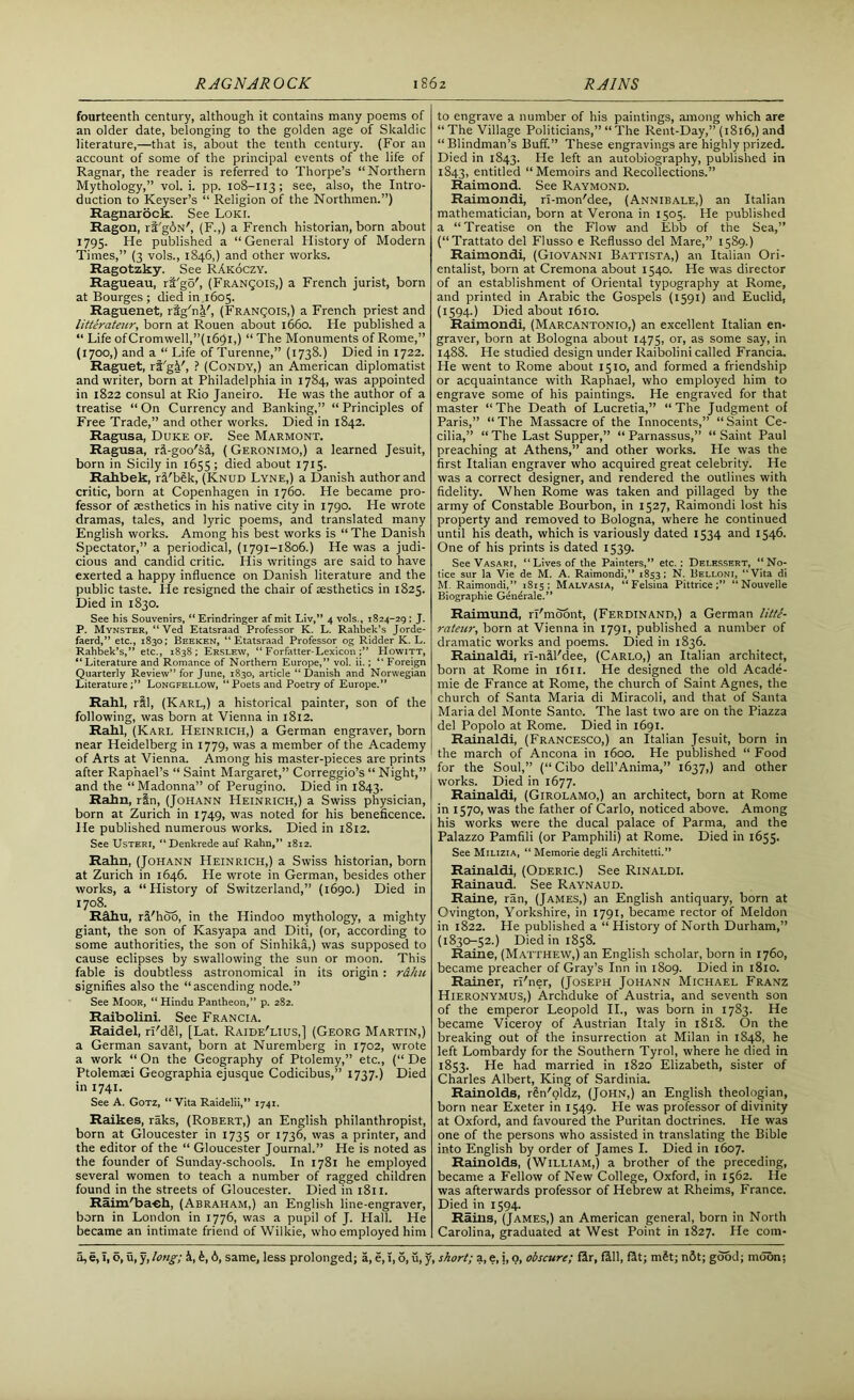 fourteenth century, although it contains many poems of an older date, belonging to the golden age of Skaldic literature,—that is, about the tenth century. (For an account of some of the principal events of the life of Ragnar, the reader is referred to Thorpe’s “Northern Mythology,” vol. i. pp. 108-113; see, also, the Intro- duction to Keyser’s “ Religion of the Northmen.”) Ragnarock. See Loki. Ragon, ri'gbN', (F.,) a French historian, born about 1795. He published a “General History of Modern Times,” (3 vols., 1846,) and other works. Ragotzky. See RAkoczy. Ragueau, rt'gd', (Francois,) a French jurist, born at Bourges ; died in 1605. Raguenet, rig'ni', (Francois,) a French priest and litterateur, born at Rouen about 1660. He published a “ Life ofCromwell,”(l69l,) “ The Monuments of Rome,” (1700,) and a “ Life of Turenne,” (1738.) Died in 1722. Raguet, rt'gi', ? (Condy,) an American diplomatist and writer, born at Philadelphia in 1784, was appointed in 1822 consul at Rio Janeiro. He was the author of a treatise “ On Currency and Banking,” “ Principles of Free Trade,” and other works. Died in 1842. Ragusa, Duke of. See Marmont. Ragusa, rl-goo'sl, (Geronimo,) a learned Jesuit, born in Sicily in 1655 ; died about 1715. Rahbek, rl'bSk, (Knud Lyne,) a Danish author and critic, born at Copenhagen in 1760. He became pro- fessor of aesthetics in his native city in 1790. He wrote dramas, tales, and lyric poems, and translated many English works. Among his best works is “ The Danish Spectator,” a periodical, (1791-1806.) He was a judi- cious and candid critic. His writings are said to have exerted a happy influence on Danish literature and the public taste. He resigned the chair of aesthetics in 1825. Died in 1830. See his Souvenirs, “ Erindringer af mit Liv,” 4 vols., 1824-29 ; J. P. Mynster, “ Ved Etatsraad Professor K. L. Ralibek’s Jorde- faerd,” etc., 1830; Beeken, “Etatsraad Professor og Ridder K. L. Rahbek’s,” etc., 1838; Erslew, “ Forfatter-Lexicon Howitt, “Literature and Romance of Northern Europe,” vol. ii.; “ Foreign Quarterly Review” for June, 1830, article “ Danish and Norwegian LiteratureLongfellow, “ Poets and Poetry of Europe.” Rahl, ril, (Karl,) a historical painter, son of the following, was born at Vienna in 1812. Rahl, (Karl Heinrich,) a German engraver, born near Heidelberg in 1779, was a member of the Academy of Arts at Vienna. Among his master-pieces are prints after Raphael’s “ Saint Margaret,” Correggio’s “ Night,” and the “Madonna” of Perugino. Died in 1843. Rahn, rtn, (Johann Heinrich,) a Swiss physician, born at Zurich in 1749, was noted for his beneficence. He published numerous works. Died in 1812. See Usteri, “ Denkrede auf Rahn,” 1812. Rahn, (Johann Heinrich,) a Swiss historian, born at Zurich in 1646. He wrote in German, besides other works, a “History of Switzerland,” (1690.) Died in 1708. RA.hu, rl'hoo, in the Hindoo mythology, a mighty giant, the son of Kasyapa and Diti, (or, according to some authorities, the son of Sinhika,) was supposed to cause eclipses by swallowing the sun or moon. This fable is doubtless astronomical in its origin : r&hu signifies also the “ascending node.” See Moor, “ Hindu Pantheon,” p. 282. Raibolini. See Francia. Raidel, ri'dSl, [Lat. Raide'lius,] (Georg Martin,) a German savant, born at Nuremberg in 1702, wrote a work “ On the Geography of Ptolemy,” etc., (“ De Ptolemaei Geographia ejusque Codicibus,” 1737.) Died in 1741. See A. Gotz, “Vita Raidelii,” 1741. Raikes, raks, (Robert,) an English philanthropist, born at Gloucester in 1735 or 1736, was a printer, and the editor of the “ Gloucester Journal.” He is noted as the founder of Sunday-schools. In 1781 he employed several women to teach a number of ragged children found in the streets of Gloucester. Died in 1811. Raim'ba-eh, (Abraham,) an English line-engraver, born in London in 1776, was a pupil of J. Hall. He became an intimate friend of Wilkie, who employed him to engrave a number of his paintings, among which are “The Village Politicians,” “The Rent-Day,” (1816,) and “Blindman’s Buff.” These engravings are highly prized. Died in 1843. He left an autobiography, published in 1843, entitled “Memoirs and Recollections.” Raimond. See Raymond. Raimondi, ri-mon'dee, (Annibale,) an Italian mathematician, born at Verona in 1505. He published a “Treatise on the Flow and Ebb of the Sea,” (“Trattato del Flusso e Reflusso del Mare,” 1589.) Raimondi, (Giovanni Battista,) an Italian Ori- entalist, born at Cremona about 1540. He was director of an establishment of Oriental typography at Rome, and printed in Arabic the Gospels (1591) and Euclid, (1594.) Died about 1610. Raimondi, (Marcantonio,) an excellent Italian en- graver, born at Bologna about 1475, or, as some say, in 1488. He studied design under Raibolini called Francia. He went to Rome about 1510, and formed a friendship or acquaintance with Raphael, who employed him to engrave some of his paintings. He engraved for that master “The Death of Lucretia,” “The Judgment of Paris,” “ The Massacre of the Innocents,” “ Saint Ce- cilia,” “ The Last Supper,” “ Parnassus,” “ Saint Paul preaching at Athens,” and other works. He was the first Italian engraver who acquired great celebrity. He was a correct designer, and rendered the outlines with fidelity. When Rome was taken and pillaged by the army of Constable Bourbon, in 1527, Raimondi lost his property and removed to Bologna, where he continued until his death, which is variously dated 1534 and 1546. One of his prints is dated 1539. See Vasari, “Lives of the Painters,” etc.; Delessert, “No- tice sur la Vie de M. A. Raimondi,” 1853; N. Belloni, “Vita di M. Raimondi,” 1S15 ; Malvasia, “Felsiua Pittrice“Nouvelle Biographie Generale.” Raimund, rl'moont, (Ferdinand,) a German litte- rateur, born at Vienna in 1791, published a number of dramatic works and poems. Died in 1836. Rainaldi, rl-nll'dee, (Carlo,) an Italian architect, born at Rome in 1611. He designed the old Acade- mie de France at Rome, the church of Saint Agnes, the church of Santa Maria di Miracoli, and that of Santa Maria del Monte Santo. The last two are on the Piazza del Popolo at Rome. Died in 1691. Rainaldi, (Francesco,) an Italian Jesuit, born in the march of Ancona in 1600. He published “ Food for the Soul,” (“Cibo dell’Anima,” 1637,) and other works. Died in 1677. Rainaldi, (Girolamo,) an architect, born at Rome in 1570, was the father of Carlo, noticed above. Among his works were the ducal palace of Parma, and the Palazzo Pamfili (or Pamphili) at Rome. Died in 1655. See Milizia, “ Memorie degli Architetti.” Rainaldi, (Oderic.) See Rinaldi. Rainaud. See Raynaud. Raine, ran, (James,) an English antiquary, born at Ovington, Yorkshire, in 1791, became rector of Meldon in 1822. He published a “ History of North Durham,” (1830-52.) Died in 1858. Raine, (Matthew,) an English scholar, born in 1760, became preacher of Gray’s Inn in 1809. Died in 1810. Rainer, ri'ner, (Joseph Johann Michael Franz Hieronymus,) Archduke of Austria, and seventh son of the emperor Leopold II., was born in 1783. He became Viceroy of Austrian Italy in 1818. On the breaking out of the insurrection at Milan in 1848, he left Lombardy for the Southern Tyrol, where he died in 1853. He had married in 1820 Elizabeth, sister of Charles Albert, King of Sardinia. Rainolds, rSn'oldz, (John,) an English theologian, born near Exeter in 1549. He was professor of divinity at Oxford, and favoured the Puritan doctrines. He was one of the persons who assisted in translating the Bible into English by order of James I. Died in 1607. Rainolds, (William,) a brother of the preceding, became a Fellow of New College, Oxford, in 1562. He was afterwards professor of Hebrew at Rheims, France. Died in 1594. Rains, (James,) an American general, born in North Carolina, graduated at West Point in 1827. He com-