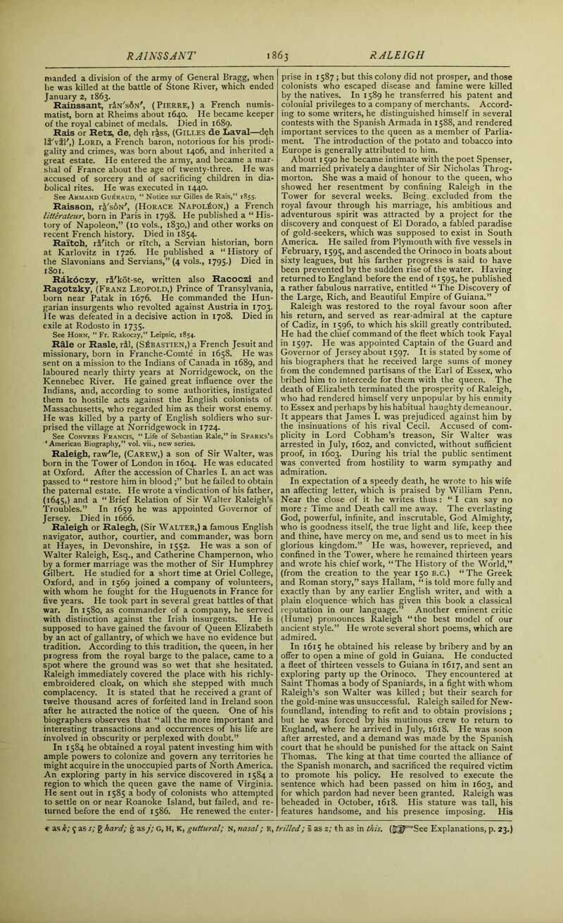 manded a division of the army of General Bragg, when lie was killed at the battle of Stone River, which ended January 2, 1863. Rainssant, riN'sdN', (Pierre,) a French numis- matist, born at Rheims about 1640. He became keeper of the royal cabinet of medals. Died in 1689. Rais or Retz, de, deh riss, (Gili.es de Laval—deh It'vil',) Lord, a French baron, notorious for his prodi- gality and crimes, was born about 1406, and inherited a great estate. He entered the army, and became a mar- shal of France about the age of twenty-three. He was accused of sorcery and of sacrificing children in dia- bolical rites. He was executed in 1440. See Akmand Gu£raud, “ Notice sur Gilles de Rais,” 1855. Raisson, rk'sbN', (Horace Napoleon,) a French litterateur, born in Paris in 1798. He published a “ His- tory of Napoleon,” (10 vols., 1830,) and other works on recent French history. Died in 1854. Raitch, riFitch or ritch, a Servian historian, born at Karlovitz in 1726. He published a “History of the Slavonians and Servians,” (4 vols., 1795.) Died in 1801. Rdkdczy, ri'kot-se, written also Racoczi and Ragotzky, (Franz Leopold,) Prince of Transylvania, born near Patak in 1676. He commanded the Hun- garian insurgents who revolted against Austria in 1703. He was defeated in a decisive action in 1708. Died in exile at Rodosto in 1735. See Horn, “ Fr. Rakoczy,” Leipsic, 1854. Rile or Rasle, ril, (S^bastien,) a French Jesuit and missionary, born in Franche-Comte in 1658. He was sent on a mission to the Indians of Canada in 1689, and laboured nearly thirty years at Norridgewock, on the Kennebec River. He gained great influence over the Indians, and, according to some authorities, instigated them to hostile acts against the English colonists of Massachusetts, who regarded him as their worst enemy. He was killed by a party of English soldiers who sur- prised the village at Norridgewock in 1724. See Convers Francis, “Life of Sebastian Rale,” in Sparks’s “American Biography,” vol. vii., new series. Raleigh, raw'le, (Carew,) a son of Sir Walter, was born in the Tower of London in 1604. He was educated at Oxford. After the accession of Charles I. an act was passed to “ restore him in bloodbut he failed to obtain the paternal estate. He wrote a vindication of his father, (1645,) and a “Brief Relation of Sir Walter Raleigh’s Troubles.” In 1659 he was appointed Governor of Jersey. Died in 1666. Raleigh or Ralegh, (Sir Walter,) a famous English navigator, author, courtier, and commander, was born at Hayes, in Devonshire, in 1552. He was a son of Walter Raleigh, Esq., and Catherine Champernon, who by a former marriage was the mother of Sir Humphrey Gilbert. He studied for a short time at Oriel College, Oxford, and in 1569 joined a company of volunteers, with whom he fought for the Huguenots in France for five years. He took part in several great battles of that war. In 1580, as commander of a company, he served with distinction against the Irish insurgents. He is supposed to have gained the favour of Queen Elizabeth by an act of gallantry, of which we have no evidence but tradition. According to this tradition, the queen, in her progress from the royal barge to the palace, came to a spot where the ground was so wet that she hesitated. Raleigh immediately covered the place with his richly- embroidered cloak, on which she stepped with much complacency. It is stated that he received a grant of twelve thousand acres of forfeited land in Ireland soon after he attracted the notice of the queen. One of his biographers observes that “all the more important and interesting transactions and occurrences of his life are involved in obscurity or perplexed with doubt.” In 1584 he obtained a royal patent investing him with ample powers to colonize and govern any territories he might acquire in the unoccupied parts of North America. An exploring party in his service discovered in 1584 a region to which the queen gave the name of Virginia. He sent out in 1585 a body of colonists who attempted to settle on or near Roanoke Island, but failed, and re- turned before the end of 1586. He renewed the enter- prise in 1587 ; but this colony did not prosper, and those colonists who escaped disease and famine were killed by the natives. In 1589 he transferred his patent and colonial privileges to a company of merchants. Accord- ing to some writers, he distinguished himself in several contests with the Spanish Armada in 1588, and rendered important services to the queen as a member of Parlia- ment. The introduction of the potato and tobacco into Europe is generally attributed to him. About 1590 he became intimate with the poet Spenser, and married privately a daughter of Sir Nicholas Throg- morton. She was a maid of honour to the queen, who showed her resentment by confining Raleigh in the Tower for several weeks. Being excluded from the royal favour through his marriage, his ambitious and adventurous spirit was attracted by a project for the discovery and conquest of El Dorado, a fabled paradise of gold-seekers, which was supposed to exist in South America. He sailed from Plymouth with five vessels in February, 1595, and ascended the Orinoco in boats about sixty leagues, but his farther progress is said to have been prevented by the sudden rise of the water. Having returned to England before the end of 1595, he published a rather fabulous narrative, entitled “ The Discovery of the Large, Rich, and Beautiful Empire of Guiana.” Raleigh was restored to the royal favour soon after his return, and served as rear-admiral at the capture of Cadiz, in 1596, to which his skill greatly contributed. He had the chief command of the fleet which took Fayal in 1597. He was appointed Captain of the Guard and Governor of Jersey about 1597. It is stated by some of his biographers that he received large sums of money from the condemned partisans of the Earl of Essex, who bribed him to intercede for them with the queen. The death of Elizabeth terminated the prosperity of Raleigh, who had rendered himself very unpopular by his enmity to Essex and perhaps by his habitual haughty demeanour. It appears that James I. was prejudiced against him by the insinuations of his rival Cecil. Accused of com- plicity in Lord Cobham’s treason, Sir Walter was arrested in July, 1602, and convicted, without sufficient proof, in 1603. During his trial the public sentiment was converted from hostility to warm sympathy and admiration. In expectation of a speedy death, he wrote to his wife an affecting letter, which is praised by William Penn. Near the close of it he writes thus : “ I can say no more : Time and Death call me away. The everlasting God, powerful, infinite, and inscrutable, God Almighty, who is goodness itself, the true light and life, keep thee and thine, have mercy on me, and send us to meet in his glorious kingdom.” He was, however, reprieved, and confined in the Tower, w'here he remained thirteen years and wrote his chief work, “The History of the World,” (from the creation to the year 150 B.c.) “The Greek and Roman story,” says Hallam, “ is told more fully and exactly than by any earlier English writer, and with a plain eloquence which has given this book a classical reputation in our language.” Another eminent critic (Hume) pronounces Raleigh “the best model of our ancient style.” He wrote several short poems, which are admired. In 1615 he obtained his release by bribery and by an offer to open a mine of gold in Guiana. He conducted a fleet of thirteen vessels to Guiana in 1617, and sent an exploring party up the Orinoco. They encountered at Saint Thomas a body of Spaniards, in a fight with whom Raleigh’s son Walter was killed ; but their search for the gold-mine was unsuccessful. Raleigh sailed for New- foundland, intending to refit and to obtain provisions ; but he was forced by his mutinous crew to return to England, where he arrived in July, 1618. He was soon after arrested, and a demand was made by the Spanish court that he should be punished for the attack on Saint Thomas. The king at that time courted the alliance of the Spanish monarch, and sacrificed the required victim to promote his policy. He resolved to execute the sentence which had been passed on him in 1603, and for which pardon had never been granted. Raleigh was beheaded in October, 1618. His stature was tall, his features handsome, and his presence imposing. His