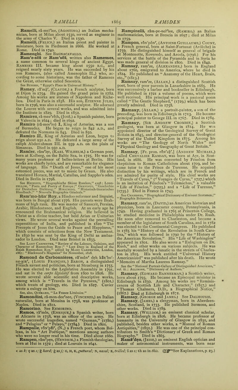 Ramelli, ri-mel'lee, (Agostino,) an Italian mecha- nician, born at Milan about 1530, served as engineer in the army of Charles V. Died in 1590. Ramelli, (Felice,) an Italian priest and painter in miniature, born in Piedmont in 1666. He worked at Rome. Died in 1740. Ramenghi. See Bagnacavallo. Ram'e-ses or Ram'ses, written also Ramesses, a name common to several kings of ancient Egypt. Rameses III. became king about 1550 B.C., and reigned nearly sixty years. He was succeeded by his son Rameses, (also called Amenophis II.,) who, ac- cording to some historians, was the father of Rameses the Great, otherwise called Sesostris. See Bunsen, “Egypt’s Place in Universal History.” Ramey, ri'mi', (Claude,) a French sculptor, born at Dijon in 1754. He gained the grand prize in 1782. Among his works are statues of Napoleon and Riche- lieu. Died in Paris in 1838. His son, Etienne Jules, born in 1796, was also a successful sculptor. He adorned the Louvre with several works, and was admitted into the Institute in 1829. Died in 1852. Ramirez, rd-mee'r§th, (Jos£,) a Spanish painter, born at Valencia in 1624; died in 1692. Ramiro (rd-mee'ro) I., King of Asturias, was a son of Bermudez. He began to reign in 842 A.D., and defeated the Normans in 843. Died in 850. Ramiro II., King of Asturias and Leon, began to reign about 930 A.D. He defeated a large army of the caliph Abderiahman III. in 939 A.D. on the plain of Simancas. Died in 950 A.D. Ramler, rirn'ler, (Karl Wilhelm,) a German poet, born at Kolberg, on the Baltic Sea, in 1725. He was for many years professor of belles-lettres at Berlin. His works are chiefly lyrics, and are remarkable for elegance of language. His “Death of Jesus,” one of his most esteemed pieces, was set to music by Graun. He also translated Horace, Martial, Catullus, and Sappho’s odes. Died in Berlin in 1798. See Heinsius, “ Biographische Skizze Ramlers,” 1798 ; Long- fellow, “Poets and Poetry of Europe;” Gervinus, “ Geschichte der Deutschen Dichtung;” Hirsching, “ Historisch-literarisches Handbuch ;” “ Nouvelle Biographie Gdndrale.” Ram'mo-hun'Roy, a Hindoo reformer and linguist, was born in Bengal about 1776. His parents were Brah- mans of high rank. He was master of Sanscrit, Persian, Arabic, Hindostanee, and English. At an early age he renounced the Brahmanical religion. He believed in Christ as a divine teacher, but held Arian or Unitarian views. He wrote several works against the prevailing superstitions of India, and published in 1820 “ The Precepts of Jesus the Guide to Peace and Happiness,” which consists of selections from the New Testament. In 1830 he was sent by the King of Delhi as ambas- sador to London. Died near Bristol in 1833. See Lant Carpenter, “ Review of the Labours, Opinions, and Character of Rammohun Roy “ Last Days in England of the Rajah Rammohun Roy,” edited by Mary Carpenter, London, 1867; “Blackwood’s Magazine” for November, 1818. Ramond de Carbonnieres, ri'mdN' deh kf R'bo'- ne-aiR', (Louis Francois, ) Baron, a distinguished P'rench savant and politician, born at Strasburg in 1755. He was elected to the Legislative Assembly in 1791, and sat in the corps legislatif from 1800 to 1806. He wrote several able scientific and descriptive works, among which is “Travels in the Pyrenees,” (1801,) which treats of geology, etc. Died in 1827. Cuvier wrote a eulogy on him. See, also, Querard, “ La France Litteraire.” Ramondini, ri-mon-dee'nee, (Vincenzo,) an Italian naturalist, born at Messina in 1758, was professor at Naples. Diedini8n. Ramorino. See Remorino. Ramos, rd'm6s, (Enrique,) a Spanish writer, born at Alicante in 1738, was an officer of the army. He wrote successful tragedies, named “Guzman,” (1780,) and “Pelagius”or “Pelayo,” (1784.) Died in 1801. Rampalle, rfiN'pil', (N.,) a French poet, whom Boi- leau, in his “ Art Poetique,” mentions among authors who were no longer read in his time. Died about 1660. Rampen, rim'pen, (Hendrik,) a Flemish theologian, born at Hui in 1572 ; died at Louvain in 1641. Rampinelli, rim-pe-nel'lee, (Ramiro,) an Italian mathematician, born at Brescia in 1697 ; died at Milan in 1759. Rampon, r5N'p6N', (Antoine Guillaume,) Count, a French general, born at Saint-Fortunat (Ardeche) in 1759. He distinguished himself as general of brigade at Montenotte, Roveredo, and Areola, (1796.) For his services at the battle of the Pyramids and in Syria he was made general of division in 1800. Died in 1842. Ramsay, ram'ze, (Alexander,) born in England about 1760, emigrated to America, where he died in 1824. He published an “ Anatomy of the Heart, Brain, etc.,” (1813.) Ramsay, ram'ze, (Allan,) a distinguished Scottish poet, born of poor parents in Lanarkshire in 1685. He was successively a barber and bookseller in Edinburgh. He published in 1721 a volume of poems, which were well received. His principal work is a pastoral poem called “The Gentle Shepherd,” (1729,) which has been greatly admired. Died in 1758. Ramsay, (Allan,) a portrait-painter, a son of the preceding, was born in Edinburgh in 1713. He became principal painter to George III. in 1767. Died in 1784- Ramsay, (Sir Andrew Crombie,) a Scottish geologist, was born at Glasgow in 1814. He was appointed director of the Geological Survey of Great Britain in 1845, and director-general of the Geological Survey of the United Kingdom in 1875. Among his woiks are “The Geology of North Wales” and “ Physical Geology and Geography of Great Britain.” Ramsay, [Fr. pron. rSN'zi',] (Andrew Michael,) called Chevalier Ramsay, was born at Ayr, in Scot- land, in 1686. He was converted by Fenelon from skepticism to Roman Catholicism about 1709, and be- came tutor to the Prince de Turenne. He acquired distinction by his writings, which are in French and are admired for purity of style. His chief works are “Travels of Cyrus,” (“Voyages de Cyrus,” 1727,) which is an imitation of Fenelon’s “ Telemachus,” a valuable “Life of Fenelon,” (1723,) and a “Life of Turenne,” (1735.) Died in France in 1743. See Chambers, “ Biographical Dictionary of Eminent Scotsmen “ Biographia Britannica.” Ramsay, ram'ze, (David,) an American historian and physician, born in Lancaster county, Pennsylvania, in 1749. Having graduated in 1765 at Princeton College, he studied medicine in Philadelphia under Dr. Rush. He soon after removed to Charleston, and became a member of the legislature of South Carolina, and in 1782 was elected to the Continental Congress. He published in 1785 his “History of the Revolution in South Caro- lina,” which was followed in 1790 by the “ History of the American Revolution.” His “Life of Washington” appeared in 1801. He also wrote a “Eulogium on Dr. Rush,” and other works on various subjects. He was mortally wounded by a lunatic in the streets of Charles- ton in 1815. His work entitled “Universal History Americanized” was published after his death. He wrote “Memoirs of Martha Laurens Ramsay.” See the “ National Portrait-Gallery of Distinguished Americans,” vol. iii.; Allibone, “ Dictionary of Authors.” Ramsay, (Edward Bannerman,) a Scottish writer, born about 1793. He became an Episcopal minister in Edinburgh in 1830. Among his works are “Reminis- cences of Scottish Life and Character,” (1857,) and “Thomas Chalmers, D.D., a Biographical Notice,” (1867.) Died at Edinburgh in 1872. Ramsay, (George and James.) See Dalhousie. Ramsay, (James,) a clergyman, born in Aberdeen- shire, Scotland, in 1733. He published Sermons, and other works. Died in 1789. Ramsay, (William,) an eminent classical scholar, born at Edinburgh in 1806. He became professor of humanity in the University of Glasgow in 1831, and published, besides other works, a “Manual of Roman Antiquities,” (1851.) He was one of the principal con- tributors to Smith’s “Dictionary of Greek and Roman Biography.” Died in 1865. Rams'den, (Jesse,) an eminent English optician and maker of astronomical instruments, was born near