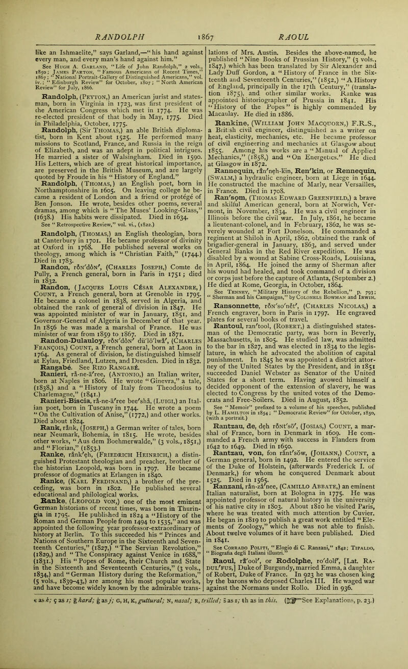 like an Ishmaelite,” says Garland,—“ his hand against every man, and every man’s hand against him.” See Hugh A. Garland, “Life of John Randolph,” 2 vols., 1850; James Parton, “Famous Americans of Recent Times,” 1867 ; “ National Portrait-Gallery of Distinguished Americans,” vol. iv.Edinburgh Review” for October, 1807; “North American Review” for July, 1866. Randolph, (Peyton,) an American jurist and states- man, born in Virginia in 1723, was first president of che American Congress which met in 1774. He was re-elected president of that body in May, 1775. Died in Philadelphia, October, 1775. Randolph, (Sir Thomas,) an able British diploma- tist, born in Kent about 1525. He performed many missions to Scotland, France, and Russia in the reign of Elizabeth, and was an adept in political intrigues. He married a sister of Walsingham. Died in 1590. His Letters, which are of great historical importance, are preserved in the British Museum, and are largely quoted by Froude in his “ History of England.” Randolph, (Thomas,) an English poet, born in Northamptonshire in 1605. On leaving college he be- came a resident of London and a friend or protege of Ben Jonson. He wrote, besides other poems, several dramas, among which is “ The Muses’ Looking-Glass,” (1638.) His habits were dissipated. Died in 1634. See “ Retrospective Review,” vol. vi., (1822.) Randolph, (Thomas,) an English theologian, born at Canterbury in 1701. He became professor of divinity at Oxford in 1768. He published several works on theology, among which is “Christian Faith,” (1744.) Died in 1783. Randon, r&N'diN', (Charles Joseph,) Comte de PuIIy, a French general, born in Paris in 1751; died in 1832. Randon, ( Jacques Louis C£sar Alexandre, ) Count, a French general, born at Grenoble in 1795. He became a colonel in 1838, served in Algeria, and obtained the rank of general of division in 1847. He was appointed minister of war in January, 1851, and Governor-General of Algeria in December of that year. In 1856 he was made a marshal of France. He was minister of war from 1859 to 1867. Died in 1871. Randon-Dulauloy, r&N'd6N' diiTo'lwl/, (Charles Franqois,) Count, a French general, born at Laon in 1764. As general of division, he distinguished himself at Eylau, Friedland, Lutzen, and Dresden. Died in 1832. Rangabe. See Rizo RangabE. Ranieri, ri-ne-a'ree, (Antonio,) an Italian writer, born at Naples in 1806. He wrote “ Ginevra,” a tale, (1838,) and a “History of Italy from Theodosius to Charlemagne,” (1841.) Ranieri-Biscia, ri-ne-a'ree bee'shS, (Luigi,) an Ital- ian poet, born in Tuscany in 1744. He wrote a poem “ On the Cultivation of Anise,” (1772,) and other works. Died about 1824. Rank, rink, (Joseph,) a German writer of tales, born near Neumark, Bohemia, in 1815. He wrote, besides other works, “ Aus dem Boehmerwalde,” (3 vols., 1851,) and “ Florian,” (1853.) Ranke, rink'eh, (Friedrich Heinrich,) a distin- guished Protestant theologian and preacher, brother of the historian Leopold, was born in 1797. He became professor of dogmatics at Erlangen in 1840. Ranke, (Karl Ferdinand,) a brother of the pre- ceding, was born in 1802. He published several educational and philological works. Ranke, (Leopold von,) one of the most eminent German historians of recent times, was born in Thurin- gia in 1795. He published in 1824 a “History of the Roman and German People from 1494 to 1535,” and was appointed the following year professor-extraordinary of history at Berlin. To this succeeded his “Princes and Nations of Southern Europe in the Sixteenth and Seven- teenth Centuries,” (1827,) “The Servian Revolution,” (1829,) and “The Conspiracy against Venice in 1688,” (1831.) His “Popes of Rome, their Church and State in the Sixteenth and Seventeenth Centuries,” (3 vols., 1834,) and “German History during the Reformation,” (5 vols., 1839-43,) are among his most popular works, and have become widely known by the admirable trans- lations of Mrs. Austin. Besides the above-named, he published “Nine Books of Prussian History,” (3 vols., 1847,) which has been translated by Sir Alexander and Lady Duff Gordon, a “ History of France in the Six- teenth and Seventeenth Centuries,” (1852,) “AHistory of England, principally in the 17th Century,” (transla- tion 1875), and other similar works. Ranke was appointed historiographer of Prussia in 1841. His “History of the Popes” is highly commended by Macaulay. He died in 1886. Rankine, (William John Macquorn,) F.R.S., a British civil engineer, distinguished as a writer on heat, elasticity, mechanics, etc. He became professor of civil engineering and mechanics at Glasgow about 1855. Among his works are a “Manual of Applied Mechanics,” (1858,) and “On Energetics.” He died at Glasgow in 1872. Rannequin, rin'neh-kin, Ren'kin, or Rennequin, (Swalm,) a hydraulic engineer, born at Liege in 1644. He constructed the machine of Marly, near Versailles, in France. Died in 1708. Ran'som, (Thomas Edward Greenfield,) a brave and skilful American general, born at Norwich, Ver- mont, in November, 1834. He was a civil engineer in Illinois before the civil war. In July, 1861, he became a lieutenant-colonel, and in February, 1862, he was se- verely wounded at Fort Donelson. He commanded a regiment at Shiloh in April, 1862, obtained the rank of brigadier-general in January, 1863, and served under General Banks in the Red River expedition. He was disabled by a wound at Sabine Cross-Roads, Louisiana, in April, 1864. He joined the army of Sherman after his wound had healed, and took command of a division or corps just before the capture of Atlanta, (September 2.) He died at Rome, Georgia, in October, 1864. See Tenney, “Military History of the Rebellion,” p. 793; “ Sherman and his Campaigns,” by Colonels Bowman and Irwin. Ransonnette, rSN'so'nlt', (Charles Nicolas,) a French engraver, born in Paris in 1797. He engraved plates for several books of travel. Rantoul, ran'tool, (Robert,) a distinguished states- man of the Democratic party, was born in Beverly, Massachusetts, in 1805. He studied law, was admitted to the bar in 1827, and was elected in 1834 to the legis- lature, in which he advocated the abolition of capital punishment. In 1845 he was appointed a district attor- ney of the United States by the President, and in 1851 succeeded Daniel Webster as Senator of the United States for a short term. Having avowed himself a decided opponent of the extension of slavery, he was elected to Congress by the united votes of the Demo- crats and Free-Soilers. Died in August, 1852. See “ Memoir” prefixed to a volume of his speeches, published by L. Hamilton in 1854; “ Democratic Review” for October, 1850, (with a portrait.) Rantzau, de, deh rSNt'so', (Josias,) Count, a mar- shal of France, born in Denmark in 1609. He com- manded a French army with success in Flanders from 1642 to 1649. Died in 1650. Rantzau, von, fon rfint'sow, (Johann,) Count, a German general, born in 1492. He entered the service of the Duke of Holstein, (afterwards Frederick I. of Denmark,) for whom he conquered Denmark about 1525. Died in 1565. Ranzani, rin-zi'nee, (Camillo Abbate,) an eminent Italian naturalist, born at Bologna in 1775. He was appointed professor of natural history in the university of his native city in 1803. About 1810 he visited Paris, where he was treated with much attention by Cuvier. He began in 1819 to publish a great work entitled “Ele- ments of Zoology,” which he was not able to finish. About twelve volumes of it have been published. Died in 1841. See Corrado Politi, “Elogio di C. Ranzani,” 1842; Tipaldo, “ Biografia degli Italiani illustri.” Raoul, rt'ool', or Rodolphe, ro'dolf', [Lat. Ra- DUl'fus,] Duke of Burgundy, married Emma, a daughter of Robert, Duke of France. In 923 he was chosen king by the barons who deposed Charles III. He waged war against the Normans under Rollo. Died in 936.