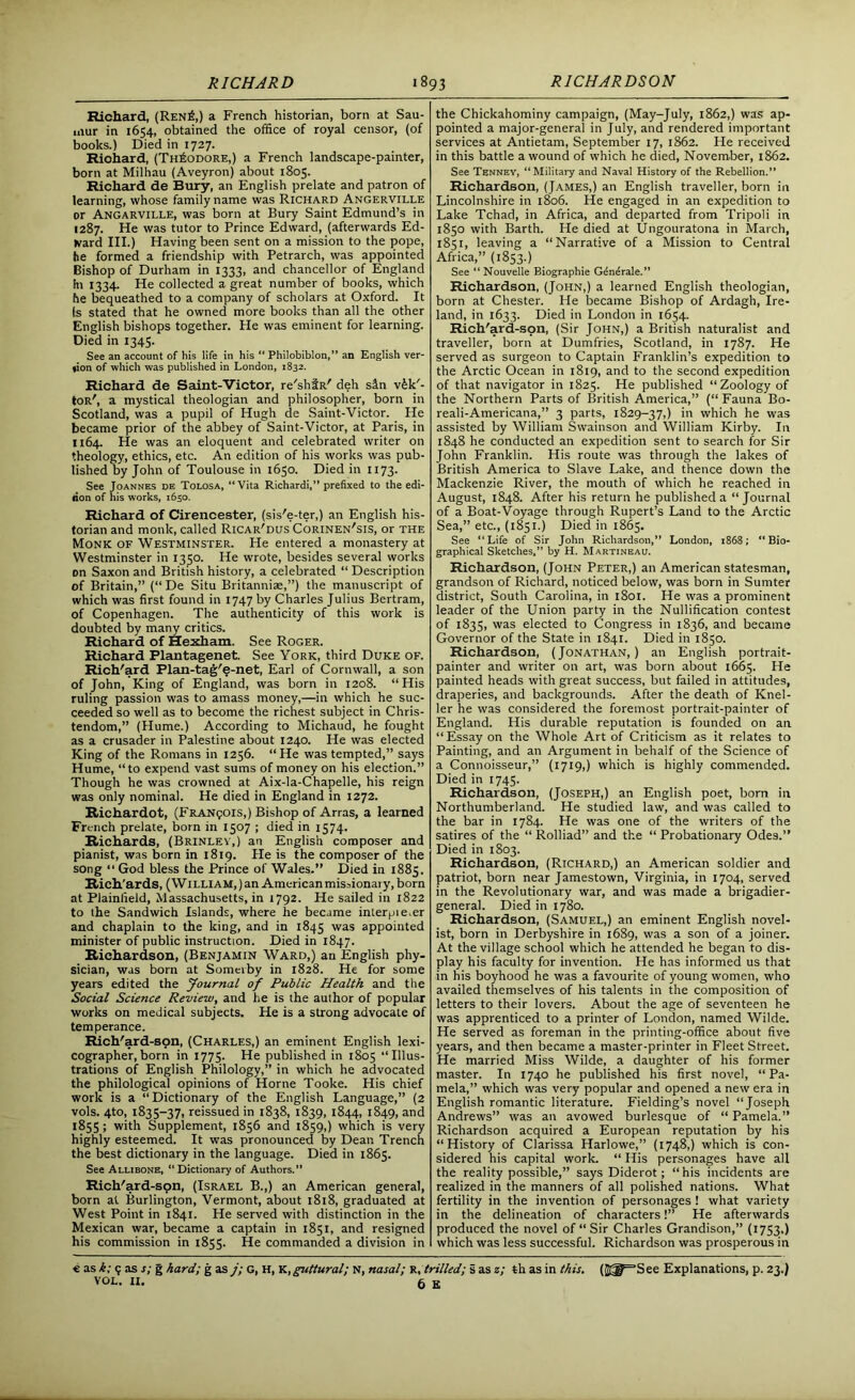 Richard, (Ren£,) a French historian, born at Sau- mur in 1654, obtained the office of royal censor, (of books.) Died in 1727. Riohard, (Theodore,) a French landscape-painter, born at Milhau (Aveyron) about 1805. Richard de Bury, an English prelate and patron of learning, whose family name was Richard Angerville or Angarville, was born at Bury Saint Edmund’s in 1287. He was tutor to Prince Edward, (afterwards Ed- ward III.) Having been sent on a mission to the pope, he formed a friendship with Petrarch, was appointed Bishop of Durham in 1333, and chancellor of England hi 1334. He collected a great number of books, which he bequeathed to a company of scholars at Oxford. It Is stated that he owned more books than all the other English bishops together. He was eminent for learning. Died in 134S. See an account of his life in his “ Philobiblon,” an English ver- tion of which was published in London, 1832. Richard de Saint-Victor, re'shfR' deh sin v£k'- tOR', a mystical theologian and philosopher, born in Scotland, was a pupil of Hugh de Saint-Victor. He became prior of the abbey of Saint-Victor, at Paris, in 1164. He was an eloquent and celebrated writer on theology, ethics, etc. An edition of his works was pub- lished by John of Toulouse in 1650. Died in 1173. See Joannes de Tolosa, “Vita Richardi,” prefixed to the edi- lion of his works, 1650. Richard of Cirencester, (sis'e-ter,) an English his- torian and monk, called Ricar'dus Corinen'sis, or the Monk of Westminster. He entered a monastery at Westminster in 13^0. He wrote, besides several works on Saxon and British history, a celebrated “ Description of Britain,” (“ De Situ Britanniae,”) the manuscript of which was first found in 1747 by Charles Julius Bertram, of Copenhagen. The authenticity of this work is doubted by many critics. Richard of Hexham. See Roger. Richard Plantagenet. See York, third Duke of. Rich'ard Plan-tag'e-net, Earl of Cornwall, a son of John, King of England, was born in 1208. “His ruling passion was to amass money,—in which he suc- ceeded so well as to become the richest subject in Chris- tendom,” (Hume.) According to Michaud, he fought as a crusader in Palestine about 1240. He was elected King of the Romans in 1256. “He was tempted,” says Hume, “to expend vast sums of money on his election.” Though he was crowned at Aix-la-Chapelle, his reign was only nominal. He died in England in 1272. Richardot, (Francois,) Bishop of Arras, a learned French prelate, born in 1507 ; died in 1574. Richards, (Brinlev.) an English composer and pianist, was born in 1819. He is the composer of the song “ God bless the Prince of Wales.” Died in 1885. Rich'ards, (William, ) an American missionary, born at Plainfield, Massachusetts, in 1792. He sailed in 1822 to the Sandwich Islands, where he became interpie.er and chaplain to the king, and in 1845 was appointed minister of public instruction. Died in 1847. Richardson, (Benjamin Ward,) an English phy- sician, was born at Someiby in 1828. He for some years edited the Journal of Public Health and the Social Science Review, and he is the author of popular works on medical subjects. He is a strong advocate of temperance. Rich'ard-son, (Charles,) an eminent English lexi- cographer, born in 1775. He published in 1805 “Illus- trations of English Philology,” in which he advocated the philological opinions of Horne Tooke. His chief work is a “Dictionary of the English Language,” (2 vols. 4to, 1835-37, reissued in 1838, 1839, 1844, 1849, and 1855; with Supplement, 1856 and 1859,) which is very highly esteemed. It was pronounced by Dean Trench the best dictionary in the language. Died in 1865. See Allibone, “Dictionary of Authors.” Rich'ard-spn, (Israel B.,) an American general, born at Burlington, Vermont, about 1818, graduated at West Point in 1841. He served with distinction in the Mexican war, became a captain in 1851, and resigned his commission in 1855. He commanded a division in the Chickahominy campaign, (May-July, 1862,) was ap- pointed a major-general in July, and rendered important services at Antietam, September 17, 1862. He received in this battle a wound of which he died, November, 1862. See Tenney, “Military and Naval History of the Rebellion.” Richardson, (James,) an English traveller, born in Lincolnshire in 1806. He engaged in an expedition to Lake Tchad, in Africa, and departed from Tripoli in 1850 with Barth. He died at Ungouratona in March, 1851, leaving a “Narrative of a Mission to Central Africa,” (1853.) See “ Nouvelle Biographie Gdnerale.” Richardson, (John,) a learned English theologian, born at Chester. He became Bishop of Ardagh, Ire- land, in 1633. Died in London in 1654. Rich'ard-son, (Sir John,) a British naturalist and traveller, born at Dumfries, Scotland, in 1787. He served as surgeon to Captain Franklin’s expedition to the Arctic Ocean in 1819, and to the second expedition of that navigator in 1825. He published “Zoology of the Northern Parts of British America,” (“ Fauna Bo- reali-Americana,” 3 parts, 1829-37,) in which he was assisted by William Swainson and William Kirby. In 1848 he conducted an expedition sent to search for Sir John Franklin. His route was through the lakes of British America to Slave Lake, and thence down the Mackenzie River, the mouth of which he reached in August, 1848. After his return he published a “Journal of a Boat-Voyage through Rupert’s Land to the Arctic Sea,” etc., (1851.) Died in 1865. See “Life of Sir John Richardson,” London, 1868; “Bio- graphical Sketches,” by H. Martineau. Richardson, (John Peter,) an American statesman, grandson of Richard, noticed below, was born in Sumter district, South Carolina, in 1801. He was a prominent leader of the Union party in the Nullification contest of 1835, was elected to Congress in 1836, and became Governor of the State in 1841. Died in 1850. Richardson, (Jonathan,) an English portrait- painter and writer on art, was born about 1665. He painted heads with great success, but failed in attitudes, draperies, and backgrounds. After the death of Knel- ler he was considered the foremost portrait-painter of England. His durable reputation is founded on an “Essay on the Whole Art of Criticism as it relates to Painting, and an Argument in behalf of the Science of a Connoisseur,” (1719,) which is highly commended. Died in 1745. Richardson, (Joseph,) an English poet, born in Northumberland. He studied law, and was called to the bar in 1784. He was one of the writers of the satires of the “ Rolliad” and the “ Probationary Odes.” Died in 1803. Richardson, (Richard,) an American soldier and patriot, born near Jamestown, Virginia, in 1704, served in the Revolutionary war, and was made a brigadier- general. Died in 1780. Richardson, (Samuel,) an eminent English novel- ist, born in Derbyshire in 1689, was a son of a joiner. At the village school which he attended he began to dis- play his faculty for invention. He has informed us that in his boyhood he was a favourite of young women, who availed themselves of his talents in the composition of letters to their lovers. About the age of seventeen he was apprenticed to a printer of London, named Wilde. He served as foreman in the printing-office about five years, and then became a master-printer in Fleet Street. He married Miss Wilde, a daughter of his former master. In 1740 he published his first novel, “Pa- mela,” which was very popular and opened a new era in English romantic literature. Fielding’s novel “Joseph Andrews” was an avowed burlesque of “ Pamela.” Richardson acquired a European reputation by his “History of Clarissa Harlowe,” (1748,) which is con- sidered his capital work. “ His personages have all the reality possible,” says Diderot; “ his incidents are realized in the manners of all polished nations. What fertility in the invention of personages ! what variety in the delineation of characters!” He afterwards produced the novel of “Sir Charles Grandison,” (1753,) which was less successful. Richardson was prosperous in € as k; 9 as s; g hard; g as j; G, H, yl,guttural; N, nasal; r, trilled; s as z; th as in this. (S^=See Explanations, p. 23.)