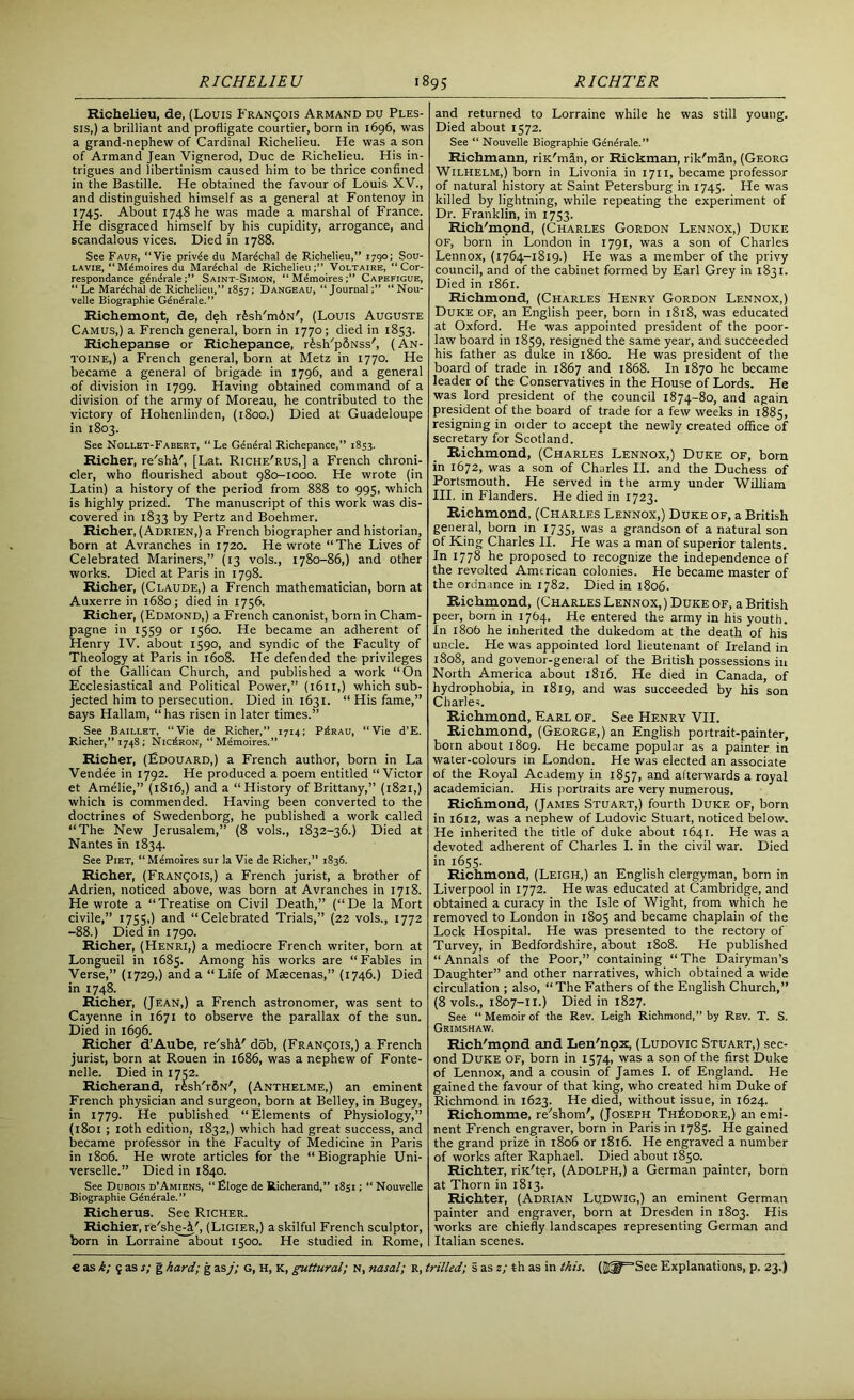 Richelieu, de, (Louis Francois Armand du Ples- sis,) a brilliant and profligate courtier, born in 1696, was a grand-nephew of Cardinal Richelieu. He was a son of Armand Jean Vignerod, Due de Richelieu. His in- trigues and libertinism caused him to be thrice confined in the Bastille. He obtained the favour of Louis XV., and distinguished himself as a general at Fontenoy in 1745. About 1748 he was made a marshal of France. He disgraced himself by his cupidity, arrogance, and scandalous vices. Died in 1788. See Faur, “Vie priv^e du Mardchal de Richelieu,” 1790; Sou- lavie, “ Mdmoires du Marshal de Richelieu;” Voltaire, “ Cor- respondance g£n£ra1e Saint-Simon, “ M^moires;” Capefigue, “ Le Mardchal de Richelieu,” 1857; Dangeau, “Journal“ Nou- velle Biographie G^n^rale.” Richemont, de, deh r£shTn6N', (Louis Auguste Camus,) a French general, born in 1770; died in 1853. Richepanse or Richepance, r£sh'p6Nss', (An- toine,) a French general, born at Metz in 1770. He became a general of brigade in 1796, and a general of division in 1799. Having obtained command of a division of the army of Moreau, he contributed to the victory of Hohenlinden, (1800.) Died at Guadeloupe in 1803. See Nollet-Fabert, “Le General Richepance,” 1853. Richer, re'shi', [Lat. Riche'rus,] a French chroni- cler, who flourished about 980-1000. He wrote (in Latin) a history of the period from 888 to 995, which is highly prized. The manuscript of this work was dis- covered in 1833 by Pertz and Boehmer. Richer, (Adrien,) a French biographer and historian, born at Avranches in 1720. He wrote “The Lives of Celebrated Mariners,” (13 vols., 1780-86,) and other works. Died at Paris in 1798. Richer, (Claude,) a French mathematician, born at Auxerre in 1680; died in 1756. Richer, (Edmond,) a French canonist, born in Cham- pagne in 1559 or 1560. He became an adherent of Henry IV. about 1590, and syndic of the Faculty of Theology at Paris in 1608. He defended the privileges of the Gallican Church, and published a work “On Ecclesiastical and Political Power,” (1611,) which sub- jected him to persecution. Died in 1631. “ His fame,” says Hallam, “ has risen in later times.” See Baillet, “Vie de Richer,” 1714; P£rau, “Vie d’E. Richer,” 174S; NicLron, “ Memoires. ” Richer, (Edouard,) a French author, born in La Vendee in 1792. He produced a poem entitled “Victor et Amelie,” (1816,) and a “History of Brittany,” (1821,) which is commended. Having been converted to the doctrines of Swedenborg, he published a work called “The New Jerusalem,” (8 vols., 1832-36.) Died at Nantes in 1834. See Piet, “Mdmoires sur la Vie de Richer,” 1836. Richer, (Francois,) a French jurist, a brother of Adrien, noticed above, was born at Avranches in 1718. He wrote a “Treatise on Civil Death,” (“De la Mort civile,” 1755,) and “Celebrated Trials,” (22 vols., 1772 -88.) Died in 1790. Richer, (Henri,) a mediocre French writer, born at Longueil in 1685. Among his works are “Fables in Verse,” (1729,) and a “Life of Maecenas,” (1746.) Died in 1748. Richer, (Jean,) a French astronomer, was sent to Cayenne in 1671 to observe the parallax of the sun. Died in 1696. Richer d’Aube, re'shi' ddb, (FRANgois,) a French jurist, born at Rouen in 1686, was a nephew of Fonte- nelle. Died in 1752. Richerand, rfesh'rfiN', (Anthelme,) an eminent French physician and surgeon, born at Belley, in Bugey, in 1779. He published “Elements of Physiology,” (1801 ; 10th edition, 1832,) which had great success, and became professor in the Faculty of Medicine in Paris in 1806. He wrote articles for the “Biographie Uni- verselle.” Died in 1840. See Dubois d’Amiens, “Eloge de Richerand,” 1851; “ Nouvelle Biographie Generale.” Richerus. See Richer. Richier, re'she-jp, (Ligier,) a skilful French sculptor, born in Lorraine about 1500. He studied in Rome, and returned to Lorraine while he was still young. Died about 1572. See “ Nouvelle Biographie Generale.” Richmann, riK'mdn, or Rickman, rik'mln, (Georg Wilhelm,) born in Livonia in 1711, became professor of natural history at Saint Petersburg in 1745. He was killed by lightning, while repeating the experiment of Dr. Franklin, in 1753. Rich'mpnd, (Charles Gordon Lennox,) Duke of, born in London in 1791, was a son of Charles Lennox, (1764-1819.) He was a member of the privy council, and of the cabinet formed by Earl Grey in 1831. Died in 1861. Richmond, (Charles Henry Gordon Lennox,) Duke of, an English peer, born in 1818, was educated at Oxford. He was appointed president of the poor- law board in 1859, resigned the same year, and succeeded his father as duke in i860. He was president of the board of trade in 1867 and 1868. In 1870 he became leader of the Conservatives in the House of Lords. He was lord president of the council 1874-80, and again president of the board of trade for a few weeks in 1885, resigning in older to accept the newly created office of secretary for Scotland. Richmond, (Charles Lennox,) Duke of, bora in 1672, was a son of Charles II. and the Duchess of Portsmouth. He served in the army under William III. in Flanders. He died in 1723. Richmond, (Charles Lennox,) Duke of, a British general, born in 1735, was a grandson of a natural son of King Charles II. He was a man of superior talents. In 1778 he proposed to recognize the independence of the revolted Amtrican colonies. He became master of the ordnance in 1782. Died in 1806. Richmond, (Charles Lennox, ) Duke of, a British peer, born in 1764. He entered the army in his youth. In 180b he inherited the dukedom at the death of his uncle. He was appointed lord lieutenant of Ireland in 1808, and govenor-general of the British possessions in North America about 1816. He died in Canada, of hydrophobia, in 1819, and was succeeded by his son Charles. Richmond, Earl of. See Henry VII. Richmond, (George,) an English portrait-painter, born about 1809. He became popular as a painter in water-colours in London. He was elected an associate of the Royal Academy in 1857, and afterwards a royal academician. His portraits are very numerous. Richmond, (James Stuart,) fourth Duke of, born in 1612, was a nephew of Ludovic Stuart, noticed below. He inherited the title of duke about 1641. He was a devoted adherent of Charles I. in the civil war. Died in 1655. Richmond, (Leigh,) an English clergyman, born in Liverpool in 1772. He was educated at Cambridge, and obtained a curacy in the Isle of Wight, from which he removed to London in 1805 and became chaplain of the Lock Hospital. He was presented to the rectory of Turvey, in Bedfordshire, about 1808. He published “ Annals of the Poor,” containing “ The Dairyman’s Daughter” and other narratives, which obtained a wide circulation ; also, “The Fathers of the English Church,” (8 vols., 1807-11.) Died in 1827. See “ Memoir of the Rev. Leigh Richmond,” by Rev. T. S. Grimshaw. Rich'mond and Len'nox, (Ludovic Stuart,) sec- ond Duke of, born in 1574, was a son of the first Duke of Lennox, and a cousin of James I. of England. He gained the favour of that king, who created him Duke of Richmond in 1623. He died, without issue, in 1624. Richomme, re'shom', (Joseph Theodore,) an emi- nent French engraver, born in Paris in 1785. He gained the grand prize in 1806 or 1816. He engraved a number of works after Raphael. Died about 1850. Richter, riK'ter, (Adolph,) a German painter, born at Thorn in 1813. Richter, (Adrian Ludwig,) an eminent German painter and engraver, born at Dresden in 1803. His works are chiefly landscapes representing German and Italian scenes.