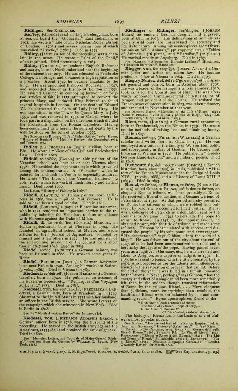 Ridinger. See Riedinger. Rid'ley, (Gloucester,) an English clergyman, born at sea, on board the “Gloucester” East Indiaman, in 1702. He wrote a “Life of Dr. Nicholas Ridley, Bishop of London,” (1763,) and several poems, one of which was called “ Psyche,” (1782.) Died in 1774. Ridley, (James,) a son of the preceding, was a chap- lain in the army. He wrote “ Tales of the Genii,” often reprinted. Died prematurely in 1765. Ridley, (Nicholas,) an eminent English Reformer and martyr, born in Northumberland near the beginning of the sixteenth century. He was educated at Pembroke College, Cambridge, and obtained a high reputation as a preacher. About 1540 he became chaplain to the king. He was appointed Bishop of Rochester in 1547, and succeeded Bonner as Bishop of London in 1550. He assisted Cranmer in composing forty-one or forty- two articles of faith in 1551, attempted to convert the princess Mary, and induced King Edward to found several hospitals in London. On the death of Edward VI. he advocated the claim of Lady Jane Grey. He was committed to the Tower by Queen Mary in July, 1553, and was removed in 1554 to Oxford, where he took part in a disputation on the questions which divided the Protestants from the Roman Catholics. Having been condemned as a heretic, he suffered death by fire with fortitude on the 16th of October, 1555. See Gloucester Ridley, “ Life of Bishop Ridley,” 1763; Hume, “History of England;” “Monthly Review” for December, 1763, and January, 1764. Ridley, (Sir Thomas,) an English civilian, born at Ely. He wrote a “ View of the Civil and Ecclesiastical Law.” Died in 1629. Ridolfi, re-dol'fee, (Carlo,) an able painter of the Venetian school, was born at or near Vicenza about 1598. He avoided the degenerate style which prevailed among his contemporaries. A “Visitation” which he painted for a church in Venice is especially admired. He wrote “The Lives of the Venetian Painters,” (2 vols., 1648,) which is a work of much literary and critical merit. Died about 1660. See Lanzi, “ History of Painting in Italy.” Ridolfi, (CLAUDIO,) an Italian painter, born at Ve- rona in 1560, was a pupil of Paul Veronese. He is said to have been a good colorist. Died in 1644. Ridolfi, (Lorenzo,) a popular Florentine statesman, who in 1425 rendered an important service to the re- public by inducing the Venetians to form an alliance with Florence against the Duke of Milan. Ridolfi, di, de re-dol'fee, (Cosimo,) Marquis, an Italian agriculturist, born at Florence in 1794. He founded an agricultural school at Meleto, and wrote articles for the “Journal of Agriculture,” founded by himself and a few others in 1827. He was minister of the interior and president of the council for a short time in 1847 and 1848. Died in 1864. Riedel, ree'del, (August,) a German painter, was born at Baireuth in 1800. He worked some years in Rome. Riedel, (Friedrich Justus,) a German litterateur, born near Erfurt in 1742. Among his works are Satires, (3 vols., 1786.) Died in Vienna in 1785. Riedesel, ree'deh-zSF, (Joseph Hermann,) a German traveller, born in 1740. He published an account of his travels in Greece, etc., (“Remarques d’un Voyageur au Levant,” 1773.) Died in 1785. Riedesel, von, fon ree'deh-zgl', (Frederika,) Bar- oness, a German lady, born at Brandenburg in 1746. She went to the United States in 1777 with her husband, an officer in the British service. She wrote Letters on the campaign which she witnessed in New York. Died in Berlin in 1808. See the “ North American Review” for January, 1828. Riedesel, von, (Friedrich Adolph,) Baron, a German officer, born in 1738, was the husband of the preceding. He served in the British army against the Americans, (1777-82,) and obtained the rank of general. Died in 1800. See “Memoirs, Letters, and Journals of Major-General Riede- sel,” translated from the German by William L. Stone, (New York, 1868.I Riedinger or Ridinger, ree'ding-er, ( Johann Elias,) an eminent German designer and engraver, born at Ulm in 1695. His delineations of animals, es- pecially wild ones, are unsurpassed for accuracy and fidelity to nature. Among his master-pieces are “ Obser- vations on Wild Animals,” (40 copper-plates,) “Fables of Animals,” (16 plates,) and “Paradise,” (12 plates.) He worked mostly at Augsburg. Died in 1767. See Nagler, “Allgemeines Kiinstler-LexikonHirsching, “ Historisch-literarisches Handbuch.” Riegger, von, fon reeg'ger, (Joseph Anton,) a Ger- man jurist and writer on canon law. He became professor of law at Vienna in 1764. Died in 1795. Riego y Nunez, del, dSl re-a'go e noon'ySth, a Span- ish general and patriot, born in Asturias about 1785. He was a leader of the insurgents who in January, 1820, took arms for the Constitution of 1812. He was after- wards appointed Captain-General of Asturias, or of Aragon, and president of the Cortes. He resisted the French army of intervention in 1823, was taken prisoner, and executed in November of that year. See Miguel Riego, “Memoirs of the Life of Riego,” 1823 ; Nard y Pirala, “Vida militar y politica de Riego,” 1844; Ed. Burckhardt, “Riego und Mina,” 1835. Riem, reem, (Johann,) a German rural economist, born at Frankenthal, on the Rhine, in 1739. He wrote on the methods of raising bees and obtaining honey. Died in 1807. Riemer, ree'mer, (Friedrich Wilhelm,) a German scholar and writer, born at Glatz in 1774. He was employed as a tutor in the family of W. von Humboldt, and subsequently in that of Goethe. He became first librarian at Weimar in 1828. He published a “ Greek- German Hand-Lexicon,” and a number of poems. Died in 1845. Riencourt, de, deh re4,N'kooR', (Simon,) a French historian, born about 1605, in Paris, published a “His- tory of the French Monarchy under the Reign of Louis XIV.,” (2 vols., 1688,) and a “History of Louis XIII.,” (1695.) Died in 1693. Rienzi, re-6n'zee, or Rienzo, re-Sn'zo, (Nicola Ga- brini,) called Colas di Rienzi, ko'lis dee re-§n'zee, an eloquent Roman tribune, was born probably at Rome. He received a liberal education, and became a friend of Petrarch about 1340. At that period anarchy prevailed in Rome, the citizens of which were robbed and out- raged by barons who occupied fortified castles. Rienzi was a colleague of Petrarch in a deputation sent by the Romans to Avignon in 1342 to persuade the pope to return to Rome. In 1347, by the popular favour, he obtained power, with the title of tribune, and made some reforms. He soon became elated with success, and dis- gusted the people by his vain pomp and extravagance. “He degenerated,” says Gibbon, “into the vices of a king.” He was driven out of the city about the end of 1347, after he had been anathematized as a rebel and a heretic by the legate of the pope. Having passed seven years as a fugitive in Germany, etc., he was arrested and taken to Avignon, as a captive or culprit, in 1352. In 1354 he was sent to Rome, with the title of senator, by the pope, who proposed to use the talents and influence of Rienzi for the restoration of order in that capital. Before the end of the year he was killed in a tumult fomented by the barons. “ Never, perhaps,” says Gibbon, “ has the energy and effect of a single mind been more remarkably felt than in the sudden though transient reformation of Rome by the tribune Rienzi. . . . More eloquent than judicious, more enterprising than resolute, the faculties of Rienzi were not balanced by cool and com- manding reason.” Byron apostrophizes Rienzi as the “ Redeemer of dark centuries of shame,— The friend of Petrarch,—hope of Italy,— Rienzi! last of Romans 1” Childe Harold, canto iv. stanza cxiv. The history of Rienzi forms the basis of one of Bui* wer’s most popular novels. See Gibbon, “ Decline and Fall of the Roman Empire,” vol. iv. chap. Ixx.; Schiller, History of Rebellions;” “ Life of Rienzi,” in French, by Du Cerceau, 1733: Gabrini, “ Osservazioni sulla Vita di Rienzo,” 1806; Zefirino Rfe, “ La Vita di Rienzi,” 1828; Papencordt, “Rienzi et Rome & son Epoque,” 1841; “The Life and Times of Rienzi,” Philadelphia, 1836; F. Benedetti, “ Vitl di Rienzi,” 1831; “Nouvelle Biographie Genciale;” “ Londot Quarterly Review” for March, 1842.