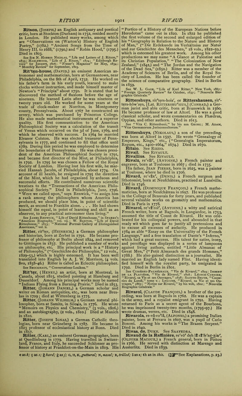 Ritson, (Joseph,) an English antiquary and poetical critic, born at Stockton (Durham) in 1752, resided mostly in London. He published many works, among which are “Observations on (Warton’s) History of English Poetry,” (1782,) “Ancient Songs from the Time of Henry III. to 1688,” (1790,) and “ Robin Hood,” (1795.) Died in 1803. See Sir N. Harris Nicolas, “ Life and Letters of J. Ritson,” 1833; Haslewood, “Life of J. Ritson,” 1824; “Edinburgh Re- view” for January, 1806; “Fraser’s Magazine” for May, 1834;  Monthly Review” for September, 1803. Rit'ten-house, (David,) an eminent American as- tronomer and mathematician, born at Germantown, near Philadelphia, on the 8th of April, 1732. He worked on his father’s farm in his early youth, learned to make clocks without instruction, and made himself master of Newton’s “Principia” about 1750. It is stated that he discovered the method of fluxions before the age of nineteen. He learned Latin after he was nineteen or twenty years old. He worked for some years at the trade of clock-maker at Norriton, in Montgomery county, Pennsylvania. About 1767 he constructed an orrery, which was purchased by Princeton College. He also made mathematical instruments of a superior quality. His first communication to the American Philosophical Society was a calculation of the transit of Venus which occurred on the 3d of June, 1769, and which he observed with success. In 1764 he married Eleanor Colston. He was elected treasurer of Penn- sylvania in 1777, and continued to fill that office until 1789. During this period he was employed to determine the boundaries of Pennsylvania. He was chosen presi- dent of the American Philosophical Society in 1791, and became first director of the Mint, at Philadelphia, in 1792. In 1795 he was chosen a Fellow of the Royal Society of London. Having lost his first wife, he mar- ried Hannah Jacobs, of Philadelphia, about 1774. On account of ill health, he resigned in 1795 the direction of the Mint, which he had organized by arduous and successful efforts. He contributed numerous scientific treatises to the “Transactions of the American Philo- sophical Society.” Died in Philadelphia, June, 1796. “Were we called upon,” says Renwick, “ to assign him a rank among the philosophers whom America has produced, we should place him, in point of scientific merit, as second to Franklin alone. . . . He had shown himself the equal, in point of learning and skill as an observer, to any practical astronomer then living.” See James Renwick, “ Life of David Rittenhouse,” in Sparks’s “American Biography,” vol. vii. : W. Barton, “Life of David Rittenhouse,” 1813; “National Portrait-Gallery of Distinguished Americans,” vol. ii. Ritter, rit'ter, (Heinrich,) a German philosopher and historian, born at Zerbst in 1791. He became pro- fessor of philosophy at Berlin about 1824, and removed to Gottingen in 1837. He published a number of works on philosophy, etc. His principal work is a “ History of Philosophy,” (“ Geschichte der Philosophic,” 12 vols., 1829-53,) which is highly esteemed. It has been well translated into English by A. J. W. Morrison, (4 vols. 8vo, 1838-46.) Ritter is called an Eclectic philosopher. See Brockhaus, “ Conversations-Lexikon.” Rit'ter, ( Henry,) an artist, born at Montreal, in Canada, about 1815, studied painting at Hamburg and Dusseldorf. Among his principal works may be named “Indians Flying from a Burning Prairie.” Died in 1853. Ritter, (Johann Daniel,) a German scholar and writer on Roman antiquities, etc., was born near Bres- lau in 1709 ; died at Wittenberg in 1775. Ritter, (Johann Wilhelm,) a German natural phi- losopher, born at Samitz, in Silesia, in 1776. He wrote “Memoirs on Physics and Chemistry,” (3 vols., 1806,) and an autobiography, (2 vols., 1810.) Died at Munich in 1810. Ritter, (Joseph Ignaz,) a German Catholic theo- logian, born near Griineberg in 1787. He became in 1823 professor of ecclesiastical history at Bonn. Died in 1857. Ritter, (Karl,) an eminent German geographer, born at Quedlinburg in 1779. Having travelled in Switzer- land, France, and Italy, he succeeded Schlosser as pro- fessor of history at Frankfort-on-the-Main in 1819. His “ Portico of a History of the European Nations before Herodotus” came out in 1820. In 1822 he published the first volume of the second and enlarged edition of his “ Geography in Relation to the Nature and History of Man,” (“Die Erdekunde im Verhaltniss zur Natur und zur Geschichte des Menschen,” 18 vols., 1822-59,) which is esteemed his greatest work. Among his other productions we may name “A Glance at Palestine and its Christian Population,” “ The Colonization of New Zealand,” (1842,) and “The Jordan and the Navigation of the Dead Sea,” (1850.) Ritter was a member of the Academy of Sciences of Berlin, and of the Royal So- ciety of London. He has been called the founder of the science of comparative geography. Died in Berlin in 1859. See W. L. Gage, “Life of Karl Ritter,” New York, 1867; “Foreign Quarterly Review” for October, 1837; “Nouvelle Bio- graphie Gdnerale. ” Rittershuys, rit'ters-hois', or Rittershausen, rit'- ters-how'zen, | Lat. Rittershu'sius,] (Conrad,) a Ger- man jurist and able critic, born at Brunswick in 1560. He became professor of law at Altorf. He was a good classical scholar, and wrote commentaries on Phsedrus, Oppian, and other authors. Died in 1613. See “Vita C. Rittersliusii,” by his son Georg; M. Adam, “Vitae Germanorum Jurisconsultorum.” Rittershuys, (Nikolaus,) a son of the preceding, was born at Altorf in 1597. He wrote “Genealogy of Emperors, Kings,” etc., (“Genealogia Imperatorum, Regum, etc., 1400-1664,” 1674.) Died in 1670. Ritzio. See Rizzio. Rivail. See Rivault. Rivallius. See Rivault. Rivalz, re'vil', (Antoine,) a French painter and engraver, born at Toulouse in 1667 ; died in 1735. His father, Jean Pierre, born in 1625, was a painter at Toulouse, where he died in 1706. Rivard, re'viR', (Denis,) a French surgeon and lithotomist, born at Neufchateau, practised at Luneville. Died in 1746. Rivard, (Dominique Franqois,) a French mathe- matician, born at Neufchateau in 1697. He was professor in the College of Beauvais for forty years, and published several valuable works on geometry and mathematics. Died in Paris in 1778. Rivarol, re'vf'rol', (Antoine,) a witty and satirical French writer, born at Bagnols, in Languedoc, in 1753, assumed the title of Count de Rivarol. He was cele- brated for his colloquial powers, and abounded in that ready wit which goes far to justify all pretensions and to excuse all excesses of audacity. He produced in 1784 an able “Essay on the Universality of the French Language,” and a free translation of Dante’s “ Inferno,” which had a great success. His talent for satire, irony, and persiflage was displayed in a series of lampoons against living authors, entitled “Little Almanac of Great Men,” (“ Petit Almanach des grands Hommes,” 1788.) He also gained distinction as a journalist. He married an English lady named Flint. Having identi- fied himself with the royalist party, he emigrated in 1792. Died in Berlin in 1801. See Cubi£res-Palmezeaux, “Vie de Rivarol,” 1803: Imbert de la Plati&re, “Vie de Rivarol,” 1808; L^once-Curnier, “Rivarol, sa Vie et ses Ouvrages,” 1858; Sainte-Beuve, “Cause- ries du Lundi,” tome v.; Lescure, “Rivarol, sa Vie et ses Ou- vrages,” 1862; “Notice sur Rivarol,” by his wife, 1802; “Nouvelle Biographie Generale. ” Rivarol, (Claude Franqois,) a brother of the pre- ceding, was born at Bagnols in 1762. He was a captain in the army, and a royalist emigrant in 1791. Having returned to Paris as a secret agent of the Bourbons, he was imprisoned twenty-two months, (1795-97.) He wrote dramas, verses, etc. Died in 1848. Rivarola, re-vi-ro'li, (Alfonso,) a promising Italian painter, born at Ferrara in 1607, was a pupil of Carlo Bononi. Among his works is “The Brazen Serpent.” Died in 1640. Rivas, de, Duke. See Saavedra. Rivaud de la Raffiniere, re'vo' deh It rf'fe'ne-aiR', (Olivier Macoux,) a French general, born in Poitou in 1766. He served with distinction at Marengo and Austerlitz. Died in 1839.