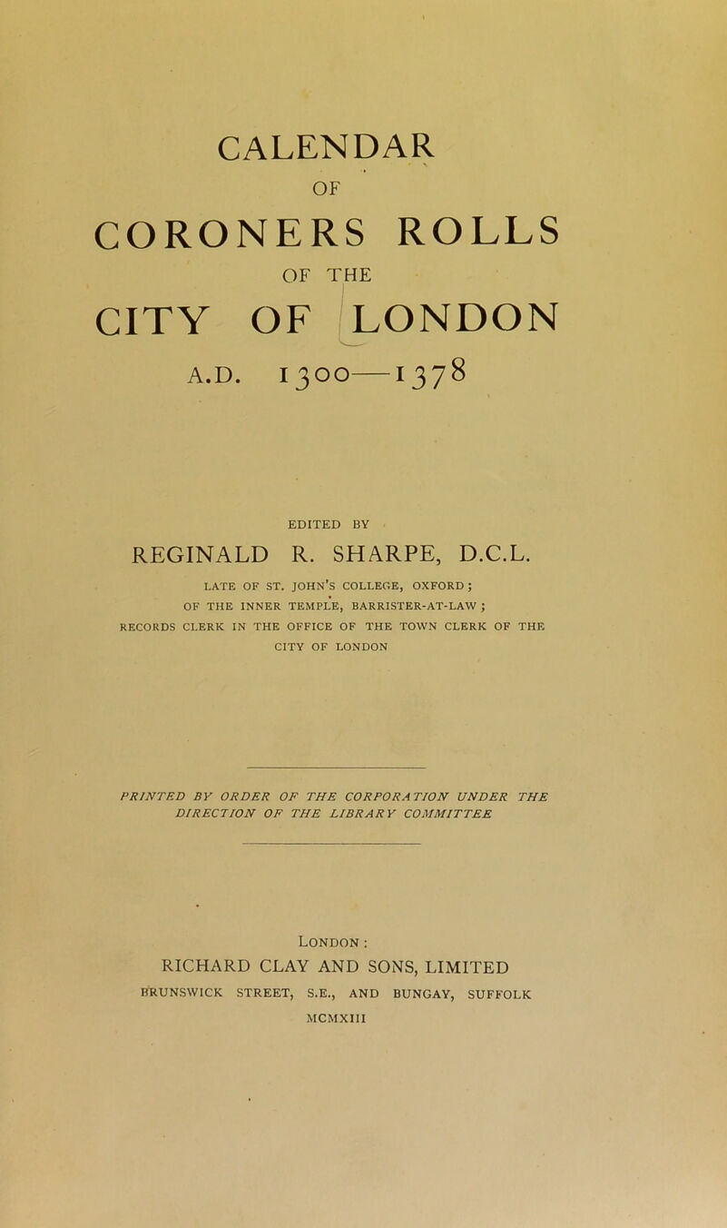 CALENDAR OF CORONERS ROLLS OF THE CITY OF LONDON A.D. IJOO 1378 EDITED BY REGINALD R. SHARPE, D.C.L. LATE OF ST. JOHN’S COLLEGE, OXFORD ; OF THE INNER TEMPLE, BARRISTER-AT-LAW ; RECORDS CLERK IN THE OFFICE OF THE TOWN CLERK OF THE CITY OF LONDON PRINTED BY ORDER OF THE CORPORATION UNDER THE DIRECTION OF THE LIBRARY COMMITTEE London : RICHARD CLAY AND SONS, LIMITED BRUNSWICK STREET, S.E., AND BUNGAY, SUFFOLK MCMXIII