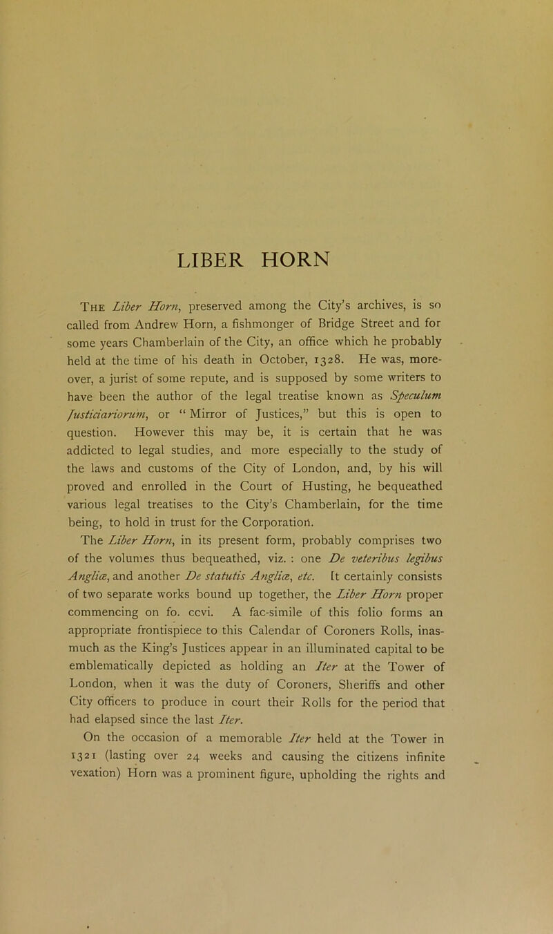 LIBER HORN The Liber Horn, preserved among the City’s archives, is so called from Andrew Horn, a fishmonger of Bridge Street and for some years Chamberlain of the City, an office which he probably held at the time of his death in October, 1328. He was, more- over, a jurist of some repute, and is supposed by some writers to have been the author of the legal treatise known as Speculum /usticiarioruin, or “ Mirror of Justices,” but this is open to question. However this may be, it is certain that he was addicted to legal studies, and more especially to the study of the laws and customs of the City of London, and, by his will proved and enrolled in the Court of Husting, he bequeathed various legal treatises to the City’s Chamberlain, for the time being, to hold in trust for the Corporation. The Liber Horn, in its present form, probably comprises two of the volumes thus bequeathed, viz. : one De veteribus legibus Anglia, and another De statutis Anglia, etc. It certainly consists of two separate works bound up together, the Liber Horn proper commencing on fo. ccvi. A fac-simile of this folio forms an appropriate frontispiece to this Calendar of Coroners Rolls, inas- much as the King’s Justices appear in an illuminated capital to be emblematically depicted as holding an Lter at the Tower of London, when it was the duty of Coroners, Sheriffs and other City officers to produce in court their Rolls for the period that had elapsed since the last Lter. On the occasion of a memorable Lter held at the Tower in 1321 (lasting over 24 weeks and causing the citizens infinite vexation) Horn was a prominent figure, upholding the rights and