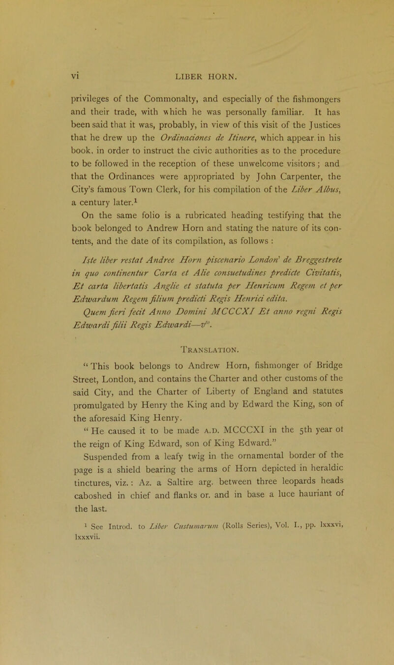 privileges of the Commonalty, and especially of the fishmongers and their trade, with which he was personally familiar. It has been said that it was, probably, in view of this visit of the Justices that he drew up the Ordinaciones de Itinere, which appear in his book, in order to instruct the civic authorities as to the procedure to be followed in the reception of these unwelcome visitors; and that the Ordinances were appropriated by John Carpenter, the City’s famous Town Clerk, for his compilation of the Liber Aldus, a century later.1 On the same folio is a rubricated heading testifying that the book belonged to Andrew Horn and stating the nature of its con- tents, and the date of its compilation, as follows : Iste liber res tat Andree Horn pi scenario London' de Breggestrete in quo continentur Carta et A lie consuetudines predicte Civitatis, Et carta libertatis Anglie et statuta per Henricum Regent et per Edwardum Regem filiuni predicti Regis ILenrici edita. Quem fieri fecit Anno Domini MCCCXI Et anno regni Regis Edwardifilii Regis Edwardi—if0. Translation. “ This book belongs to Andrew Horn, fishmonger of Bridge Street, London, and contains the Charter and other customs of the said City, and the Charter of Liberty of England and statutes promulgated by Henry the King and by Edward the King, son of the aforesaid King Henry. “ He caused it to be made a.d. MCCCXI in the 5th year ot the reign of King Edw’ard, son of King Edward.” Suspended from a leafy twig in the ornamental border of the page is a shield bearing the arms of Horn depicted in heraldic tinctures, viz.: Az. a Saltire arg. between three leopards heads caboshed in chief and flanks or. and in base a luce hauriant of the last. 1 See Inlrod. to Liber Custumarum (Rolls Series), Vol. I., pp. lxxxvi, lxxxvii.