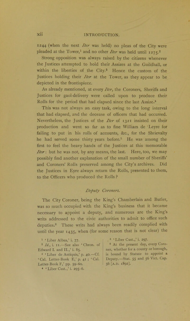 1244 (when the next Iter was held) no pleas of the City were pleaded at the Tower,1 and no other Iter was held until 1275.2 Strong opposition was always raised by the citizens whenever the Justices attempted to hold their Assizes at the Guildhall, or within the liberties of the City.3 Hence the custom of the Justices holding their Iter at the Tower, as they appear to be depicted in the frontispiece. As already mentioned, at every Iter, the Coroners, Sheriffs and Justices for gaol-delivery were called upon to produce their Rolls for the period that had elapsed since the last Assize.4 This was not always an easy task, owing to the long interval that had elapsed, and the decease of officers that had occurred. Nevertheless, the Justices of the Iter of 132T insisted on their production and went so far as to fine William de ‘Leyre for failing to put in his rolls of accounts, &c., for the Shrievalty he had served some thirty years before.5 He was among the first to feel the heavy hands of the Justices at this memorable Iter: but he was not, by any means, the last. Here, too, we may possibly find another explanation of the small number of Sheriffs’ and Coroners’ Rolls preserved among the City’s archives. Did the Justices in Eyre always return the Rolls, presented to them, to the Officers who produced the Rolls ? Deputy Cot-oners. The City Coroner, being the King’s Chamberlain and Butler, was so much occupied with the King’s business that it became necessary to appoint a deputy, and numerous are the King’s writs addressed to the civic authorities to admit to office such deputies.6 These writs had always been readily complied with until the year 1435, ’ben (for some reason that is not clear) the 1 ‘ Liber Albus,’ i. 77. 2 Id., i. 11.—See also ‘ Chron. of Edward I. and II.,’ i. 85. 2 ‘Liber de Antiquis,’ p. 40. — Cf. ‘ Cal. Letter-Book E,’ p. 41 ; ‘ Cal. Letter-Book F,’ pp. 59-60. 4 ‘ Liber Cust.,’ i. 295-6. 5 ‘ Liber Cust.,’ i. 297. 6 At the present day, every Coro- ner, whether for a county or borough, is bound by Statute to appoint a Deputy.—Stat. 55 and 56 Viet. Cap. 56 [a.D. 1892].