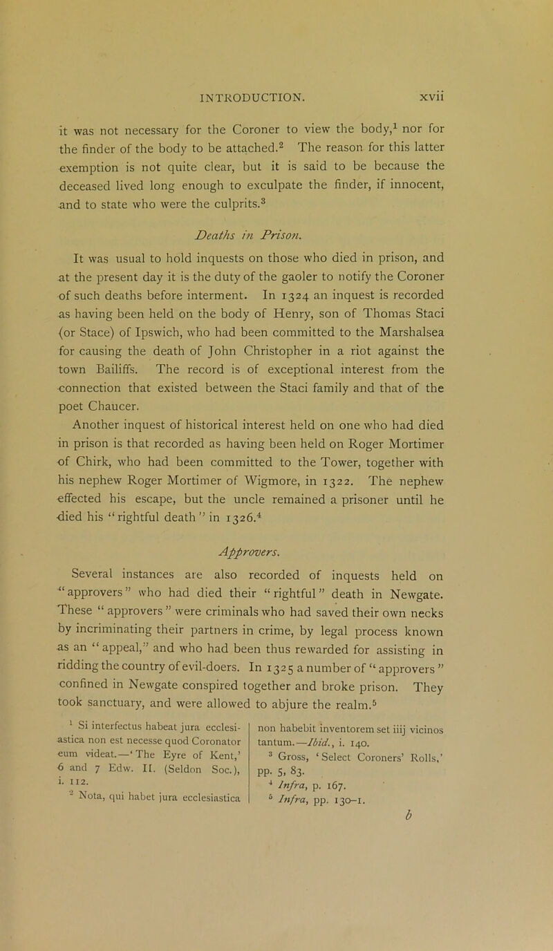 it was not necessary for the Coroner to view the body,1 nor for the finder of the body to be attached.2 The reason for this latter exemption is not quite clear, but it is said to be because the deceased lived long enough to exculpate the finder, if innocent, and to state who were the culprits.3 Deaths iti Prison. It was usual to hold inquests on those who died in prison, and at the present day it is the duty of the gaoler to notify the Coroner of such deaths before interment. In 1324 an inquest is recorded as having been held on the body of Henry, son of Thomas Staci (or Stace) of Ipswich, who had been committed to the Marshalsea for causing the death of John Christopher in a riot against the town Bailiffs. The record is of exceptional interest from the ■connection that existed between the Staci family and that of the poet Chaucer. Another inquest of historical interest held on one who had died in prison is that recorded as having been held on Roger Mortimer of Chirk, who had been committed to the Tower, together with his nephew Roger Mortimer of Wigmore, in 1322. The nephew effected his escape, but the uncle remained a prisoner until he •died his “rightful death ’’ in 1326.4 Approvers. Several instances are also recorded of inquests held on “approvers” who had died their “rightful” death in Newgate. These “ approvers ” were criminals who had saved their own necks by incriminating their partners in crime, by legal process known as an “ appeal,” and who had been thus rewarded for assisting in ridding the country of evil-doers. In 1325 a number of “ approvers ” confined in Newgate conspired together and broke prison. They took sanctuary, and were allowed to abjure the realm.5 1 Si interfectus habeat jura ecclesi- astica non est necesse quod Coronator eum videat.—‘The Eyre of Kent,’ 6 and 7 Edw. II. (Seldon Soc.), i. 112. Nota, qui habet jura ecclesiastica non habebit inventorem set iiij vicinos tantum.—Ibid., i. 140. 3 Gross, ‘Select Coroners’ Rolls,’ PP- S. S3. 4 Infra, p. 167. 5 Infra, pp. 130-1. b