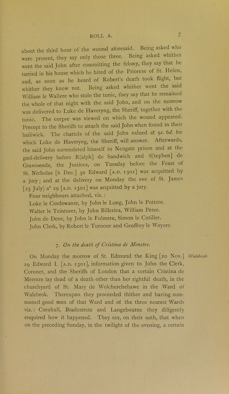 about the third hour of the wound aforesaid. Being asked who were present, they say only those three. Being asked whither went the said John after committing the felony, they say that he tarried in his house which he hired of the Prioress of St. Helen, and, as soon as he heard of Robert’s death took flight, but whither they know not. Being asked whither went the said William le Wallere who stole the tunic, they say that he remained the whole of that night with the said John, and on the morrow was delivered to Luke de Haveryng, the Sheriff, together with the tunic. The corpse was viewed on which the wound appeared. Precept to the Sheriffs to attach the said John when found in their bailiwick. The chattels of the said John valued at gs. 6d. for which Luke de Haveryng, the Sheriff, will answer. Afterwards, the said John surrendered himself to Neugate prison and at the gaol-delivery before R[alph] de Sandwich and S[tephen] de Gravesende, the Justices, on Tuesday before the Feast of St. Nicholas [6 Dec.] 30 Edward [a.d. 1302] was acquitted by a jury; and at the delivery on Monday the eve of St. James [25 July] a° 29 [a.d. 1301] was acquitted by a jury. Four neighbours attached, viz. : Luke le Cordewaner, by John le Lung, John le Pottere. Walter le Teinturer, by John Billerica, William Perer. John de Dene, by John le Fulmere, Simon le Cotiller. John Clerk, by Robert le Tumour and Geoffrey le Wayere. 7. On the death of Cristina de Mehstre. On Monday the morrow of St, Edmund the King [20 Nov.] Walebroh 29 Edward I. [a.d. 1301], information given to John the Clerk, Coroner, and the Sheriffs of London that a certain Cristina de Menstre lay dead of a death other than her rightful death, in the churchyard of St. Mary de Wolcherchehawe in the Ward of Walebrok. Thereupon they proceeded thither and having sum- moned good men of that Ward and of the three nearest Wards viz.: Cornhull, Bradestrete and Langebourne they diligently enquired how it happened. They say, on their oath, that when on the preceding Sunday, in the twilight of the evening, a certain