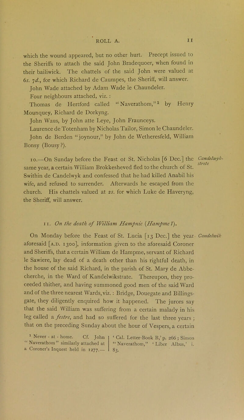 which the wound appeared, but no other hurt. Precept issued to the Sheriffs to attach the said John Bradequoer, when found in their bailiwick. The chattels of the said John were valued at 6s. 7d., for which Richard de Caumpes, the Sheriff, will answer. John Wade attached by Adam Wade le Chaundeler. Four neighbours attached, viz. : Thomas de Hertford called “ Naverathom,”1 by Henry Mounquey, Richard de Dorkyng. John Waus, by John atte Leye, John Fraunceys. Laurence de Totenham by Nicholas Tailor, Simon le Chaundeler. John de Berden “joynour,” by John de Wetheresfeld, William Bonsy (Bousy?). io.—On Sunday before the Feast ot St. Nicholas [6 Dec.] the Candelwyk- strete same year, a certain William Brokkesheved fled to the church of St. Swithin de Candelwyk and confessed that he had killed Anabil his wife, and refused to surrender. Afterwards he escaped from the church. His chattels valued at 2s. for which Luke de Haveryng, the Sheriff, will answer. 11. On the death of William Hampnie {Hampme ?). On Monday before the Feast of St. Lucia [13 Dec.] the year Candelwik aforesaid [a.d. 1300], information given to the aforesaid Coroner and Sheriffs, that a certain William de Hampme, servant of Richard le Sawiere, lay dead of a death other than his rightful death, in the house of the said Richard, in the parish of St. Mary de Abbe- cherche, in the Ward of Kandelwikstrate. Thereupon, they pro- ceeded thither, and having summoned good men of the said Ward and of the three nearest Wards, viz. : Bridge, Douegate and Billings- gate, they diligently enquired how it happened. The jurors say that the said William was suffering from a certain malady in his leg called a festre, and had so suffered for the last three years ; that on the preceding Sunday about the hour of Vespers, a certain 1 Never - at - home. Cf. John ‘ Cal. Letter-Book B,’ p. 266 ; Simon “ Naverathom ” similarly attached at “Naverathom,” ‘Liber Albus,’ i. a Coroner’s Inquest held in 1277.— §3-