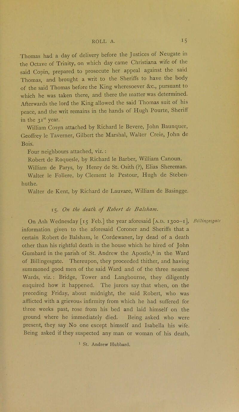 Thomas had a day of delivery before the Justices of Neugate in the Octave of Trinity, on which day came Christiana wife of the said Copin, prepared to prosecute her appeal against the said Thomas, and brought a writ to the Sheriffs to have the body of the said Thomas before the King wheresoever &c., pursuant to which he was taken there, and there the matter was determined. Afterwards the lord the King allowed the said Thomas suit of his peace, and the writ remains in the hands of Hugh Pourte, Sheriff in the 31st year. William Cosyn attached by Richard le Bevere, John Baunquer, Geoffrey le Taverner, Gilbert the Marshal, Walter Creie, John de Bois. Four neighbours attached, viz.: Robert de Roquesle, by Richard le Barber, William Canoun. William de Parys, by Henry de St. Osith (?), Elias Shereman. Walter le Follere, by Clement le Pestour, Hugh de Steben- huthe. Walter de Kent, by Richard de Lauvare, William de Basingge. 15. On the death of Robert de Balsham. On Ash Wednesday [15 Feb.] the year aforesaid [a.d. 1300-1], information given to the aforesaid Coroner and Sheriffs that a certain Robert de Balsham, le Cordewaner, lay dead of a death other than his rightful death in the house which he hired of John Gumbard in the parish of St. Andrew the Apostle,1 in the Ward of Billingesgate. Thereupon, they proceeded thither, and having summoned good men of the said Ward and of the three nearest Wards, viz.: Bridge, Tower and Langbourne, they diligently enquired how it happened. The jurors say that when, on the preceding Friday, about midnight, the said Robert, who was afflicted with a grievous infirmity from which he had suffered for three weeks past, rose from his bed and laid himself on the ground where he immediately died. Being asked who were present, they say No one except himself and Isabella his wife. Being asked if they suspected any man or woman of his death, Billingesgate 1 St. Andrew Hubbard.