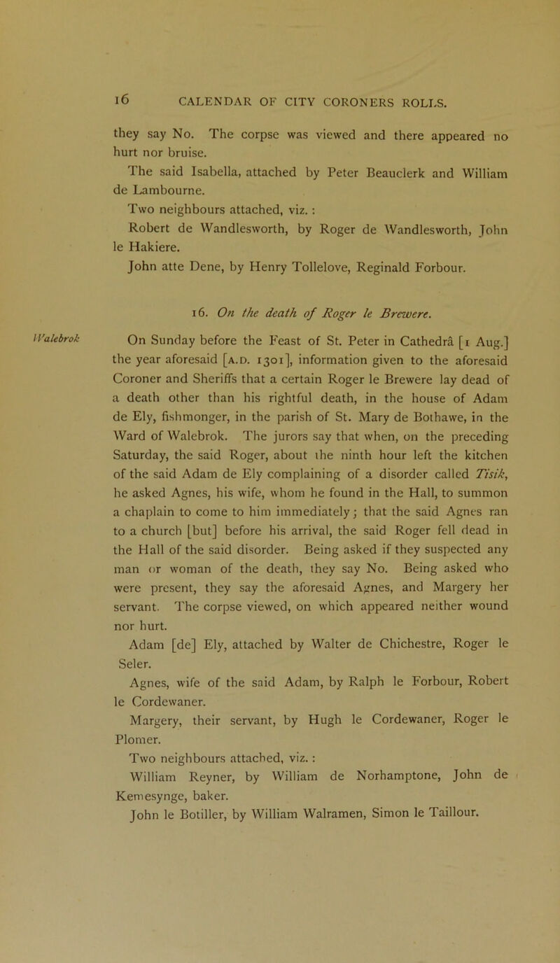 11'ale brok they say No. The corpse was viewed and there appeared no hurt nor bruise. The said Isabella, attached by Peter Beauclerk and William de Lambourne. Two neighbours attached, viz.: Robert de Wandlesworth, by Roger de Wandlesworth, John le Hakiere. On Sunday before the Feast of St. Peter in Cathedra [i Aug.] the year aforesaid [a.d. 1301], information given to the aforesaid Coroner and Sheriffs that a certain Roger le Brewere lay dead of a death other than his rightful death, in the house of Adam de Ely, fishmonger, in the parish of St. Mary de Bothawe, in the Ward of Walebrok. The jurors say that when, on the preceding Saturday, the said Roger, about the ninth hour left the kitchen of the said Adam de Ely complaining of a disorder called Tisih, he asked Agnes, his wife, whom he found in the Hall, to summon a chaplain to come to him immediately; that the said Agnes ran to a church [but] before his arrival, the said Roger fell dead in the Hall of the said disorder. Being asked if they suspected any man or woman of the death, they say No. Being asked who were present, they say the aforesaid Agnes, and Margery her servant. The corpse viewed, on which appeared neither wound nor hurt. Adam [de] Ely, attached by Walter de Chichestre, Roger le Seler. Agnes, wife of the said Adam, by Ralph le Forbour, Robert le Cordewaner. Margery, their servant, by Hugh le Cordewaner, Roger le Plomer. Two neighbours attached, viz.: William Reyner, by William de Norhamptone, John de Kemesynge, baker. John le Botiller, by William Walramen, Simon le Taillour.