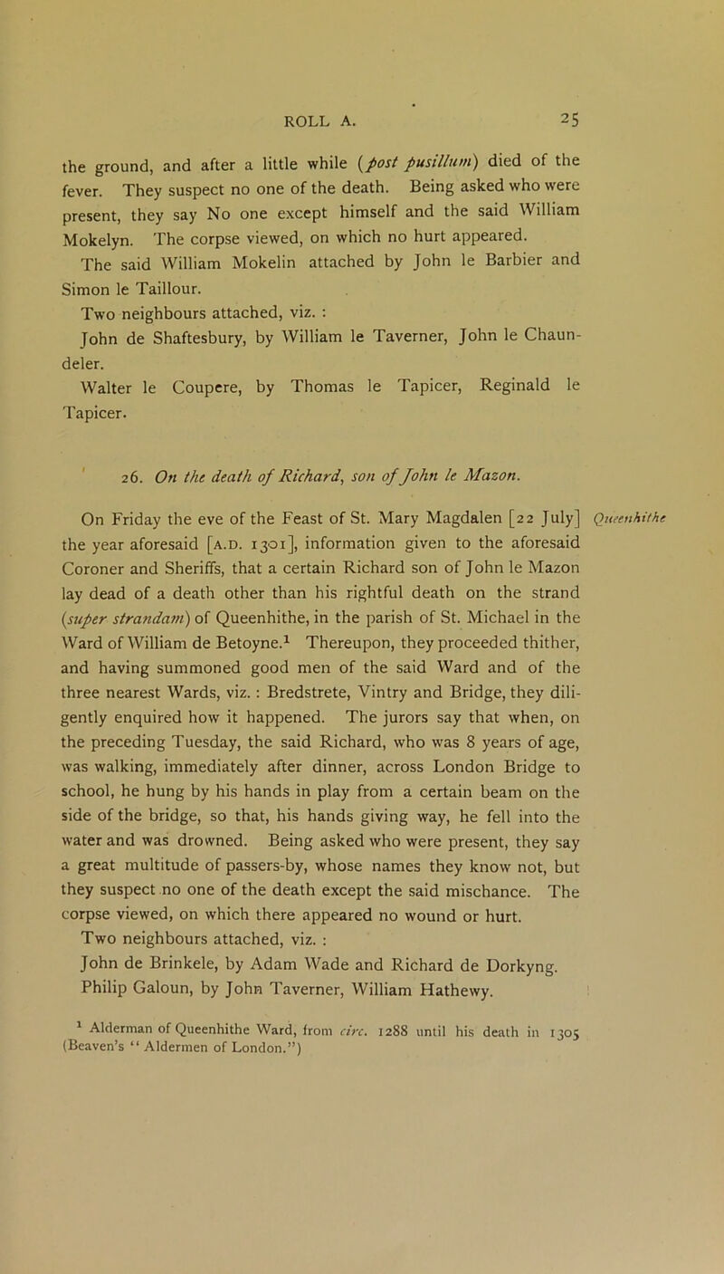 the ground, and after a little while (post pusillum) died of the fever. They suspect no one of the death. Being asked who were present, they say No one except himself and the said William Mokelyn. The corpse viewed, on which no hurt appeared. The said William Mokelin attached by John le Barbier and Simon le Taillour. Two neighbours attached, viz. : John de Shaftesbury, by William le Taverner, John le Chaun- deler. Walter le Coupere, by Thomas le Tapicer, Reginald le Tapicer. 26. On the death of Richard, son of John le Mason. On Friday the eve of the Feast of St. Mary Magdalen [22 July] Queenhithe the year aforesaid [a.d. 1301], information given to the aforesaid Coroner and Sheriffs, that a certain Richard son of John le Mazon lay dead of a death other than his rightful death on the strand (super strandam) of Queenhithe, in the parish of St. Michael in the Ward of William de Betoyne.1 Thereupon, they proceeded thither, and having summoned good men of the said Ward and of the three nearest Wards, viz.: Bredstrete, Vintry and Bridge, they dili- gently enquired how it happened. The jurors say that when, on the preceding Tuesday, the said Richard, who was 8 years of age, was walking, immediately after dinner, across London Bridge to school, he hung by his hands in play from a certain beam on the side of the bridge, so that, his hands giving way, he fell into the water and was drowned. Being asked who were present, they say a great multitude of passers-by, whose names they know not, but they suspect no one of the death except the said mischance. The corpse viewed, on which there appeared no wound or hurt. Two neighbours attached, viz. : John de Brinkele, by Adam Wade and Richard de Dorkyng. Philip Galoun, by John Taverner, William Hathewy. 1 Alderman of Queenhithe Ward, from arc. 1288 until his death in 1305 (Beaven’s “ Aldermen of London.”)