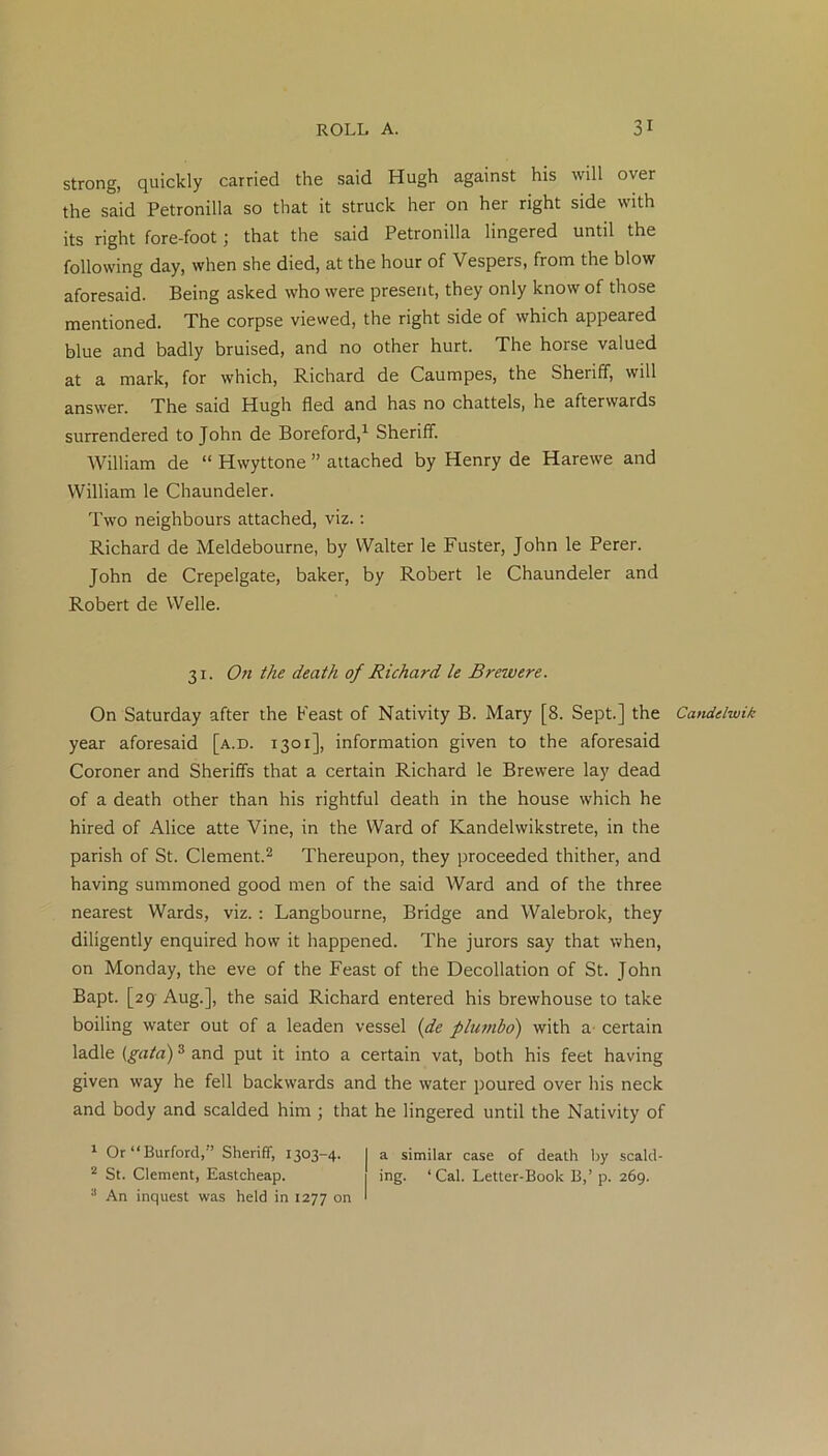 strong, quickly carried the said Hugh against his will over the said Petronilla so that it struck her on her right side with its right fore-foot; that the said Petronilla lingered until the following day, when she died, at the hour of Vespers, from the blow aforesaid. Being asked who were present, they only know of those mentioned. The corpse viewed, the right side of which appeared blue and badly bruised, and no other hurt. The horse valued at a mark, for which, Richard de Caumpes, the Sheriff, will answer. The said Hugh fled and has no chattels, he afterwards surrendered to John de Boreford,1 Sheriff. William de “ Hwyttone ” attached by Henry de Harewe and William le Chaundeler. Two neighbours attached, viz.: Richard de Meldebourne, by Walter le Fuster, John le Perer. John de Crepelgate, baker, by Robert le Chaundeler and Robert de Welle. 31. On the death of Richard le Brew ere. On Saturday after the Feast of Nativity B. Mary [8. Sept.] the year aforesaid [a.d. 1301], information given to the aforesaid Coroner and Sheriffs that a certain Richard le Brewere lay dead of a death other than his rightful death in the house which he hired of Alice atte Vine, in the Ward of Kandelwikstrete, in the parish of St. Clement.2 Thereupon, they proceeded thither, and having summoned good men of the said Ward and of the three nearest Wards, viz. : Langbourne, Bridge and Walebrok, they diligently enquired how it happened. The jurors say that when, on Monday, the eve of the Feast of the Decollation of St. John Bapt. [29 Aug.], the said Richard entered his brewhouse to take boiling water out of a leaden vessel {de plumbo) with a certain ladle (gata)3 and put it into a certain vat, both his feet having given way he fell backwards and the water poured over his neck and body and scalded him ; that he lingered until the Nativity of 1 Or“Burford, ’ Sheriff, 1303-4. I a similar case of death by scald- 2 St. Clement, Eastcheap. ing. ‘ Cal. Letter-Book B,’ p. 269. 3 An inquest was held in 1277 on ' Candelwik