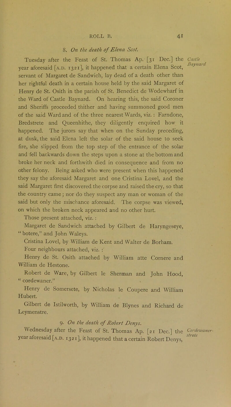 8. On the death of Elena Scot. Tuesday after the Feast of St. Thomas Ap. [31 Dec.] the year aforesaid [a.d. 1321], it happened that a certain Elena Scot, servant of Margaret de Sandwich, lay dead of a death other than her rightful death in a certain house held by the said Margaret of Henry de St. Osith in the parish of St. Benedict de Wodewharf in the Ward of Castle Baynard. On hearing this, the said Coroner and Sheriffs proceeded thither and having summoned good men of the said Ward and of the three nearest Wards, viz.: Farndone, Bredstrete and Queenhithe, they diligently enquired how it happened. The jurors say that when on the Sunday preceding, at dusk, the said Elena left the solar of the said house to seek fire, she slipped from the top step of the entrance of the solar and fell backwards down the steps upon a stone at the bottom and broke her neck and forthwith died in consequence and from no other felony. Being asked who were present when this happened they say the aforesaid Margaret and one Cristina Lovel, and the said Margaret first discovered the corpse and raised the cry, so that the country came; nor do they suspect any man or woman of the said but only the mischance aforesaid. The corpse was viewed, on which the broken neck appeared and no other hurt. Those present attached, viz.: Margaret de Sandwich attached by Gilbert de Haryngeseye, “ botere,” and John Waleys. Cristina Lovel, by William de Kent and Walter de Borham. Four neighbours attached, viz. : Henry de St. Osith attached by William atte Cornere and William de Hestone. Robert de Ware, by Gilbert le Sherman and John Hood, “ cordewaner.” Henry de Somersete, by Nicholas le Coupere and William Hubert. Gilbert de Istilworth, by William de Blynes and Richard de Leymenstre. 9. On the death of Robert Denys. Wednesday after the Feast of St. Thomas Ap. [21 Dec.] the year aforesaid [a.d. 1321], it happened that a certain Robert Denys, Castle Baynard Cordewaner- strete