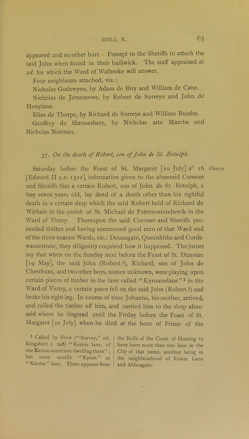 appeared and no other hurt. ■ Precept to the Sheriffs to attach the said John when found in their bailiwick. The staff appraised at 2d. for which the Ward of Walbroke will answer. Four neighbours attached, viz. : Nicholas Godewyne, by Adam de Biry and William de Cane. Nicholas de Jernemewe, by Robert de Surreye and John de Honylane. Elias de Thorpe, by Richard de Surreye and William Busshe. Geoffrey de Shrouesbery, by Nicholas atte Marche and Nicholas Norman. 37. On the death of Robert, son of John de St. Botulph. Saturday before the Feast of St. Margaret [20 July] a0 16 [Edward II a.d. 1322], information given to the aforesaid Coroner and Sheriffs that a certain Robert, son of John de St. Botulph, a boy seven years old, lay dead of a death other than his rightful death in a certain shop which the said Robert held of Richard de Wirhale in the parish of St. Michael de Paternostercherch in the Ward of Vintry. Thereupon the said Coroner and Sheriffs pro- ceeded thither and having summoned good men of that Ward and of the three nearest Wards, viz.: Douuegate, Queenhithe and Corde- wanerstrete, they diligently enquired how it happened. The jurors say that when on the Sunday next before the Feast of St. Dunstan [19 May], the said John (Robert?), Richard, son of John de Chesthunt, and two other boys, names unknown, were playing upon certain pieces of timber in the lane called “ Kyrounelane ”1 in the Ward of Vintry, a certain piece fell on the said John (Robert ?) and broke his right leg. In course of time Johanna, his mother, arrived, and rolled the timber off him, and carried him to the shop afore- said where he lingered until the Friday before the Feast of St. Margaret [20 July] when he died at the hour of Prime of the 1 Called by Stow (“Survey,” ed. Kingsford i. 248) “Kerion lane, of one Kerion sometime dwelling there” ; but more usually “Kyron” or “ Kirone ” lane. There appears from the Rolls of the Court of Husting to have been more than one lane in the City of that name, another being in the neighbourhood of Foster Lane and Aldersgate. Vintry